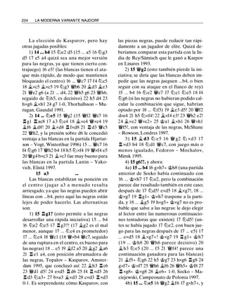 224 LA MODERNA VARIANTE NAJDORF
La elección de Kasparov, pero hay
otras jugadas posibles:
1 ) 14 ... b4 1 5 tt:Je2 d5 (15 ... a5 16 tt:Jg3
d5 1 7 e5 a4 quizá sea una mejor versión
para las negras, ya que tienen cierto con­
trajuego) 16 e5! (las blancas tienen el ata­
que más rápido, de modo que mantienen
bloqueado el centro) 16 ... 'W/c7 17 f4 tt:Jc5
18 �xc5 �xc5 19 tt:Jg3 'W/b6 20 �d3 �e3
21 'W/e2 g6 (a 21 ... d4, 22 'W/h5 g6 23 'W/h6,
seguido de tt:Jh5, es decisivo) 22 h5 d4 23
hxg6 �xh l 24 g7 1 -0, Thorhallsson - Mu­
rugan, Gausdal 1 991 .
2) 14 ... tt:Je5 1 5 'W/g2 (15 'W/f2 'W/c7 16
.ll g1 n ac8 17 a3 tt:Jc4 1 8 �xc4 'W/xc4 19
�f6 �d8! 20 �xd8 .ll fxd8 21 .ll d3 'W/c5
22 'W/h2, y la presión sobre d6 le concedió
ventaja a las blancas en la partida Hjartar­
son - Vogt, Winterthur 1996) 15 ... 'W/c7 1 6
f4 tt:Jg6 17 'W/h2 b4 18 h5 tt:Jxf4 19 'W/xf4 e5
20 'W/g4 bxc3 21 �xc3 fue muy bueno para
las blancas en la partida Lastin - Yako­
vich, Elistá 1 997.
15 a3
Las blancas estabilizan su posición en
el centro (j ugar a3 a menudo resulta
arriesgado, ya que las negras pueden abrir
líneas con ...b4, pero aquí las negras están
lejos de poder hacerlo. Las alternativas
son:
1 ) 15 n gl? (esto permite a las negras
desarrollar una rápida iniciativa) 1 5 ... b4
16 tt:Je2 tt:Je5 17 .ll g3? ! ( 1 7 �g2 es el mal
menor, aunque 17 ... tt:Jc4 es prometedor)
17 ... tt:Jc4 18 'W/cl (18 'W/xb4 'W/c7, seguido
de una ruptura en el centro, es bueno para
las negras) 18 ... e5 19 �f2 a5 20 �g2 �a6
21 n e 1 a4, con posición abrumadora de
las negras, Topalov - Kasparov, Amster­
dam 1995, que concluyó así: 22 �h3 l:t c6
23 'W/dl d5 ! 24 exd5 .l::t d6 25 f4 I:I xd5 26
.il d3 tt:Ja3+ 27 bxa3 �xd3 28 cxd3 l:t xd3
0-1 . Es sorprendente cómo Kasparov, con
las piezas negras, puede reducir tan rápi­
damente a un jugador de elite. Quizá de­
beríamos comparar esta partida con la In­
dia de Rey/Samisch que le ganó a Karpov
en Linares 1993.
2) 15 'W/g2 (esto también pierde la ini­
ciativa; se diría que las blancas deben im­
pedir que las negras jueguen ...b4, o bien
seguir con su ataque en el flanco de rey)
15 ... b4 1 6 tt:Je2 'W/c7 17 tt:Jcl tt:Je5 1 8 f4
tt:Jg6 (si las negras no hubieran podido cal­
cular la combinación que sigue, habrían
optado por 18 ... tt:Jf3) 19 �e3 d5! 20 'W/f2
dxe4 21 h5 tt:Jxf4! 22 �xf4 e3! 23 'W/h2 e2!
24 �xe2 'W/xc2+ 25 @al �xhl 26 'W/xhl
'W/f5!, con ventaja de las negras, McShane
- Rowson, Londres 1997.
3 ) 1 5 � d3 tt:J e5 1 6 'W/ g2 tt:J xd3 1 7
ll xd3 b4 1 8 tt:Jdl 'W/c7, con juego más o
menos igualado, Fedorov - Mochalov,
Minsk 1995.
4) 15 g6!?, y ahora:
4a) 15 ... b4 16 gxh7+ @h8 (una partida
anterior de Socko había continuado con
16 ... @xh7 17 tt:Je2, pero la combinación
parece dar resultado también en este caso;
después de 17 tt:Jd5! exd5 1 8 �xg7!, 1 8 ...
@xg7 19 llgl+ @xh7 traspone a la parti­
da, y 1 8 ... �g5 19 hxg5+ @xg7 no es pro­
bable que salve a las negras: le dejo elegir
al lector entre las numerosas continuacio­
nes tentadoras que existen) 17 tt:Jd5 ! (an­
tes se había jugado 17 tt:Je2, con buen jue­
go para las negras después de 17 ... e5) 17
... exd5 1 8 �xg7+! @xg7 1 9 .il gl + @h7
( 1 9 ... @ h8 20 'W/h6 parece decisivo) 20
�h3 tt:J e5 (20 ... f5 21 'W/f4! parece una
continuación ganadora para las blancas)
21 �f5+ tt:Jg6 22 h5 @g7 23 hxg6 .ll g8 24
gxf7+ @xf7 25 'W/h6 �f6 26 'W/h5+ @f8 27
.l::t xg8+ @xg8 28 �e6+ 1-0, Socko - Ma­
ciejewski, Campeonato de Polonia 1 997.
4b) 15 ... tt:Je5 1 6 'W/g2 �f6 17 gxh7+, y
 