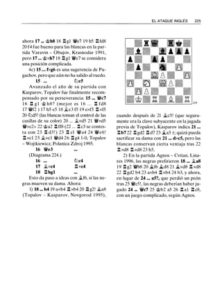 ahora 17 ... @h8 18 .l:!. gl 'V/ie7 19 h5 .l:!. fd8
20 f4 fue bueno para las blancas en la par­
tida Varavin - Obujov, Krasnodar 1 99 1 ,
pero 17 ... @xh7 18 .l:!. gl 'V/ie7 se considera
una posición complicada.
4c) 15 ... fxg6 es una sugerencia de Pu­
gachov, pero que aún no ha salido al ruedo.
15 ... lt:ie5
Avanzado el año de su partida con
Kasparov, Topalov fue finalmente recom­
pensado por su perseverancia: 15 ... 'V/ic7
1 6 .l:!. g l @ h8? (mej or es 1 6 . . . .l:!. fd8
17 'V/if2 ) 17 h5 e5 18 �e3 f5 19 exf5 .l:!. xf5
20 lt:id5! (las blancas toman el control de las
casillas de su color) 20 ... �xd5 21 'V/ixd5
'V/ixc2+ 22 @a2 .l:!. ff8 (22 ... .l:!. c3 se contes-
ta con 23 .l:!. d3 ! ) 23 .l:!. el 'V/ia4 24 'V/ie6!
.l:!. xcl 25 �xcl 'V/id4 26 .l:!. g4 1-0, Topalov
- Wojtkiewicz, Polanica Zdroj 1995.
16 'V/ie3
(Diagrama 224.)
16 lt:ic4
17 �xc4 .l:!. xc4
18 .l:!. hgl
Esto da paso a ideas con �f6, si las ne­
gras mueven su dama. Ahora:
1) 18 ... b4 19 axb4 .l:!. xb4 20 .l:!. g2! �a8
(Topalov - Kasparov, Novgorod 1 995),
EL ATAQUE INGLÉS 225
cuando después de 21 �c5! (que segura­
mente era la clave subyacente en la jugada
previa de Topalov), Kasparov indica 21 ...
.l:!.b7 22 .l:!. gd2 .l:!. d7 23 �a3 ±; quizá pueda
sacrificar su dama con 21 ... dxc5, pero las
blancas conservan cierta ventaja tras 22
.l:!. xd8 .l:!. xd8 23 h5.
2) En la partida Agnos - Cvitan, Lina­
res 1996, las negras prefirieron 18 ... �a8
19 .l:!. g2 'V/ib8 20 �f6 �d8 21 �xd8 .l:!. xd8
22 .l:!. gd2 b4 23 axb4 .l:!. xb4 24 b3, y ahora,
en lugar de 24 ... a5?, que perdió un peón
tras 25 'V/ic5!, las negras deberían haber ju­
gado 24 ... 'V/ic7 25 @b2 a5 26 .l:!. al .l:!. c8,
con un juego complicado, según Agnos.
 