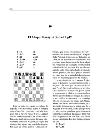 226
10
El Ataque Perenyi: 6 �e3 e6 7 g4!?
1 e4 c5
2 lllf3 d6
3 d4 cxd4
4 lllxd4 lllf6
5 lllc3 a6
6 �e3 e6
7 g4!?
Esta variante no es para los pobres de
espíritu y fue bautizada como el sistema
Anti-Wimp-Out (antídoto contra la timi­
dez) por la revista lnside Chess. Sucedió
que les envié un artículo, en el que descri­
bía cómo curé mi problema de jugar pasi­
vamente contra la Najdorf, al elegir una
variante tan aguda que resultaba imposi­
ble jugar de forma pasiva. Creo, sin em-
bargo, que el sistema merece llevar el
nombre del "maestro del ataque" húngaro
Bela Perenyi, trágicamente fallecido en
1988, en un accidente de automóvil. Fue
gracias a sus esfuerzos que la línea adqui­
rió reputación en la escena internacional,
a finales de los setenta. En los últimos
años he visto cómo se ha hecho tremenda­
mente popular, sin duda gracias al estilo
agresivo que en la actualidad predomina
entre los mejores jugadores del mundo.
La idea implícita en el avance 7 g4 es
jugar el peligroso Ataque Keres contra la
Najdorf. Su principal inconveniente es
que 7 . . . e5 fuerza virtualmente a las blan­
cas a sacrificar una pieza, pero, como
pronto veremos, obtienen a cambio abun­
dantes posibilidades de ataque. La varian­
te se clasifica actualmente con el código
B81 , la sección que se ocupa del Ataque
Keres, que forma parte, obviamente, de la
Variante Scheveningen, antes que de la
Najdorf. No obstante, como este particu­
lar sistema se produce prácticamente
siempre con el orden de jugadas de la Naj­
dorf, su presencia en este libro está plena­
mente justificada. Las dos líneas principa­
les son:
A) 7 ••• e5
B) 7 ... h6
 