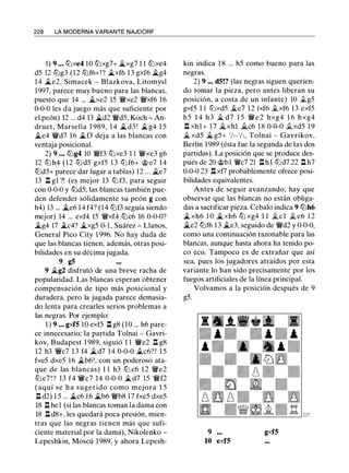 228 LA MODERNA VARIANTE NAJDORF
1) 9 . . . tt:Jxe4 10 tt:Jxg7+ �xg7 1 1 l2Jxe4
d5 12 l2Jg3 (12 l2Jf6+!? .i.xf6 13 gxf6 .i.g4
1 4 .i.e2, Simacek - Blazkova, Litomysl
1997, parece muy bueno para las blancas,
puesto que 14 ... .i.xe2 15 'iWxe2 'iWxf6 16
0-0-0 les da juego más que suficiente por
el peón) 12 ... d4 13 .i.d2 'iWd5, Koch - An­
druet, Marsella 1 989, 1 4 .i. d3 ! .i. g4 1 5
�e4 'i/Vd7 16 .i.f3 deja a las blancas con
ventaja posicional.
2) 9 . . . l2Jg4 10 'iWf3 tt:Jxe3 1 1 'iWxe3 g6
12 tt:J h4 ( 1 2 tt:J d5 gxf5 1 3 tt:J f6+ @ e7 1 4
l2Jd5+ parece dar lugar a tablas) 12 . . . .i.e7
13 .l:i. gl ?! (es mejor 13 l2J f3, para seguir
con 0-0-0 y l2Jd5; las blancas también pue­
den defender sólidamente su peón g con
h4) 13 ... .i.e6 14 f4? (14 l2Jf3 seguía siendo
mejor) 14 ... exf4 15 'iWxf4 l2Jc6 16 0-0-0?
.i.g4 17 .i.c4? .i.xg5 0-1 , Suárez - Llanos,
General Pico City 1 996. No hay duda de
que las blancas tienen, además, otras posi­
bilidades en su décima jugada.
9 g5
9 .i.g2 disfrutó de una breve racha de
popularidad. Las blancas esperan obtener
compensación de tipo más posicional y
duradera, pero la jugada parece demasia­
do lenta para crearles serios problemas a
las negras. Por ejemplo:
1 ) 9 . . . gxf5 10 exf5 .l:i. g8 (10 ... h6 pare­
ce innecesario; la partida Tolnai - Gavri­
kov, Budapest 1 989, siguió 1 1 'ii'e2 .l:i. g8
12 h3 'ii'c7 1 3 f4 .i.d7 14 0-0-0 .i.c6? ! 1 5
fxe5 dxe5 16 .i.b6!, con un poderoso ata­
que de las blancas) 1 1 h3 l2J c6 1 2 'iWe2
tt:J e7 ! ? 13 f4 'i/Vc7 14 0-0-0 .i. d7 15 'iWf2
(aquí se ha sugerido como mejora 1 5
.l:i. d2) 1 5 ... .i.c6 16 �b6 'iWb8 17 fxe5 dxe5
18 .l:i. hel (si las blancas toman la dama con
18 .l:i. d8+, les quedará poca presión, mien­
tras que las negras tienen más que sufi­
ciente material por la dama), Nikolenko -
Lepeshkin, Moscú 1 989, y ahora Lepesh-
kin indica 1 8 ... h5 como bueno para las
negras.
2) 9 ... d5!? (las negras siguen querien­
do tomar la pieza, pero antes liberan su
posición, a costa de un infante) 10 .1i.g5
gxf5 1 1 tt:Jxd5 iLe7 12 íxf6 .1i.xf6 13 exf5
h5 1 4 h3 iL d7 1 5 'iW e 2 hxg4 1 6 hxg4
.l:i. xhl+ 17 i;_xhl i;_c6 1 8 0-0-0 .1i,xd5 19
i;_ xd5 i;_ g5+ 1/2- 1/,, Tolnai - Gavrikov,
Berlín 1989 (ésta fue la segunda de las dos
partidas). La posición que se produce des­
pués de 20 @bl 'iWc7 21 .l:i.hl tt:Jd7 22 .l:i. h7
0-0-0 23 .l:i.xf7 probablemente ofrece posi­
bilidades equivalentes.
Antes de seguir avanzando, hay que
observar que las blancas no están obliga­
das a sacrificar pieza. Cebalo indica 9 l2Jh6
.i. xh6 1 0 .i.xh6 tt:J xg4 1 1 .1i.cl .1i. e6 1 2
.i.e2 l2Jf6 13 .i.e3, seguido de �d2 y 0-0-0,
como una continuación razonable para las
blancas, aunque hasta ahora ha tenido po­
co eco. Tampoco es de extrañar que así
sea, pues los jugadores atraídos por esta
variante lo han sido precisamente por los
fuegos artificiales de la línea principal.
Volvamos a la posición después de 9
g5.
9 gxf5
10 exf5
 
