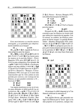22 LA MODERNA VARIANTE NAJDORF
Este movimiento es mucho menos
arriesgado, ¡y es probable que objetiva­
mente también sea el mejor!
14 ••• j¿xe3+
14 ... �xf6 1 5 .ll d l , seguido de tt:le4, es
muy peligroso para las negras.
14 .•. �b6, y ahora 15 �xd4 tt:lxd4 1 6
@ h l tt:lxb3 1 7 axb3 �c6 fue bueno para
las negras en la partida Sikkel - Pytel,
Bagneux 1 976, pero 15 tt:ldS! �xe3+ 16
tt:lxe3 es más competitivo. Por ejemplo: 16
... gxf6 17 @hl 0-0-0 18 .ll xf6, y los peones
negros son muy débiles, o bien 16 ••• .ll g8
17 �xe6! tt:le5 1 8 �h3 (pero no 18 j¿dS??
�xd5 0-1 , Kniaseva - Bangiev, Corres­
pondencia 1 992: creo que es el error más
espectacular que he visto jamás en una
partida por correo), con ventaj a de las
blancas, ya que pueden contestar a 18 ...
tt:lc4 con 19 �f2.
15 �xe3
16 .ll ael
�d4
.ll d8
Las negras mantienen su rey en el cen­
tro para defender el débil peón f. Las al­
ternativas, 16 • • • gxf6 1 7 ttJ e4 0-0-0 1 8
.ll xf6 y ahora 18 ••• �xe3+ 1 9 .ll xe3 .ll d1+
20 @ f2 tt:l e5 2 1 h3 .ll hd8 22 .ll e2 @ b8
23 tt:lg5, Stein - Bobotsov, Ucrania - Bul­
garia 1 965, y 18 . . . ttJ as 1 9 �xd4 .ll xd4
20 tt:lc5 �c6 21 .ll xf7 tt:lxb3 22 cxb3 .ll g8
23 .ll e2, Perecz - Kovacs, Hungría 1 977,
son ambas buenas para las blancas.
17 ttJe4 gxf6
18 tt:lxf6+ @e7
19 tt:ldS+!?
19 c3 �xe3+ 20 .ll xe3 tt:la5 es bueno
para las negras.
19 ... .llxdS?!
Después de 19 ... @e8!, Danny King
considera que las blancas no tienen más
que tablas por repetición de jugadas. Con
la textual, en cambio, las blancas consi­
guen un fuerte ataque. La partida Roma­
nishin - Shashin, Daugavpils 1 974, conti­
nuó así: 20 �xd5 �xd5 21 .ll dl tt:ld4? (21
... �e5 22 �b6 es peligroso para las ne­
gras, pero tienen mejores perspectivas que
en la partida) 22 �f2! �xg2+ 23 �xg2
�xg2 24 @xg2, con muy buen final para
las blancas.
B2U)
10 �e3
Al proteger la débil diagonal gl-a7 las
blancas refuerzan la amenaza e5.
10 ••• b4
Esta jugada directa, que pretende cas­
tigar a las blancas por la "lenta" �e3, es la
más popular en la práctica, aunque mu-
 