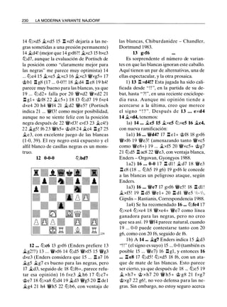 230 LA MODERNA VARIANTE NAJDORF
14 tt:lxd5 ii.xd5 15 l:!. xd5 dejaría a las ne­
gras sometidas a una presión permanente)
14 �d4! (mejor que 14 gxf6?! �xc3 15 bxc3
tt:ld7, aunque la evaluación de Portisch de
la posición como "claramente mejor para
las negras" me parece muy optimista) 14
... tt:le4 15 ii.xe5 �xc3 16 ii.xc3 'l:Wxg5+ 17
@bl l:!. g8 (17 ... 0-0?! 18 ii.d4 ll e8 19 h4!
parece muy bueno para las blancas, ya que
1 9 ... tt:ld2+ falla por 20 'l:Wxd2 '{i'xd2 21
.i:!. gl + @f8 22 �c5+) 1 8 f3 tt:ld7 1 9 fxe4
dxe4 20 h4 'l:i'f4 21 ii.d2 'l:We5? (Portisch
indica 21 ... 'l:i'f3! como mejor posibilidad,
aunque no se siente feliz con la posición
negra después de 22 'l:Wxf3! exf3 23 ii.c4!)
22 �g5! f6 23 'l:i'h5+ @d8 24 �c4 .i:!. g7 25
�e3, con excelente juego de las blancas
(1-0, 39). El rey negro está expuesto y el
alfil blanco de casillas negras es un mons-
truo.
u 0-0-0 tt:lbd7
12 ... tt:lc6 13 gxf6 (Enders prefiere 13
.Íii.g2!?) 13 ... 'l:i'xf6 14 tt:ld5 'l:Wxf5 15 'li'g3
dxe3 (Enders considera que 15 ... .i:!. a7 16
ii.g5 �g7 es bueno para las negras, pero
17 �d3, seguido de 18 tt:lf6+, parece refu­
tar esa opinión) 1 6 fxe3 � h6 1 7 tt:l c7+
@e7 18 tt:lxa8 tt:ld4 19 it..d3 'li'g5 20 .i:!. del
�g4 21 h4 'l:i'h5 22 tt:lb6, con ventaja de
las blancas, Chiburdanidze - Chandler,
Dortmund 1983.
13 gxf6
Es sorprendente el número de varian­
tes en que las blancas ignoran este caballo.
Aquí tienen un par de alternativas, una de
ellas espectacular, y la otra prosaica.
1 ) 13 .l::t xd4!? Esta jugada ha sido cali­
ficada desde " ! ! ", en la partida de su de­
but, hasta "?!", en una reciente enciclope­
dia rusa. Aunque mi opinión tiende a
acercarse a la última, creo que merece
el signo " ! ? " . Después de 13 • • • exd4
14 �xd4, tenemos:
la) 14 • • • �c5 15 �xc5 tt:lxc5 16 �c4,
con nueva ramificación:
lal) 16 • • • 'l:i'd4? 17 .i:!. el+ @f8 18 gxf6
'l:Wxf6 19 'li'e3! (amenazando tanto 'l:i'xc5
como 'li'e8+) 19 ... �xf5 20 'l:Wxc5+ @g7
21 tt:ld5 .i:!. ac8 22 'li'e3, con ventaja blanca,
Enders - Orgovan, Gyongyos 1988.
l a2) 16 ... 0-0 1 7 .i:!. dl ! �d7 1 8 'li'e3
.i:!. c8 (18 ... tt:lh5 19 g6) 19 gxf6 le concede
a las blancas un peligroso ataque, según
Enders.
la3) 16 . • . 'l:We7 17 gxf6 'l:We5! 18 .i:!. dl !
�xf5 ! 19 .i:!. d5 'li'el+ 20 .i:!. dl 'l:We5 1h-1h,
Gipslis - Rastianis, Correspondencia 1988.
la4) Se ha recomendado 16 ... tt:lfe4 17
tt:lxe4 tt:lxe4 1 8 'l:Wxe4+ 'li'e7 como línea
ganadora para las negras, pero no creo
que sea así. 19 'l:i'f4 parece natural, cuando
1 9 ... 0-0 puede contestarse tanto con 20
g6, como con 20 f6, seguido de f6.
1 b) A 14 ••. �g7 Enders indica 15 �d3
"! ! " (el signo es suyo) 15 ... 0-0 (también es
posible 15 ... 'li'e7) 16 .i:!. gl , y entonces 16
••. l:!. e8 17 tt:ld5 ! tt:lxd5 18 f6, con un ata­
que de mate de las blancas. Esto parece
ser cierto, ya que después de 18 ... tt:le5 19
it.. xh7+ @ xh7 20 'l:i' h5 + @ g8 21 fxg7
@xg7 22 g6!, no veo defensa para las ne­
gras. Sin embargo, no estoy seguro acerca
 