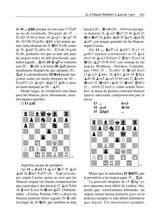 de 16 ••• @h8, porque en este caso 17 tlld5
ya no da resultado. Después de 1 7 . . .
tllxd5 1 8 f6 ( o bien 1 8 �xg7+ @xg7 1 9
f6+ tll7xf6 20 gxf6+ @h8, y las negras ga­
nan, tanto después de 21 'iWh5 tllxf6, como
de 21 �xh7 tllxf6!) 1 8 ... tll7xf6 1 9 gxf6
tllxf6, podemos ver que es más útil para
las negras tener su alfil desclavado, que
haber jugado ... n e8) 20 nxg7 se contesta
con 20 ... 'iWxd4, y la lenta 20 �c3 parece
insuficiente después de, por ejemplo, 20 ...
l:t g8. La deslumbrante 20 'iWe4 puede fun­
cionar como un sueño después de 20 ...
tllxe4?? (21 �xg7+ @g8 22 �f6+), pero
no tanto después de 20 ... �f5!
Desde luego, no erradicaría esta línea
para las blancas, pero, obviamente, nece­
sita algunos parches.
2) 13 �d2
Aquí hay un par de ejemplos:
2a) 13 • • • dxc3 14 �xc3 'iWc7 15 �d3
�d6 16 l:t hel tllc5?! (16 ... tllg8 es lo me­
jor, según Cserna, quien no cree que las
blancas tengan tan buena compensación
que equivalga a dos piezas) 17 �c4 tllfe4
18 l:t xe4 tllxe4 19 'iWxe4 �d7, Chiburda­
nidze - Cserna, Prístina 1983, y ahora las
blancas podrían haber jugado 20 l:t xd6!
(en lugar de 20 'iWd5, que también es muy
EL ATAQUE PERENYI : 6 �e3 e6 7 g4!? 231
buena) 20 ... 'iWxd6 (20 ... 0-0-0 es una lige­
ra mejora) 21 �xe5 'iWe7 22 f6 �c6 23
'iWe3 'iWd7 24 �d6+ @d8 25 .§i..e7+ @c8 26
.§i..xf7, con ataque ganador de las blancas,
según Cserna.
2b) 13 . . . 'iW c7 1 4 � d3 ! ? tll c5 1 5
gxf6 ! ? (menos convincente e s 1 5 � c4
dxc3 16 �xc3 tllfxe4 1 7 n he 1 tllxc3 18
'iWxc3 �g7 1 9 f6 0-0!, con ventaja d e las
negras, Wedberg - Novikov, Copenha­
gue 1 99 1 ) 15 . . . tll xd3+ 16 'iWxd3 dxc3
1 7 � xc3 � h6+ 1 8 @ b l � f4 19 l:t he l
�d7 20 �xe5 �xe5 2 1 f4! (no 2 1 l:t xe5+
'iWxe5 22 'iWxd7+ @ f8 23 'iWxb7 n b8! )
21 ... 0-0-0 22 fxe5 y , como señala Novi­
kov, la masa de peones centrales blancos
aporta adecuada compensación por la
pieza.
13 dxc3
14 �c4 'iWxf6
15 l:t hgl!
Mejor que la inmediata 15 'iWh5?!, que
le permitiría a las negras jugar 15 .. . n g8.
La posición después de 1 5 l:t hgl es,
por supuesto, muy difícil de evaluar. Sos­
pecho que -teóricamente hablando- las
negras tienen buena posición, pero en la
práctica siempre es más difícil defenderse
que atacar. U n interesante ej emplo,
 
