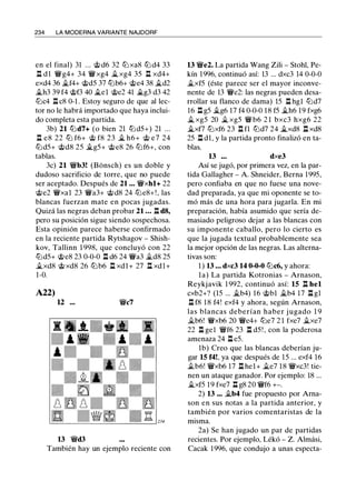 234 LA MODERNA VARIANTE NAJDORF
en el final) 31 ... @ d6 32 ttJ xa8 ttJ d4 33
l:l d 1 'it'g4+ 34 'it'xg4 it.. xg4 35 l:l xd4+
exd4 36 �f4+ @d5 37 tiJb6+ @e4 38 it..d2
it..h3 39 f4 @f3 40 it..el @e2 41 ..í:t..g3 d3 42
ttJc4 l:l c8 0-1 . Estoy seguro de que al lec­
tor no le habrá importado que haya inclui­
do completa esta partida.
3b) 21 tiJd7+ (o bien 21 tiJd5+) 21 ...
l:l e8 22 ttJ f6+ @ f8 23 � h6+ @ e7 24
ttJd5+ @d8 25 ..í:t..g5+ @e8 26 tiJf6+, con
tablas.
3c) 21 'it'b3! (Bonsch) es un doble y
dudoso sacrificio de torre, que no puede
ser aceptado. Después de 21 • • • 'it'xhl+ 22
@e2 'it'xal 23 'it'a3+ @d8 24 ttJe8+ ! , las
blancas fuerzan mate en pocas jugadas.
Quizá las negras deban probar 21 • • • l:l d8,
pero su posición sigue siendo sospechosa.
Esta opinión parece haberse confirmado
en la reciente partida Rytshagov - Shish­
kov, Tallinn 1 998, que concluyó con 22
ttJd5+ @e8 23 0-0-0 l:l d6 24 'it'a3 �d8 25
�xd8 @xd8 26 ttJb6 l:l xdl+ 27 l:l xdl+
1-0.
A22)
12 'it'c7
13 'it'd3
También hay un ejemplo reciente con
13 'it'e2. La partida Wang Zili - Stohl, Pe­
kín 1996, continuó así: 13 ... dxc3 14 0-0-0
�xf5 (éste parece ser el mayor inconve­
nente de 13 'it'e2: las negras pueden desa­
rrollar su flanco de dama) 15 l:l hgl tiJd7
16 l:l g5 it..g6 17 f4 0-0-0 18 f5 �h6 19 fxg6
it.. xg5 20 � xg5 'it' b6 2 1 bxc3 hxg6 22
it..xf7 ttJxf6 23 l:l fl ttJd7 24 it..xd8 l:l xd8
25 l:l dl, y la partida pronto finalizó en ta­
blas.
13 • • • dxe3
Así se jugó, por primera vez, en la par­
tida Gallagher - A. Shneider, Berna 1995,
pero confiaba en que no fuese una nove­
dad preparada, ya que mi oponente se to­
mó más de una hora para jugarla. En mi
preparación, había asumido que sería de­
masiado peligroso dejar a las blancas con
su imponente caballo, pero lo cierto es
que la jugada textual probablemente sea
la mejor opción de las negras. Las alterna­
tivas son:
1 ) 13 • • • dxc3 14 0-0-0 tiJc6, y ahora:
la) La partida Kotronias - Arnason,
Reykjavik 1 992, continuó así: 15 l:l hel
cxb2+? (15 ... it..b4) 16 @bl it..b4 17 l:l gl
l:l f8 1 8 f4! exf4 y ahora, según Arnason,
las blancas deberían haber j ugado 1 9
jt_b6! 'it'xb6 20 'it'e4+ ttJe7 2 1 fxe7 it..xe7
22 l:l ge1 'it'f6 23 l:l d5 ! , con la poderosa
amenaza 24 l:l e5.
lb) Creo que las blancas deberían ju­
gar 15 f4!, ya que después de 15 ... exf4 16
.tb6! 'fi'xb6 17 l:l hel+ jt_e7 18 'it'xc3! tie­
nen un ataque ganador. Por ejemplo: 18 ...
it..xf5 19 fxe7 l:l g8 20 'it'f6 +-.
2) 13 ••• jt_b4 fue propuesto por Ama­
son en sus notas a la partida anterior, y
también por varios comentaristas de la
misma.
2a) Se han jugado un par de partidas
recientes. Por ejemplo, Lékó - Z. Almási,
Cacak 1996, que condujo a unas especta-
 