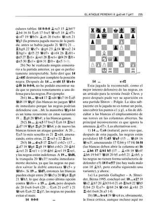 culares tablas: 14 0-0-0 �xc3 1 5 j¿,h6 ! ?
it.b4 1 6 f4 lt:Jc6 17 fxe5 �xe5 18 �xf7+
@ xf7 1 9 �b3+ � e6 20 fxe6+ �xe6 2 1
�g3 (la primera jugada nueva de la parti­
da; antes se había jugado 21 �f3) 2 1 ...
.l::!. hg8 22 �c7+ @ g6 23 it. f4 �xa2 24
.l:!. hg l + @ f5 25 �d7+ @ xf4 26 .l::!. dfl +
@e5 27 .l:!.el+ .b:el 28 .l:!.xel+ @f4 29 .l:r.fl+
@e5 30 .l:!. e l + @f4 31 .l::!. fl + @e5 ' h- 'h.
2b) No he realizado ningún comenta­
rio a la partida anterior, ya que es perfec­
tamente interpretable. Solo diré que 14
it.xd4! destruiría por completo la posición
negra. Después de 14 ... exd4 15 �e4+
@f8 16 0-0-0, no he podido encontrar na­
da que se parezca remotamente a una de­
fensa para las negras. Por ejemplo:
2bl ) 16 ... �xc4 17 .l::!. xd4 �c7 1 8 lt:Jd5
�d8 1 9 �g4! (las blancas no juegan �h4
de inmediato porque las negras podrían
defenderse con ...h6; la maniobra �g4-h4
es un tema recurrente en estas variantes)
19 ... .l:!. g8 20 �h4!, y las blancas ganan.
2b2) 16 ... it.xc3 17 bxc3 tt:Jc6 1 8 ll he l
it.d7 1 9 �g4 .l:!. g8 20 �h4, y de nuevo las
blancas tienen un ataque ganador. A 20 ...
tt:Je5 lo más sencillo es 21 n xd4, amena­
zando, entre otras, 22 nxe5 y 22 nde4.
2b3) 16 ... dxc3 17 ll hel ! cxb2+ (17 ...
it.d7 18 �g4 .l:!. g8 19 �h4 cxb2+ 20 @bl
it.xel 21 .l:!.xe l +-) 18 @bl it.xel 19 .l:!.xel,
y las negras están indefensas. A 19 ... �d8,
la tranquila 20 �e3 ! ! resulta inmediata­
mente decisiva, ya que las negras no pue­
den salvar la doble amenaza � c5 + y
�h6+. Si 19 ... �d7, entonces las blancas
pueden elegir entre 20 �e3 y 20 �g4 l:t g8
21 �h3, lo que deja como última opción
contra �e8++ a 19 ... it.e6, pero después
de 20 fxe6 fxe6 (20 ... lt:J c6 2 1 exf7 ) 21
�xe6 tt:Jc6 22 .l::!. gl ! , las negras no pueden
evitar el mate.
14 0-0-0
EL ATAQUE PERENYI: 6 .§t.e3 e6 7 g4!? 235
14 ... exf2
Esta jugada la recomendé, como el
mejor intento defensivo de las negras, en
un artículo para la revista lnside Chess, y
poco después pude ver su aparición en
una partida Shirov - Polgár. La idea sub­
yacente en la jugada no es tomar un peón,
sino cubrir los puntos e1 y gl , a fin de difi­
cultar a las blancas el emplazamiento de
sus torres en las columnas abiertas. Su
principal inconveniente es que ignora la
amenaza it.xf7+. Las alternativas son:
1 ) 14 ... lt:Jc6 (natural, pero creo que,
después de esta jugada, las negras están
perdidas) 15 tt:J d5 �a5 ( 1 5 . . . � d8 1 6
�xe3!, amenazando 17 tt:Jb6 y 17 f4) 16 f4
(las blancas deben abrir la columna e) 16
... j¿,h6 17 @bl b5 ( 1 7 ... j¿xf4 18 �e4!
it.h6 19 b4! ? �d8 20 b5 axb5 21 it.xb5, y
las negras no tienen forma satisfactoria de
defender e5) 18 fxe5!? (no hay nada malo
con 1 8 it. b3, pero estaba siguiendo una
variante), y ahora:
l a) La partida Gallagher - A. Shnei­
der, Berna 1995, concluyó así: 18 ... e2? 19
�e2 it.b7 20 it.b3 0-0 21 e6 ll he8 22 �h5
lt:J b4 23 tt:J e7+ @ b8 24 �xh6 j¿,xhl 25
.!:t xhl fxe6 26 a3 1 -0.
1b) 18 ... bxc4 19 �xc4 es, obviamente,
la línea crítica, aunque incluso aquí no
 