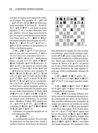 236 LA MODERNA VARIANTE NAJDORF
creo que las negras sean capaces de recha­
zar el ataque. Por ejemplo: 1 9 ... �b7 (1 9
. . . �d7 20 e6! ) 20 b4! 'li'd8 (la línea que
hacía irresistible 18 fxe5 era 20 ... tt:lxb4 21
tt:lc7+ @f8 22 '(i'xf7+!, con mate en pocas
jugadas) 2 1 e6, e incluso Shneider tuvo
que admitir, tras un largo post-mortem,
que las negras están hechas unos zorros.
Una línea clave es 2 1 ... 'li'd6 22 1:l hgl !
(incorpora muchas ideas basadas en exf7 y
.l:!. g8) 22 ... '(i'xe5 23 exf7+ <;ti xf7 (23 ...
@f8 24 tt:l b6 también es devastador) 24
tt:lb6+ y las blancas ganan.
2) 14 ... �h6 15 �xf7+!? (no estoy se­
guro de que esto sea necesario; 15 @bl y
1 5 fxe3 merecen consideración) 1 5 . . .
@xf7 1 6 'li'd5+ @xf6 ( 1 6 . . . @e8 parece
mejor, ya que si 1 7 f7+ @ f8 1 8 'li' d8+
'(i'xd8 19 .l:I xd8+ @xf7 20 .l:!. xh8 exf2+ 21
@bl �xf5, y las negras no tienen nada
que temer) 17 tt:le4+ @e7 18 f6+ @e8? ( 1 8
. . . @ f8 parece mejor, p o r ej emplo 1 9
'li'd8+ '(i'xd8 20 n xd8+ @ f7 2 1 n xh8
exf2+ 22 @bl �f5 23 tt:ld6+ @xf6 24 .l:I fl
�e3 ! 25 .l:!. f8+ @ e7 ! , y ahora 26 .l:!. xb8?
@xd6! 27 .l:!. xa8 �h3 no es recomenda­
ble, y 26 tt:lxf5+ @xf8 27 tt:lxe3 conduce a
un final más o menos igualado; quizá las
blancas puedan mantener las damas, pero
no veo nada trascendente) 1 9 tt:ld6+ @f8
20 'li'xe5+! e2+ 21 @bl exdl 'li'+ 22 .l:I xdl,
y a pesar de su enorme ventaja material,
las negras están indefensas. La partida
Soot - Shishkov, Tallinn 1997, finalizó así:
22 ... �e6 23 f7 �xf7 (23 ... �g7 24 'li'xe6,
con mate) 24 'li'xh8+ @e7 25 '(i'xh7 '(i'xd6
26 .l:Ixd6 �f8 27 .l:I d3 1 -0.
Volvamos a la posición después de 1 4
... exf2 (diagrama 236).
15 �xti+!?
La continuación natural. En este tipo
de posiciones no hay que tener miedo a
realizar mayores inversiones de material
para alimentar el ataque. En una ocasión,
sin embargo, gasté mucho tiempo anali­
zando 15 tt:l d5, pues sospechaba que la
textual sólo conduciría a tablas por perpe­
tuo. Ahora que tenemos la inyección de
veneno de Shirov a 15 �xf7+, no parece
ser el caso, si bien estamos aún lejos de un
veredicto definitivo. He aquí algunas lí­
neas que estuve examinando, después de
15 tt:ld5:
1 ) 15 . • . 'li'a5? 16 'li'c3 ! �h6+ ( 1 6 ...
'li'xc3 17 tt:lc7++) 17 @bl 'li'd8 18 'li'xe5+
@f8 19 tt:lc7!, y las negras pueden rendir­
se.
2) 15 ... 'li'd8 1 6 'li'e3 ! ? tt:ld7 17 'li'xf2
b5 1 8 �b3 �b7 19 .l:I he l , con un ataque
prolongado de las blancas.
3) 15 ... 'li'c6! es la mejor defensa, con­
tra la cual no he conseguido encontrar na­
da concluyente por parte de las blancas.
Hay muchas continuaciones tranquilas de
ataque que merecen ser tenidas en cuenta
(16 'ii'e2, 16 'li'e3 ó 16 .l:I hfl , por ejemplo)
y una línea muy aguda, 1 6 tt:le7, por ejem­
plo: 1 6 ... �xe7 1 7 fxe7 @xe7 (quizá esto
no sea necesario) 18 'li'a3+ @e8 1 9 'li'a5!
'li'h6+ ( 1 9 ... tt:ld7 20 .l:I xd7!) 20 @bl tt:lc6
2 1 .l:I d8+! tt:lxd8 22 '(i'xe5+ @d7 23 .l:!. dl+
@c6 24 'li'd5+ @b6 25 'li'd4+, con tablas
por jaque perpetuo. Por supuesto, estas
 