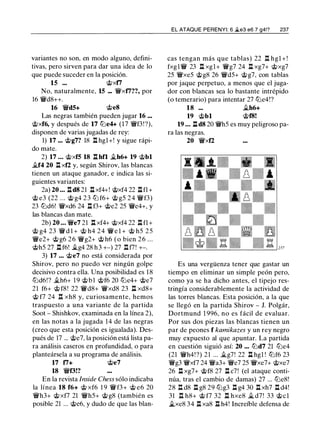 variantes no son, en modo alguno, defini­
tivas, pero sirven para dar una idea de lo
que puede suceder en la posición.
15 ... @xf7
No, naturalmente, 15 ... 'ii'xf7??, por
16 'ii'd8++.
16 'ii'd5+ @e8
Las negras también pueden jugar 16 ...
@xf6, y después de 17 lLie4+ (17 'ii'f3! ?),
disponen de varias jugadas de rey:
1) 17 ... @g7? 18 l:l hgl+! y sigue rápi­
do mate.
2) 17 ... @xf5 18 l:l hfl �h6+ 19 @bl
�f4 20 l:l xf2 y, según Shirov, las blancas
tienen un ataque ganador, e indica las si­
guientes variantes:
2a) 20 ... l:ld8 21 l:lxf4+! @xf4 22 l:lfl+
@ e3 (22 ... @ g4 23 lLi f6+ @ g5 24 'ii'f3)
23 lLid6! 'ii'xd6 24 l:l f3+ @e2 25 'ii'e4+, y
las blancas dan mate.
2b) 20 ... 'ii'e7 21 l:l xf4+ @xf4 22 l:l fl+
@ g4 23 'ii' d l + @ h4 24 'ii' e l + @ h5 25
'ii'e2+ @g6 26 'ii'g2+ @ h6 (o bien 26 ...
@h5 21 l:l f6! �g4 28 h3 +-) 21 nrn +-.
3) 17 ... @e7 no está considerada por
Shirov, pero no puedo ver ningún golpe
decisivo contra ella. Una posibilidad es 18
lLid6!? �h6+ 1 9 @bl @f6 20 lLie4+ @e7
21 f6+ @ f8! 22 'ii'd8+ 'ii'xd8 23 l:l xd8+
@ f7 24 n xh8 y, curiosamente, hemos
traspuesto a una variante de la partida
Soot - Shishkov, examinada en la línea 2),
en las notas a la jugada 14 de las negras
(creo que esta posición es igualada). Des­
pués de 17 ... @e7, la posición está lista pa­
ra análisis caseros en profundidad, o para
planteársela a su programa de análisis.
17 17+ @e7
18 'ii'f3!?
En la revista Jnside Chess sólo indicaba
la línea 18 f6+ @ xf6 1 9 'ii'f3+ @ e6 20
'ii'h3+ @xf7 21 'ii'h5+ @g8 (también es
posible 21 ... @e6, y dudo de que las blan-
EL ATAQUE PERENYI: 6 �e3 e6 7 g4!? 237
cas tengan más que tablas) 22 n hgl + !
fxgl'iV 23 l:l xgl+ 'ii'g7 24 l:l xg7+ @xg7
25 'ii'xe5 @g8 26 'ii'd5+ @g7, con tablas
por jaque perpetuo, a menos que el juga­
dor con blancas sea lo bastante intrépido
(o temerario) para intentar 27 lLie4!?
18 ... �h6+
19 @bl @f8!
19 ... l:l d8 20 'ii'h5 es muy peligroso pa­
ra las negras.
20 'ii'xf2
Es una vergüenza tener que gastar un
tiempo en eliminar un simple peón pero,
como ya se ha dicho antes, el tipejo res­
tringía considerablemente la actividad de
las torres blancas. Esta posición, a la que
se llegó en la partida Shirov - J. Polgár,
Dortmund 1 996, no es fácil de evaluar.
Por sus dos piezas las blancas tienen un
par de peones f kamikazes y un rey negro
muy expuesto al que apuntar. La partida
en cuestión siguió así: 20 ... lLid7 21 lLie4
(21 'ii'h4! ?) 21 ... Ji.g7! 22 l:l hgl ! lUf6 23
'ii'g3 'ii'xf7 24 'ii'a3+ 'ii'e7 25 'ii'xe7+ @xe7
26 l:l xg7+ @f8 27 l:l c7! (el ataque conti­
núa, tras el cambio de damas) 27 ... lLie8!
28 l:l d8 l:l g8 29 lLig3 l:l g4 30 l:l xh7 l:l d4!
31 n h8+ @ f7 32 n hxe8 Ji. d7! 33 @el
ii.xe8 34 l:l xa8 l:l h4! Increíble defensa de
 