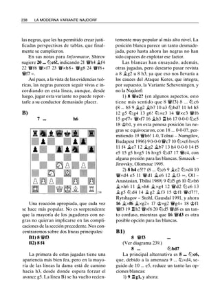 238 LA MODERNA VARIANTE NAJDORF
las negras, que les ha permitido crear justi­
ficadas perspectivas de tablas, que final­
mente se cumplieron.
En sus notas para lnformator, Shirov
sugiere 20 ... lllc6!, indicando 21 'iVh4 �f4
22 'iVf6 'tWxf7 23 'tWxh8+ 'tWg8 24 'tWf6+
'iVfl = .
Así pues, a la vista de las evidencias teó­
ricas, las negras parecen seguir vivas e in­
cordiando en esta línea, aunque, desde
luego, jugar esta variante no puede repor­
tarle a su conductor demasiado placer.
B)
7 ... h6
Una reacción apropiada, que cada vez
se hace más popular. No es sorprendente
que la mayoría de los jugadores con ne­
gras no quieran implicarse en las compli­
caciones de la sección precedente. Nos con­
centraremos sobre dos líneas principales:
Bl) 8 'iVf3
B2) 8 f4
La primera de estas jugadas tiene una
apariencia más bien fea, pero en la mayo­
ría de las líneas la dama está de camino
hacia h3, desde donde espera forzar el
avance g5. La línea B) se ha vuelto recien-
temente muy popular al más alto nivel. La
posición blanca parece un tanto desmade­
jada, pero hasta ahora las negras no han
sido capaces de explotar ese factor.
Las blancas han ensayado, además,
otras jugadas, pero descarto pasar revista
a 8 �g2 u 8 h3, ya que eso nos llevaría a
los cauces del Ataque Keres, que integra,
por supuesto, la Variante Scheveningen, y
no la Najdorf:
1 ) 8 'iVe2? (en algunos aspectos, esto
tiene más sentido que 8 'iVf3) 8 ... lll c6
(8 ... b5 9 ..tg2 �b7 10 a3 lllbd7 1 1 h4 h5
1 2 g5 lll g4 1 3 g6! lll xe3 14 'tWxe3 'iVf6
1 5 gxfl+ 'tWxfl 16 �h3 .l:i. h6 17 0-0-0 lbe5
18 @bl, y en esta penosa posición las ne­
gras se equivocaron, con 18 ... 0-0-0?, per­
mitiendo 19 'iVh6! 1-0, Tolnai - Namgilov,
Budapest 1996) 9 0-0-0 'iVc7 10 lllxc6 bxc6
1 1 f4 �e7 1 2 �g2 ..tb7 1 3 h4 0-0-0 1 4 f5
e5 15 g5 hxg5 16 hxg5 llld7 17 'iVc4, con
alguna presión para las blancas, Simacek -
Jirovsky, Olomouc 1995.
2) 8 h4 e5!? (8 ... lllc6 9 �e2 lllxd4 10
'tWxd4 e5 11 'iVdl ..t e6 1 2 �f3 = , 011 -
Anastasian, Tbilisi 1989) 9 lllf5 g6 10 lllxh6
�xh6 1 1 ..t xh6 �xg4 1 2 'iVd2 lll c6 1 3
�g5 lll d4 1 4 �g2 �f3 1 5 @ fl 'iVd7 ! ?,
Rytshagov - Stohl, Gausdal 1991, y ahora
16 �xf6 �xg2+ 17 @xg2 'iVg4+ 1 8 @fl
'iVf3 19 .l:i. h2 'tWxf6 20 llld5 'iVd8 es un tan­
to confuso, mientras que 16 'iVd3 es otra
posible opción para las blancas.
Bl)
8 'iVf3
(Ver diagrama 239.)
8 ... lllbd7
La principal alternativa es 8 ... lllc6,
que, debido a la amenaza 9 ... lllxd4, se­
guido de 10 ... e5, reduce un tanto las op­
ciones blancas:
1) 9 .l:i. gl, y ahora:
 