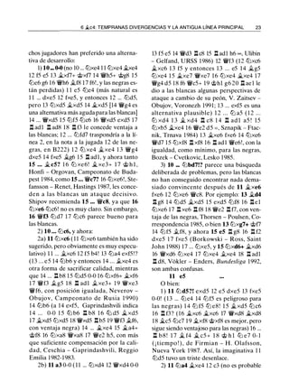 6 �c4: TEMPRANAS DIVERGENCIAS Y LA ANTIGUA LÍNEA PRINCIPAL 23
chos jugadores han preferido una alterna­
tiva de desarrollo:
1) 10 _ 0-0 (no 10 ... ltJxe4 1 1 ltJxe4 be4
12 f5 e5 13 jt_xt7+ @xt7 14 'iVh5+ @g8 1 5
lLie6 g6 16 'iVh6 jt_f8 17 f6! , y las negras es­
tán perdidas) 1 1 e5 ltJe4 (más natural es
1 1 ... dxe5 12 fxe5, y entonces 12 ... ltJd5,
pero 13 ltJxd5 jt_xd5 14 �xd5 [14 'iVg4 es
una alternativa más aguda para las blancas]
14 ... 'iVxd5 15 ltJf5 ltJc6 16 'iVxd5 exd5 17
l:t adl l:t ad8 18 l:t f3 le concede ventaja a
las blancas; 12 ... ltJfd7 traspondría a la lí­
nea 2, en la nota a la jugada 12 de las ne­
gras, en B222) 1 2 ltJ xe4 �xe4 1 3 'iVg4
dxe5 14 fxe5 jt_g6 15 l:t adl, y ahora tanto
15 ... � c5? 1 6 ltJ xe6! � xe3+ 1 7 @ h l ,
Honfi - Orgovan, Campeonato de Buda­
pest 1984, como 15 ... 'iVc7? 16 ltJxe6!, Ste­
fansson - Renet, Hastings 1987, les conce­
den a las blancas un ataque decisivo.
Shipov recomienda 15 ... 'iVc8, ya que 16
ltJxe6 ltJc6! no es muy claro. Sin embargo,
16 'iVf3 ltJd7 1 7 ltJc6 parece bueno para
las blancas.
2) 10 ... ltJc6, y ahora:
2a) 11 ltJxc6 ( 1 1 ltJxe6 también ha sido
sugerido, pero obviamente es muy especu­
lativo) 1 1 ... �xc6 12 f5 b4! 13 ltJa4 exf5!?
(13 ... e5 14 lLib6 y entonces 14 ... .txe4 es
otra forma de sacrificar calidad, mientras
que 14 ... l:t b8 15 ltJd5 0-0 16 ltJxf6+ �xf6
1 7 'iVf3 .tg5 1 8 n adl .txe3+ 1 9 'iVxe3
'iVf6, con posición igualada, Neverov -
Obujov, Campeonato de Rusia 1 990)
14 lLib6 (a 14 exf5, Gaprindashvili indica
1 4 ... 0-0 1 5 ttJ b6 n b8 1 6 ltJd5 �xd5
17 �xd5 ltJxd5 18 'iVxd5 nb5 19 'iVf3 .tf6,
con ventaja negra) 14 ... �xe4 15 �a4+
@f8 16 ltJxa8 'iVxa8 17 'iVe2 h5, con más
que suficiente compensación por la cali­
dad, Ceschia - Gaprindashvili, Reggio
Emilia 1982-1983.
2b) 11 a3 0-0 ( 1 1 ... ltJxd4 12 'iVxd4 0-0
13 f5 e5 14 'iVd3 l:tc8 15 l:t adl h6 00 , Ulibin
- Gelfand, URSS 1986) 12 'iVf3 (12 ltJxc6
�xc6 1 3 f5 y entonces 1 3 ... e5 14 �g5
ltJxe4 1 5 �xe7 'iVxe7 16 ltJxe4 �xe4 17
'iVg4 d5 18 f6 'iVc5+ 19 <;tih1 g6 20 n ael le
dio a las blancas algunas perspectivas de
ataque a cambio de su peón, V. Zaitsev -
Obujov, Voronezh 1991; 13 ... exf5 es una
alternativa plausible) 1 2 ... ltJ a5 ( 1 2 ...
ltJ xd4 1 3 � xd4 l:t c8 1 4 l:t ad l a5 ! 15
ltJxb5 �xe4 16 'iVe2 d5 =, Sznapik - Ftac­
nik, Trnava 1984) 13 �xe6 fxe6 14 ltJxe6
'iVd7 15 ltJxf8 l:t xf8 16 l:t ad l 'iVe6!, con la
igualdad, como mínimo, para las negras,
Bozek - Cvetkovic, Lesko 1985.
3) 10 ... lLibd7!? parece una búsqueda
deliberada de problemas, pero las blancas
no han conseguido encontrar nada dema­
siado convincente después de 11 �xe6
fxe6 12 ltJxe6 'iVc8. Por ejemplo: 13 �d4
l:t g8 14 ltJd5 �xd5 15 exd5 ltJf8 16 l:tel
ttJxe6 17 l:t xe6 l:t f8 18 'iVe2 l:tt7, con ven­
taja de las negras, Thorsen - Poulsen, Co­
rrespondencia 1985, o bien 13 ltJxg7+ @t7
14 ltJf5 .tf8, y ahora 15 e5 l:t g8 16 l:t f2
dxe5 1 7 fxe5 (Borkowski - Ross, Saint
John 1988) 17 ... ltJxe5, y 15 ltJxd6+ �xd6
16 'iVxd6 ltJxe4 17 ltJxe4 .txe4 18 l:t adl
l:t d8, Vokler - Enders, Bundesliga 1992,
son ambas confusas.
11 e5
O bien:
1 ) 11 ltJ d5?! exd5 12 e5 dxe5 13 fxe5
0-0! (13 ... lLie4 14 ltJf5 es peligroso para
las negras) 1 4 ltJ f5 ltJ e8 ! 1 5 �xd5 lLi c6
16 l:t f3? (16 �xc6 �xc6 17 'iVxd8 �xd8
18 �c5 lLic7 1 9 �xf8 @xf8 es mejor, pero
sigue siendo ventajoso para las negras) 16 ...
n b 8 ! 1 7 � f4 � c5 + 1 8 @ h l lLi e7 0- 1
( ¡ tiempo ! ) , de Firmian - H . Olafsson,
Nueva York 1 987. Así, la imaginativa 1 1
ltJd5 tuvo un triste desenlace.
2) 11 ltJa4 �xe4 12 c3 (no es probable
 