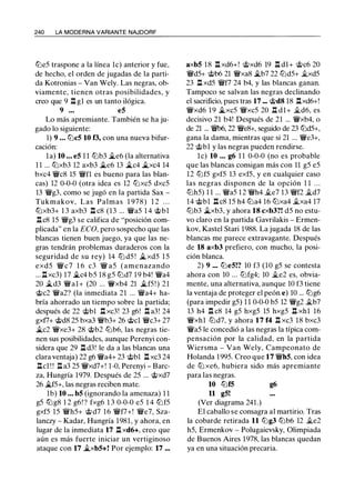 240 LA MODERNA VARIANTE NAJDORF
llle5 traspone a la línea le) anterior y fue,
de hecho, el orden de jugadas de la parti­
da Kotronias - Van Wely. Las negras, ob­
viamente, tienen otras posibilidades, y
creo que 9 ll gl es un tanto ilógica.
9 ... e5
Lo más apremiante. También se ha ju­
gado lo siguiente:
1) 9 ... lllc5 10 f3, con una nueva bifur­
cación:
la) 10 ... e5 1 1 lllb3 �e6 (la alternativa
1 1 ... lllxb3 12 axb3 �e6 13 �c4 �xc4 14
bxc4 �c8 15 �fl es bueno para las blan­
cas) 12 0-0-0 (otra idea es 12 tllxc5 dxc5
13 �g3, como se jugó en la partida Sax -
Tukmakov, Las Palmas 1 978) 1 2 . . .
lllxb3+ 1 3 axb3 ll c8 (13 ... �a5 1 4 @bl
llc8 15 �g3 se califica de "posición com­
plicada" en la ECO, pero sospecho que las
blancas tienen buen juego, ya que las ne­
gras tendrán problemas duraderos con la
seguridad de su rey) 14 lll d5 ! �xd5 1 5
exd5 �c 7 1 6 c3 � a5 (amenazando
... l:!.xc3) 17 �c4 b5 18 g5 llld7 19 b4! �a4
20 �d3 �al+ (20 ... 'iixb4 21 �f5 ! ) 21
@c2 �a2? (la inmediata 21 ... �a4+ ha­
bría ahorrado un tiempo sobre la partida;
después de 22 @bl l:!. xc3! 23 g6! ll a3! 24
gxf7+ @d8 25 bxa3 �b3+ 26 @el �c3+ 27
�c2 �xe3+ 28 @b2 lllb6, las negras tie­
nen sus posibilidades, aunque Perenyi con­
sidera que 29 ll d3! le da a las blancas una
clara ventaja) 22 g6 �a4+ 23 @bl l:!. xc3 24
llcl ! ! ll a3 25 �xd7+! 1-0, Perenyi - Barc­
za, Hungría 1979. Después de 25 ... @xd7
26 �f5+, las negras reciben mate.
1b) 10 ... b5 (ignorando la amenaza) 1 1
g5 lllg8 1 2 g6! ? fxg6 1 3 0-0-0 e5 1 4 lllf5
gxf5 15 �h5+ @d7 16 �f7+! �e7, Sza­
lanczy - Kadar, Hungría 1981, y ahora, en
lugar de la inmediata 17 ll xd6+, creo que
aún es más fuerte iniciar un vertiginoso
ataque con 17 �xb5+! Por ejemplo: 17 ...
axb5 18 ll xd6+! @xd6 19 ll dl+ @c6 20
�d5+ @b6 21 �xa8 �b7 22 llld5+ �xd5
23 ll xd5 �f7 24 b4, y las blancas ganan.
Tampoco se salvan las negras declinando
el sacrificio, pues tras 17 ... @d8 18 llxd6+!
�xd6 19 �xc5 �xc5 20 .l::t dl+ �d6, es
decisivo 21 b4! Después de 21 ... �xb4, o
de 21 ... �' 22 �e8+, seguido de 23 llld5+,
gana la dama, mientras que si 21 ... �e3+,
22 @bl y las negras pueden rendirse.
l e) 10 ... g6 1 1 0-0-0 (no es probable
que las blancas consigan más con 11 g5 e5
12 tllf5 gxf5 13 exf5, y en cualquier caso
las negras disponen de la opción 1 1 . . .
tllh5) 1 1 ... �a5 1 2 �h4 .§Le? 13 �f2 �d7
14 @bl ll c8 15 h4 llla4 16 lllxa4 �xa4 17
lllb3 �xb3, y ahora 18 cxb3?! d5 no estu­
vo claro en la partida Gavrilakis - Ermen­
kov, Kastel Stari 1988. La jugada 18 de las
blancas me parece extravagante. Después
de 18 axb3 prefiero, con mucho, la posi­
ción blanca.
2) 9 ... llle5!? 10 f3 (10 g5 se contesta
ahora con 10 ... tllfg4; 10 �e2 es, obvia­
mente, una alternativa, aunque 10 f3 tiene
la ventaja de proteger el peón e) 10 ... lllg6
(para impedir g5) 1 1 0-0-0 b5 12 �g2 �b7
13 h4 ll c8 14 g5 hxg5 15 hxg5 .l::t xhl 16
�xhl llld7, y ahora 17 f4 l:!. xc3 18 bxc3
�a5 le concedió a las negras la típica com­
pensación por la calidad, en la partida
Wiersma - Van Wely, Campeonato de
Holanda 1995. Creo que 17 �h5, con idea
de tllxe6, hubiera sido más apremiante
para las negras.
10 lllf5 g6
11 g5!
(Ver diagrama 241.)
El caballo se consagra al martirio. Tras
la cobarde retirada 11 lllg3 lllb6 12 �e2
h5, Ermenkov - Polugaievsky, Olimpiada
de Buenos Aires 1978, las blancas quedan
ya en una situación precaria.
 