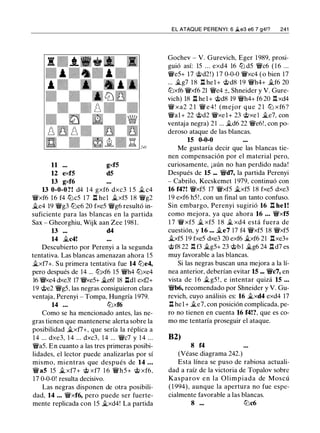 11
12 exf5
13 gxf6
gxf5
d5
13 0-0-0?! d4 1 4 gxf6 dxc3 1 5 � c4
�xf6 16 f4 tt:Jc5 1 7 l:!. hel �xf5 18 �g2
�e4 19 �g3 tt:Je6 20 fxe5 �g6 resultó in­
suficiente para las blancas en la partida
Sax - Gheorghiu, Wijk aan Zee 1981.
13 ... d4
14 �c4!
Descubierto por Perenyi a la segunda
tentativa. Las blancas amenazan ahora 15
�xf7+. Su primera tentativa fue 14 tt:Je4,
pero después de 14 ... tt:Jxf6 15 �h4 tt:Jxe4
16 �e4 dxe3! 17 �e5+ �e6! 18 l:ldl ext2+
19 @e2 �g5, las negras consiguieron clara
ventaja, Perenyi - Tompa, Hungría 1979.
14 ... tt:Jxf6
Como se ha mencionado antes, las ne­
gras tienen que mantenerse alerta sobre la
posibilidad �xf7+, que sería la réplica a
14 ... dxe3, 1 4 ... dxc3, 14 ... �c7 y 1 4 ...
�a5. En cuanto a las tres primeras posibi­
lidades, el lector puede analizarlas por sí
mismo, mientras que después de 14 ...
�as 15 � xf7+ @ xf7 1 6 �h5+ @ xf6,
17 0-0-0! resulta decisivo.
Las negras disponen de otra posibili­
dad, 14 ... �xf6, pero puede ser fuerte­
mente replicada con 15 �xd4! La partida
EL ATAQUE PERENYI: 6 �e3 e6 7 g4!? 241
Gochev - V. Gurevich, Eger 1989, prosi­
guió así: 15 ... exd4 16 tt:J d5 �c6 ( 1 6 ...
�e5+ 17 @d2!) 1 7 0-0-0 �xc4 (o bien 17
... �g7 18 l:!. hel+ @d8 19 �h4+ �f6 20
tt:Jxf6 �xf6 21 �e4 ±, Shneider y V. Gure­
vich) 18 l:!. hel+ @d8 19 �h4+ f6 20 Ii.xd4
� xa2 2 1 � e 4 ! (mej or que 2 1 tt:J xf6?
�al+ 22 @d2 �xel+ 23 @xe l �e7, con
ventaja negra) 2 1 ... �d6 22 �e6!, con po­
deroso ataque de las blancas.
15 0-0-0
Me gustaría decir que las blancas tie­
nen compensación por el material pero,
curiosamente, ¡aún no han perdido nada!
Después de 15 ... �d7, la partida Perenyi
- Cabrilo, Kecskemet 1 979, continuó con
16 f4?! �xf5 17 �xf5 �xf5 18 fxe5 dxe3
1 9 exf6 h5! , con un final un tanto confuso.
Sin embargo, Perenyi sugirió 16 .!:!. bel!
como mejora, ya que ahora 16 ... �xf5
1 7 �xf5 � xf5 1 8 � xd4 está fuera de
cuestión, y 16 ... �e7 17 f4 �xf5 18 �xf5
�xf5 19 fxe5 dxe3 20 exf6 �xf6 21 nxe3+
@f8 22 Ii. f3 �g5+ 23 tb l �g6 24 .!:!. d7 es
muy favorable a las blancas.
Si las negras buscan una mejora a la lí­
nea anterior, deberían evitar 15 ... �c7, en
vista de 1 6 �g5 ! , e intentar quizá 15 ...
�b6, recomendado por Shneider y V. Gu­
revich, cuyo análisis es: 16 �xd4 exd4 17
ll hel+ �e7, con posición complicada. pe­
ro no tienen en cuenta 16 f4!?, que es co­
mo me tentaría proseguir el ataque.
B2)
8 f4
(Véase diagrama 242.)
Esta línea se puso de rabiosa actuali­
dad a raíz de la victoria de Topalov sobre
Kasparov en la Olimpiada de Moscú
( 1 994), aunque la apertura no fue espe­
cialmente favorable a las blancas.
8 ... tt:Jc6
 