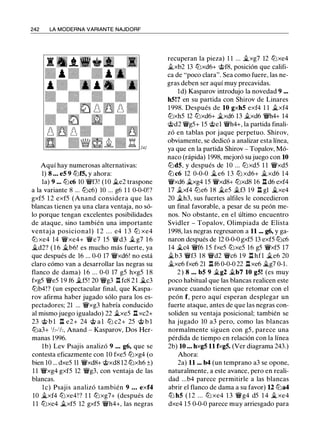 242 LA MODERNA VARIANTE NAJDORF
Aquí hay numerosas alternativas:
1) 8 • • • e5 9 ll:lf5, y ahora:
la) 9 ... ll:lc6 10 �f3! (10 il.e2 traspone
a la variante 8 ... ll:lc6) 10 ... g6 1 1 0-0-0! ?
gxf5 1 2 exf5 (Anand considera que las
blancas tienen ya una clara ventaja, no só­
lo porque tengan excelentes posibilidades
de ataque, sino también una importante
ventaj a posicional) 1 2 . . . e4 1 3 ll:l xe4
ll:l xe4 14 �xe4+ �e7 15 �d3 .il.. g7 1 6
j;_d2? ( 1 6 j;_b6! es mucho más fuerte, ya
que después de 16 ... 0-0 17 �xd6! no está
claro cómo van a desarrollar las negras su
flanco de dama) 1 6 ... 0-0 17 g5 hxg5 1 8
fxg5 �es 19 f6 .il..f5! 20 �g3 l::t fc8 2 1 j;_c3
ll:lb4!? (un espectacular final, que Kaspa­
rov afirma haber jugado sólo para los es­
pectadores; 21 ... �xg3 habría conducido
al mismo juego igualado) 22 j;_xe5 l::t xc2+
23 @ b l l::t e2+ 24 @ a l ll:l c2+ 25 @ b l
ll:la3+ 1h-1h, Anand - Kasparov, Dos Her­
manas 1996.
1b) Lev Psajis analizó 9 • • • g6, que se
contesta eficazmente con 10 fxe5 ll:lxg4 (o
bien 10 ... dxe5 11 �xd8+ @xd8 12 ll:lxh6 ±)
1 1 �xg4 gxf5 12 �g3, con ventaja de las
blancas.
le) Psajis analizó también 9 • • • exf4
10 j;_xf4 ll:lxe4!? 1 1 ll:lxg7+ (después de
1 1 ll:lxe4 .il..xf5 12 gxf5 �h4+, las negras
recuperan la pieza) 1 1 ... Jl..xg7 12 ll:lxe4
il.xb2 13 ll:lxd6+ @f8, posición que califi­
ca de "poco clara". Sea como fuere, las ne­
gras deben ser aquí muy precavidas.
ld) Kasparov introdujo la novedad 9 •••
h5!? en su partida con Shirov de Linares
1 998. Después de 10 gxh5 exf4 1 1 il.xf4
ll:lxh5 12 ll:lxd6+ .il..xd6 13 il.xd6 �h4+ 14
@d2 �g5+ 15 @el �h4+, la partida finali­
zó en tablas por jaque perpetuo. Shirov,
obviamente, se dedicó a analizar esta línea,
ya que en la partida Shirov - Topalov, Mó­
naco (rápida) 1998, mejoró su juego con 10
ll:ld5, y después de 10 ... ll:lxd5 1 1 �xd5
ll:l c6 12 0-0-0 j;_ e6 1 3 ll:l xd6+ il.xd6 1 4
�xd6 �xg4 15 �xd8+ ll:lxd8 16 l::td6 exf4
17 .il..xf4 ll:le6 18 j;_e5 .il..f3 19 l::t gl Jl..xe4
20 .il..h3, sus fuertes alfiles le concedieron
un final favorable, a pesar de su peón me­
nos. No obstante, en el último encuentro
Svidler - Topalov, Olimpiada de Elista
1998, las negras regresaron a 11 ... g6, y ga­
naron después de 12 0-0-0 gxfS 13 exf5 ll:lc6
14 j;_c4 �f6 15 fxe5 ll:lxe5 16 g5 �xf5 17
il.b3 �f3 18 �d2 �c6 1 9 l::t hfl .il..e6 20
�xe6 fxe6 21 l::t f6 0-0-0 22 l::txe6 j;_g7 0-1 .
2 ) 8 • • • b5 9 .il..g2 �b7 10 g5! (es muy
poco habitual que las blancas realicen este
avance cuando tienen que retomar con el
peón f, pero aquí esperan desplegar un
fuerte ataque, antes de que las negras con­
soliden su ventaja posicional; también se
ha jugado 10 a3 pero, como las blancas
normalmente siguen con g5, parece una
pérdida de tiempo en relación con la línea
2b) 10 • • • hxg5 11 fxg5. (Ver diagrama 243.)
Ahora:
2a) 11 ... b4 (un temprano a3 se opone,
naturalmente, a este avance, pero en reali­
dad ...b4 parece permitirle a las blancas
abrir el flanco de dama a su favor) 12 ll:la4
ll:l h5 ( 1 2 ... ll:l xe4 1 3 �g4 d5 1 4 j;_ xe4
dxe4 15 0-0-0 parece muy arriesgado para
 