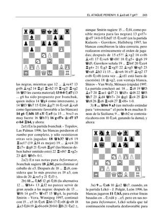las negras, mientras que 1 2 ... �xe4? 13
gxf6 .txg2 14 .l:t gl .l:t xh2 15 .l:t xg2! .l:t xg2
16 �f3 les cuesta material) 13 0-0 tl:ld7 (13
. . . g6 ha sido propuesto por Ivanchuk,
quien indica 14 �g4 como interesante, y
14 �f3 �e7 1 5 tl:lb6 .tg7! 16 tl:lxa8 .txa8
como ligeramente favorable a las blancas)
14 g6 tl:lhf6 15 c3! tl:leS (a 1 5 ... bxc3 es
muy fuerte 16 �b3 ! ) 16 gxfi+ @xfi 17
cxb4 n h4, y ahora:
2a1 ) En la partida lvanchuk - Topalov,
Las Palmas 1996, las blancas perdieron el
rumbo por completo, y sólo resistieron
otras seis j ugadas: 18 � b3? � e8 1 9
n acl ? ( 1 9 .tf4 es mejor) 1 9 ... .txe4 20
.l:tc7+ @g8 21 tl:lxe6 .l:t g4! (las blancas de­
ben haber omitido esto) 22 n xf6? .l:! xg2+
23 @fl �b5+ 0-1 .
2a2) E n sus notas para Informator,
lvanchuk sugiere 18 .tf4!, para eliminar al
caballo de e5. Después de 18 ... .l:! c8, con­
sidera que lo más preciso es 19 a3, con
idea de 20 ii.xe5 y 21 tl:lf3 ±.
2b) 11 ... tl:lhS 12 g6 tl:lf6 (la alternativa
12 ... �h4+ 1 3 .tf2 no parece servir de
gran ayuda a las negras: después de 13 ...
�f6 14 gxf7+ �xf7 15 �g4, la partida
Smirin - Vera, Winnipeg 1 997, continuó
con 15 ... e5 16 tl:le6 .l:t h6 17 tl:lxf8 @xf8 18
.te3 tl:lf4 19 ii.xf4 exf4 20 0-0 .l:tf6 21 tl:le2 ±,
EL ATAQUE PERENYI: 6 .ie3 e6 7 g4!? 243
aunque Smirin sugiere 15 ... tl:lf4, como po­
sible mejora para las negras) 1 3 gxf7+
@xf7 14 0-0 tl:lbd7 15 tl:lxe6! (en la partida
Kulaots - Gavrikov, Hallsberg 1997, las
blancas concibieron la idea correcta, pero
realizaron erróneamente el orden de juga­
das; después de 1 5 e5 ? ! .t xg2 1 6 exf6
.txfl 17 tl:l xe6 �xf6! 1 8 tl:lg5+ @g6 19
�d5, Gavrikov señala 19 ... .l:t h4! 20 tl:lce4
.l:! g4+ 21 tl:lg3 .l:t xg5 ! 22 .txg5 �xg5 23
�xa8 .th3 +) 15 ... @xe6 16 e5! .txg2 17
exf6 tl:lxf6 (esta vez ....txfl está fuera de
cuestión) 1 8 @ xg2, con ventaja blanca,
Shirov - Van Wely, Mónaco (rápida) 1997.
La partida concluyó así: 18 ... .l:tc8 19 �f3
.te7 20 .l:t ae l @f7 21 �d5+ @f8 22 �f5
�c7 23 .td4 �b7+ 24 @gl .l:t c4 25 .l:t f4
�c8 26 .l:t e6 .l:t xd4 27 .l:t xf6+ 1-0.
3) 8 . . . �b6 9 a3 (un método estándar
para "envenenar" el peón b en muchas lí­
neas de la Siciliana; 9 ... �xb2 se contesta­
ría ahora con 10 tl:la4, ganando la dama), y
ahora:
3a) 9 ••• tl:lc6 10 .te2 �c7, cuando, en
la partida Lékó - J. Polgár, León 1996, las
blancas jugaron 11 tl:lb3, para evitar líneas
basadas en ...tl:lxd4 y ...e5, pero en sus no­
tas para Informator, Lékó señala que tal
continuación resultaría desfavorable para
 