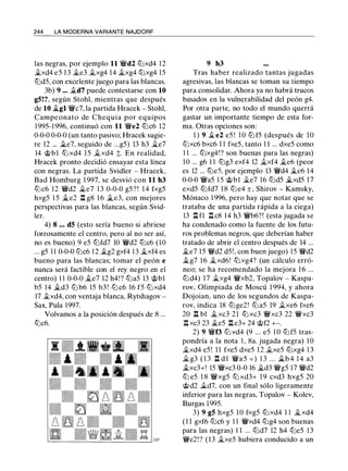 244 LA MODERNA VARIANTE NAJDORF
las negras, por ejemplo 11 �d2 lt:Jxd4 12
j¡_xd4 e5 1 3 j¡_e3 j¡_xg4 14 j¡_xg4 lt:Jxg4 15
lt:Jd5, con excelente juego para las blancas.
3b) 9 ... J¡_d7 puede contestarse con 10
g5!?, según Stohl, mientras que después
de 10 �gl �c7, la partida Hracek - Stohl,
Campeonato de Chequia por equipos
1995- 1 996, continuó con 11 �e2 lt:Jc6 12
0-0-0 0-0-0 (un tanto pasivo; Hracek sugie­
re 12 ... .11..e7, seguido de ...g5) 13 h3 j¡_e7
14 @bl lt:J xd4 1 5 j¡_xd4 t. En realidad,
Hracek pronto decidió ensayar esta línea
con negras. La partida Svidler - Hracek,
Bad Homburg 1 997, se desvió con 11 h3
lt:Jc6 1 2 �d2 j¡_e7 1 3 0-0-0 g5? ! 1 4 fxg5
hxg5 1 5 .11..e2 I!. g8 1 6 .11..e3, con mejores
perspectivas para las blancas, según Svid­
ler.
4) 8 ... d5 (esto sería bueno si abriese
forzosamente el centro, pero al no ser así,
no es bueno) 9 e5 lt:Jfd7 10 �d2 lt:Jc6 ( 1 0
. . . g5 1 1 0-0-0 lt:Jc6 1 2 J¡_g2 gxf4 13 j¡_xf4 es
bueno para las blancas; tomar el peón e
nunca será factible con el rey negro en el
centro) 1 1 0-0-0 j¡_e7 12 h4!? lt:Ja5 13 @bl
b5 14 J¡_d3 lt:J b6 15 b3 ! lt:Jc6 16 f5 lt:Jxd4
17 j¡_xd4, con ventaja blanca, Rytshagov -
Sax, Pula 1997.
Volvamos a la posición después de 8 ...
lt:Jc6.
9 h3
Tras haber realizado tantas jugadas
agresivas, las blancas se toman su tiempo
para consolidar. Ahora ya no habrá trucos
basados en la vulnerabilidad del peón g4.
Por otra parte, no todo el mundo querrá
gastar un importante tiempo de esta for­
ma. Otras opciones son:
1 ) 9 j¡_e2 e5 ! 1 0 lt:J f5 (después de 1 0
lt:Jxc6 bxc6 1 1 fxe5, tanto 1 1 ... dxe5 como
1 1 ... lt:Jxg4!? son buenas para las negras)
1O ... g6 1 1 lt:Jg3 exf4 12 j¡_xf4 j¡_e6 (peor
es 12 ... lt:Je5. por ejemplo 13 �d4 j¡_e6 14
0-0-0 �a5 1 5 @bl j¡_e7 16 lt:Jd5 il..xd5 17
exd5 lt:Jfd7 1 8 lt:Je4 ± , Shirov - Kamsky,
Mónaco 1 996, pero hay que notar que se
trataba de una partida rápida a la ciega)
13 Ilfl I!. c8 14 h3 �b6?! (esta jugada se
ha condenado como la fuente de los futu­
ros problemas negros, que deberían haber
tratado de abrir el centro después de 14 ...
j¡_e7 15 �d2 d5!, con buen juego) 15 �d2
j¡_g7 1 6 j¡_xd6! lt:Jxg4? (un cálculo erró­
neo; se ha recomendado la mejora 1 6 ...
lt:Jd4) 17 j¡_xg4 �xb2, Topalov - Kaspa­
rov, Olimpiada de Moscú 1 994, y ahora
Dojoian, uno de los segundos de Kaspa­
rov, indica 18 lt:Jge2! lt:Ja5 19 j¡_xe6 fxe6
20 n bl j¡_xc3 2 1 tt:J xc3 �xc3 22 �xc3
I!. xc3 23 j¡_e5 I!. e3+ 24 @f2 +-.
2) 9 �f3 lt:J xd4 (9 ... e5 1 0 lt:Jf5 tras­
pondría a la nota 1 , 8a. jugada negra) 1 0
j¡_xd4 e5 ! 1 1 fxe5 dxe5 1 2 j¡_xe5 lt:Jxg4 1 3
J¡_ g3 ( 1 3 n d 1 �a 5 = ) 1 3 . . . J¡_b 4 1 4 a3
j¡_xc3+! 15 �xc3 0-0 16 J¡_d3 �g5 17 �d2
ltJ e5 1 8 �xg5 ltJ xd3+ 1 9 cxd3 hxg5 20
@d2 J¡_d7, con un final sólo ligeramente
inferior para las negras, Topalov - Kolev,
Burgas 1 995.
3) 9 g5 hxg5 1 0 fxg5 lt:Jxd4 1 1 j¡_xd4
( 1 1 gxf6 lt:Jc6 y 1 1 �xd4 lt:Jg4 son buenas
para las negras) 1 1 ... lt:Jd7 12 h4 lt:Je5 13
�e2!? (13 j¡_xe5 hubiera conducido a un
 