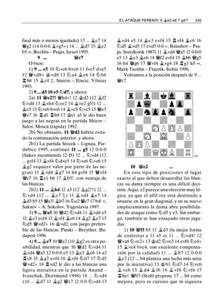 final más o menos igualado) 13 ... ii.e7 14
1'Wg2 (14 0-0-0 ii.xg5+) 14 ... ii.d7 15 ii.e2
b5 oo, Rechlis - Psajis, Israel 1 995.
9 ••• 1'Wc7
O bien:
1 ) 9 • • • e5 1O lLixc6 bxc6 1 1 fxe5 dxe5
1 2 1'Wxd8+ @ xd8 1 3 lLi a4 ii. e6 1 4 lLi b6
.ll b8 1 5 ii.c4 t, Smirin - Ilincic, Vilnius
1 995.
2) 9 . . . d5 10 e5 lLid7, y ahora:
2a) 11 1'We2?! 1'Wh4+! 12 @d2 ( 1 2 ii.f2
lLixd4 13 ii.xh4 lLixe2 14 �xe2 g5!) 12 ...
ii.c5 13 lLixc6 bxc6 14 ii.xc5 lLixc5 1 5 1'We3
1'We7 16 .l:i. dl l:t b8 1 7 @el a5 le dio buen
juego a las negras en la partida Shirov -
Salov, Moscú (rápida) 1992.
2b) No obstante, 11 1'Wd2 habría evita­
do la continuación anterior, y ahora:
2b1 ) La partida Stocek - Lignau, Par­
dubice 1 995, continuó 11 .•. g5 1 2 0-0-0
(Sakev recomienda 12 f5) 12 ... lLixd4 (12
... gxf4 13 ii.xf4 lLidxe5 14 lLixc6 lLixc6 1 5
ii.g2 requiere valor por parte d e las ne­
gras) 13 ii.xd4 Íi.g7 14 h4 gxf4 15 1'Wxf4
1'Wc7 1 6 l:t e l b6 17 ii.b5 ! , con ventaja de
las blancas.
2b2) 11 •.. ii.b4 12 a3 ( 1 2 Íi.g2!?) 12 ...
lLi xd4 ( 1 2 ... ii. e7 t) 13 ii.xd4 ii.e7 1 4
�d3 b5 15 1'We3! ii.b7 16 lLie2 1'Wc7 17 b4! ±,
Sakaev - A. Sokolov, Yugoslavia 1997.
3) 9 ... 1'Wa5 10 1'Wd2 lLixd4 1 1 ii.xd4 e5
12 ii.e3 exf4 13 ii.xf4 ii.e6 14 Íi.g2 ii.e7 15
lLid5 1'Wxd2+ 1 6 @xd2, con juego preferi­
ble de las blancas, Pinski - Breyther, Bu­
dapest 1996.
4) 9 .•. ii.e7 1O 'iYe2 (1O ii.g2 es otra po­
sibilidad, mientras que 10 1'Wd2 lLixd4 1 1
ii.xd4 1'Wa5 12 0-0-0 e5 1 3 ii.e3 ii.e6 14 a3
.l:i. c8 15 Íi.g2 exf4 1 6 ii.xf4 lLid7 17 lLid5
1'Wxd2+ 18 .ll xd2 le dio a las blancas una
ligera iniciativa en la partida Anand -
lvanchuk, Dortmund 1 998) 1 0 ... lLi xd4
( 1O ... ii.d7 1 1 ii.g2 1'Wc7 12 0-0 lLixd4 1 3
E L ATAQUE PERENYI : 6 �e3 e6 7 g4!? 245
ii.xd4 e5 1 4 ii.e3 exf4 1 5 .ll xf4 ii.e6 16
lLid5 ii.xd5 17 exd5 0-0 = , Balashov - Psa­
jis, Sverdlovsk 1987) 1 1 ii.xd4 1'Wa5 12 0-0-0
e5 1 3 ii.e3 ii.e6 14 1'Wf2 exf4 1 5 ii.b6 1'Wg5
1 6 h4 1'Wg6 17 1'Wxf4 ii.xg4 1 8 .l:i. gl h5 oo,
Mark Tseitlin - Ftacnik, Ischia 1996.
Volvamos a la posición después de 9 ...
1'Wc7.
10 1'We2
En este tipo de posiciones el lugar
exacto al que deben desarrollar las blan­
cas su dama siempre es una difícil deci­
sión. Aquí, e2 parece una elección muy ló­
gica, ya que el alfil rey está destinado a
situarse en la gran diagonal, y en su nuevo
emplazamiento la dama abre posibilida­
des de ataque como lLid5 y e5. Sin embar­
go, también se han ensayado otras juga­
das:
1 ) 10 1'Wf3 b5 1 1 it.d3 (la mejor forma
de contestar a 1 1 e5 es 1 1 . . . lLi xd4! 1 2
1'Wxa8 lLixc2+ 13 @d2 lLixe3 14 exf6 lLic4+
1 5 ii.xc4 bxc4, con excelente compensa­
ción por la calidad) 1 1 ... Íi.b7 1 2 0-0-0
ii.e7 (12 ... b4 plantea una lucha más seria
por la iniciativa) 1 3 @ b l lLi d7 14 lLixc6
Íi. xc6 1 5 Íi. d4 Íi. f6 1 6 Íi. xf6 lLi xf6 1 7
.l:i. he1 1'Wb7 (Stohl propone 17 ... b4 como
mejora, pero es curioso que ni siquiera
 