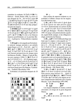 246 LA MODERNA VARIANTE NAJDORF
considere la evidente 18 tt:ld5) 18 ¡ve3 ;':;,
Ehlvest - Stohl, Pekín 1 996. La clave es
que después de 18 ... b4 19 tt:le2, tanto 19
.•• il.xe4 20 g5 hxg5 21 fxg5 .i.xd3 22 gxf6
.ltxe2 23 fxg7 n g8 24 n xe2, como 19 . . .
tt:lxe4 20 tt:ld4 tt:lc5 21 f5 son muy peligro­
sas para las negras.
2) 10 ¡vd2 �d7 1 1 0-0-0 �e7 12 �d3
b5 13 n hfl n b8 14 g5 hxg5 15 fxg5 tt:lh5
16 tt:lxc6 �xc6 17 ¡vf2 .i.d8 1 8 g6 tt:lf6 19
gxf7+ <J;;xf7 20 ¡vg3 le dio a las blancas
mejores posibilidades en la partida Shi­
rov - Ljubojevic, Villarrobledo (rápida)
1997.
3) 10 �g2 es otra jugada perfectamen­
te natural, aunque permite a un caballo
negro llegar a c4. 10 ... tt:la5 (10 ... il.e7 1 1
¡vd2 �d7 1 2 ¡vf2 0-0 1 3 0-0-0 b5 14 g5
hxg5 15 fxg5 tt:lh7 16 tt:lxc6 �xc6 17 h4,
con buenas perspectivas de ataque para
las blancas, Svidler - Shipov, Copa de Ru­
sia por equipos 1 998) 1 1 ¡v d3 tt:l c4 1 2
Ji.el (12 0-0-0! ?) 1 2 ... b5 (Yudasin sugie­
re 12 ... e5 13 tt:lde2 exf4 14 tt:lxf4 tt:le5 15
¡ve2 �e7 = ) 13 b3 tt:lb6 1 4 0-0! .ltb7 15 g5
tt:lfd7 16 g6 tt:lc5 17 gxf7+ ¡vxf718 ¡ve3,
con buen juego para las blancas, Vydesla­
ver - Yudasin, Beersheba 1 996.
Volvamos a la posición después de 10
¡ve2.
10 ... b5
Este avance de aspecto evidente es, en
realidad, el último ensayo de las negras.
Las alternativas son:
1 ) 10 • • • e5 1 1 tt:lb3 exf4 12 �xf4 .i.e6
1 3 tt:l d5 (quizá sea más preciso j ugar
13 0-0-0, manteniendo en cartera tt:ld5)
13 ... .i.xd5 14 exd5+ tt:le5 15 0-0-0 tt:lfd7
16 <J;;bl g6, Bologan - Novikov, Nikolaev
1 995. El juego está prácticamente iguala­
do, según Stohl, aunque, si me obligaran a
elegir, preferiría las blancas.
2) 10 ••• �d7 1 1 0-0-0 (Hracek llega tan
lejos que le asigna a esta jugada un "?";
propone en su lugar 1 1 �g2, para respon­
der a 1 1 ... b5 con 12 e5) 1 1 ... b5 12 �g2
b4 13 tt:ld5 ( 1 3 tt:lbl es jugable, pero un
tanto penoso) 13 ... exd5 14 exd5 tt:lxd4 15
�xd4+ �e7? ! (mejor es 15 ... <J;;d8, des­
pués de lo cual Hracek indica 16 l:t hel
Ab5 17 ¡vf2 n b8 18 ¡vh4 :¡:; obviamente,
le gustaría creer en la posición blanca, pe­
ro no lo consigue) 16 g5 �b5 17 ¡ve3 l:t c8
18 l:t d2 hxg5 19 fxg5 tt:ld7 20 �xg7 l:t g8
2 1 l:t e l tt:l e5 22 �xe5 dxe5 23 h4 � d6
24 �e4, con buena compensación por la
pieza, Hracek - Oll, Parnu 1996.
3) 10 . . • tt:lxd4 1 1 ..txd4 b5? ! 12 ..tg2
n b8 1 3 e5 dxe5 14 ..txe5 (14 fxe5 tam­
bién parece muy bueno) 14 . . . ..t d6 1 5
�xf6 gf6 16 tt:ld5 ¡vc4 (16 ... ¡vd8 1 7 0-0-0)
17 tt:lxf6+ <J;;e7 18 tt:lh5 y las negras no tie­
nen compensación suficiente por el peón,
Hracek - Lutz, Bundesliga 1995-1996.
11 tt:lxc6 ¡vxc6
u �g2 .ltb7
Las negras impiden el avance central
clavando a lo largo de la gran diagonal
blanca.
13 �d4 �e7
13 • • • b4 es un error, en vista de 1 4
tt:ld5!
14 a3
 