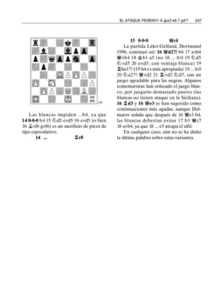 Las blancas impiden . . .b4, ya que
14 0-0-0 b4 15 lt:Jd5 exd5 16 exd5 (o bien
16 �xf6 gxf6) es un sacrificio de pieza de
tipo especulativo.
14 . . . .l:t.c8
EL ATAQUE PERENYI: 6 �e3 e6 7 g4!? 247
15 0-0-0 'i!fc4
La partida Lékó-Gelfand, Dortmund
1 996, continuó así: 16 'i!fd2?! b4 17 axb4
'i!fxb4 1 8 � b l a5 (no 1 8 ... 0-0 1 9 lt:J d5
lt:J xd5 20 exd5 , con ventaj a blanca) 1 9
.l:t. hel?! (19 h4 e s más apropiada) 19 ... 0-0
20 lt:J a2? ! 'i!fxd2 21 .l:I xd2 lt:J d7, con un
juego agradable para las negras. Algunos
comentaristas han criticado el juego blan­
co, por juzgarlo demasiado pasivo (las
blancas no tienen ataque en la Siciliana).
16 n d3 y 16 'i!fe3 se han sugerido como
continuaciones más agudas, aunque Dol­
matov señala que después de 16 'i!fe3 b4,
las blancas deberían evitar 1 7 b3 'i!fc7
18 axb4, ya que 18 ... e5 atrapa el alfil.
En cualquier caso, aún no se ha dicho
la última palabra sobre estas variantes.
 