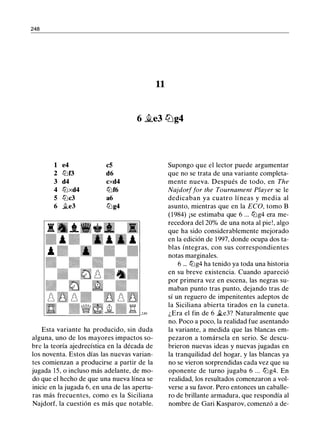 248
11
6 �e3 l2Jg4
1 e4 c5
2 tt:lf3 d6
3 d4 cxd4
4 tt:lxd4 tt:lf6
5 tt:lc3 a6
6 ji_e3 tt:lg4
Esta variante ha producido, sin duda
alguna, uno de los mayores impactos so­
bre la teoría ajedrecística en la década de
los noventa. Estos días las nuevas varian­
tes comienzan a producirse a partir de la
jugada 15, o incluso más adelante, de mo­
do que el hecho de que una nueva línea se
inicie en la jugada 6, en una de las apertu­
ras más frecuentes, como es la Siciliana
Najdorf, la cuestión es más que notable.
Supongo que el lector puede argumentar
que no se trata de una variante completa­
mente nueva. Después de todo, en The
Najdorffar the Tournament Player se le
dedicaban ya cuatro líneas y media al
asunto, mientras que en la ECO, tomo B
(1984) ¡se estimaba que 6 ... tt:lg4 era me­
recedora del 20% de una nota al pie!, algo
que ha sido considerablemente mejorado
en la edición de 1997, donde ocupa dos ta­
blas íntegras, con sus correspondientes
notas marginales.
6 ... tt:lg4 ha tenido ya toda una historia
en su breve existencia. Cuando apareció
por primera vez en escena, las negras su­
maban punto tras punto, dejando tras de
sí un reguero de impenitentes adeptos de
la Siciliana abierta tirados en la cuneta.
¿Era el fin de 6 �e3? Naturalmente que
no. Poco a poco, la realidad fue asentando
la variante, a medida que las blancas em­
pezaron a tomársela en serio. Se descu­
brieron nuevas ideas y nuevas jugadas en
la tranquilidad del hogar, y las blancas ya
no se vieron sorprendidas cada vez que su
oponente de turno jugaba 6 ... tt:lg4. En
realidad, los resultados comenzaron a vol­
verse a su favor. Pero entonces un caballe­
ro de brillante armadura, que respondía al
nombre de Gari Kasparov, comenzó a de-
 