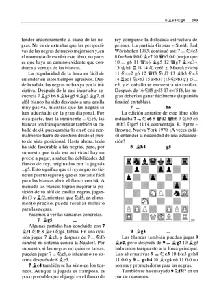 fender ardorosamente la causa de las ne­
gras. No es de extrañar que las perspecti­
vas de las negras de nuevo mejorasen y, en
el momento de escribir este libro, no pare­
ce que haya un camino evidente que con­
duzca a ventaja de las blancas.
La popularidad de la línea es fácil de
entender en estos tiempos agresivos. Des­
de la salida, las negras luchan ya por la ini­
ciativa. Después de la casi invariable se­
cuencia 7 .,tg5 h6 8 .th4 g5 9 .tg3 .tg7, el
alfil blanco ha sido desviado a una casilla
muy pasiva, mientras que las negras se
han adueñado de la gran diagonal. Por
otra parte, tras la inminente ...tt:J c6, las
blancas tendrán que retirar también su ca­
ballo de d4, pues cambiarlo en c6 está nor­
malmente fuera de cuestión desde el pun­
to de vista posicional. Hasta ahora, todo
ha sido favorable a las negras, pero, por
supuesto, por toda esa actividad hay un
precio a pagar, a saber: las debilidades del
flanco de rey, originadas por la jugada
...g5. Esto significa que el rey negro no tie­
ne un puerto seguro y que es bastante fácil
para las blancas abrir el flanco con h4. A
menudo las blancas logran mejorar la po­
sición de su alfil de casillas negras, jugan­
do f3 y j¿,f2, mientras que tt:Jd5, en el mo­
mento preciso, puede resultar molesto
para las negras.
Pasemos a ver las variantes concretas.
7 .tg5
Algunas partidas han concluido con 7
.tcl tt:Jf6 8 jt_e3 tt:Jg4, tablas. En una oca­
sión jugué 7 .tcl , y después de 7 ... tt:Jf6
cambié mi sistema contra la Najdorf. Por
supuesto, si las negras no quieren tablas,
pueden jugar 7 ... tt:Jc6, o intentar otro sis­
tema después de 8 .te3.
7 jt_c4 también se ha visto en los tor­
neos. Aunque la jugada es tramposa, es
poco probable que el juego en el flanco de
6 �e3 tt:lg4 249
rey compense la dislocada estructura de
peones. La partida Grosar - Stohl, Bad
Wórishofen 1993, continuó así: 7 ... tt:Jxe3
8 fxe3 e6 9 0-0 .1i..e7 10 'li'h5 0-0 (mejor que
1 0 . . . g6 1 1 'li'h6 jt_ g5 1 2 'li'g7 .t xe3+
13 @ h l 1:!. f8 14 tt:J xe6! ±, Mazukevich)
1 1 tt:J ce2 g6 1 2 'li'f3 tt:J d7 1 3 .tb3 tt:Jc5
14 1:!. adl tt:Jxb3 1 5 axb3? (15 tt:Jxb3 +) 15 ...
e5, y el caballo se encuentra sin casillas.
Después de 16 tt:Jf5 gxf5 17 exf5 f6, las ne­
gras deberían ganar fácilmente (la partida
finalizó en tablas).
7 ... h6
La edición anterior de este libro sólo
indicaba 7 • . • tt:J c6 8 'li'd2 'li'b6 9 tt:Jb3 e6
10 h3 tt:Jge5 1 1 f4, con ventaja, R. Byrne -
Browne, Nueva York 1 970. ¡A veces es fá­
cil entender la necesidad de una actualiza­
ción!
8 jt_h4 g5
9 .tg3
Las blancas también pueden jugar 9
.te2, pero después de 9 • • • .tg7 1 0 .tg3
habremos traspuesto a la línea principal.
Las alternativas 9 . . . tt:J e3 10 fxe3 gxh4
1 1 0-0 y 9 . . . gxh4 10 .txg4 e6 1 1 0-0 no
son muy prometedoras para las negras.
También se ha ensayado 9 tt:Jf5!? en un
par de ocasiones:
 