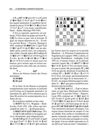 250 LA MODERNA VARIANTE NAJDORF
1) 9 ... e6!? 10 �xg4 exfS 1 1 exfS gxh4
12 �d4 .l:!. g8 13 tt:Je4! �e7! 14 f6 �aS+!
(las negras mantienen el equilibrio devol­
viendo la pieza) l S b4 �eS 16 �xeS dxeS
1 7 fxe7 rJ;; xe7, con j uego equilibrado,
Nunn - Sadler, Hastings 1992-1993.
2) En su siguiente aparición, sin em­
bargo, 9 tbfS sufrió un golpe casi letal: 9 •••
tt:Jf6! La clave es que, tras la forzada 1 0
�g3, las negras disponen d e 10 ... tt:Jxe4!
La partida Rasic - Ftacnik, Budapest
1993, continuó: 11 �d4 tt:Jf6 12 �d3 tbc6
13 �e3 �xfS 14 �xfS �aS, con un salu­
dable peón central extra, sin compensa­
ción visible. Ftacnik indica 11 tt:Jxe4 �xfS
12 �d4 eS ! ? 1 3 �dS tbc6 14 0-0-0 �e6 lS
tt:J xd6+ � xd6 1 6 � xd6 � as 17 � a3
�xa3 1 8 bxa3 como lo mejor para las
blancas, pero incluso aquí no tienen ma­
yor perspectiva ante ellas que un misera­
ble final.
9 ... �g7
Ahora las blancas tienen dos líneas
principales:
A) 10 �d2
B) 10 �e2
En la línea A) las blancas se preparan
tranquilamente para mejorar su posición
con f3 (véase en el siguiente apartado 1 , la
inmediata f3), �f2 y 0-0-0, mientras que la
línea B) acelera los acontecimientos en el
flanco de rey.
En la práctica también se han visto:
1 ) 10 f3?? tt:Je3 0- 1 , Wagman - Rash­
kovsky, Forli 1 992. ¡ Oh, cielos, que des­
cuidado he sido! 1 1 ... �xd4 gana pieza.
2) 10 h3 tt:JeS 11 �e2 tt:Jbc6 (diagr. 2Sl ).
2a) 12 tt:Jxc6 también se ha jugado, pe­
ro es, obviamente, muy antiposicional.
2b) 12 tt:Jf5 �xfS 13 exfS tt:Jd4! 14 �d3
(14 �g4 tt:Jc4!? l S ll b l tt:Jxb2 1 6 ll xb2
�as 17 0-0 �xc3 1 8 .l:!. xb7 �f6 también
fue bueno para las negras en la partida
Misailovic - A. Petrosian, Campeonato de
Yugoslavia por equipos 1994), y ahora, en
la partida Thorhallsson - Gallagher, Forli
1992 (sí, el mismo torneo, de la debacle
anterior) siguió: 14 ... tt:Jxd3+?! lS �xd3
�as 16 f6! �xf6 17 0-0, con fuerte inicia­
tiva por el peón. Me preocupaba 17 ... 0-0
18 f4, así que me decidí por el sacrificio de
calidad 17 ... .l:!. c8!? 1 8 .l:!. ae l .l:!. xc3 1 9
bxc3 tt:J e6, con juego aproximadamente
igualado. En lugar de la innecesaria 14 ...
tt:Jxd3+, las negras deberían jugar la inme­
diata 14 ... �aS, que gana el peón f en con­
diciones más favorables.
2c) 12 tt:Jb3 �e6 (12 ... tbg6 es intere­
sante, ya que hace difícil para las blancas
jugar ttJ dS; la partida Tolnai - Pigusov,
Lyon 1994, continuó así: 1 3 �d2 �e6 14
h4? ! tt:Jxh4 lS �xh4 gxh4 16 .l:!. xh4 .l:!. c8
17 0-0-0 �b6 18 �g4 �xc3 19 bxc3 �xg4
20 ll xg4 tt:JeS, con buen juego de las ne­
gras) 13 tt:Jd5 .l:!. c8 14 0-0 tt:Jg6 15 c3 �es.
Una instructiva decisión estratégica. Las
negras tienen intención de ocupar eS con
un caballo. Esta casilla es virtualmente un
puesto avanzado, pues expulsar el caballo
con g3 y f4 sería muy arriesgado en el me­
dio juego. Con un caballo aparcado en eS,
un alfil en g7 sería un tanto "redundante",
 