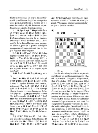 de ahí la decisión de las negras de cambiar
su alfil por el blanco de g3 que, aunque un
tanto pasivo, mantiene al menos un ojo
sobre las casillas e5 y f4. Tenemos un par
de ejemplos a partir de esta posición:
2cl) 16 �g4 �xg4 17 ¡yxg4 e6 18 ltJe3
h5 19 ¡yf3 �xg3 20 ¡yxg3 ltJf4 21 @ h l
ttJ e5 2 2 n adl h 4 2 3 ¡yh2 ¡yb6 2 4 n d2
@ e7, con alguna ventaja de las negras,
Szalanczy - Ruck, Budapest 1993. La si­
tuación de la dama blanca es, por supues­
to, ridícula, pero en la partida consiguió
incorporarse al juego antes de que las ne­
gras lograsen nada tangible.
2c2) 16 �xe5 ltJcxe5 17 ltJe3 ¡yb6 (las
negras ya están mejor) 1 8 ¡yd4! ¡yxd4,
Svidler - Van Wely, Groninga 1 995, y
ahora las blancas deberían haber jugado
1 9 cxd4 ltJ f4 20 .l::f. fe l ltJ ed3 2 1 � xd3
ltJ xd3 22 n e2 �xb3 23 axb3, con sólo
una pequeña ventaja de las negras, según
Van Wely.
3) 10 �c4!? ltJc6 11 ltJxc6 bxc6, y aho­
ra:
3a) 12 h4 ¡yb6 1 3 �b3 �d7 14 hxg5
0-0 15 ¡yd2 hxg5 16 l:lxh8 .l::f. xh8 17 0-0-0,
Anand - Topalov, Linares 1 998, cuando,
antes que 17 ... ltJe5 1 8 f3 ¡ya5 1 9 @bl
� f6 20 ¡ye3 @ b7 2 1 � f2, con ventaj a
blanca, Anand cree que las negras debe­
rían jugar 17 ... �e5! (esto impide la idea
f3 y �f2), cuando 18 ..txf7 �xg3 19 fxg3
¡ye3 deja a las blancas un peón extra irre­
levante, 18 ¡yxg5 �xg3 19 fxg3 f6 20 ¡yg7
¡yd8, seguido de ...¡yf8 es muy bueno para
las negras, y 18 � xe5 ltJ xe5 1 9 ¡yxg5
¡yxf2 20 ¡yxe7 �g4! 21 ¡yxd6 �xdl 22
¡yxe5 .l::f. hl 23 ¡yes+ @c7 24 ¡yc7+! es ta­
blas.
3b) 12 ¡yn n f8! (no 12 ... 0-0 1 3 h4,
con un poderoso ataque de las blancas) 13
�b3 ttJ e5 1 4 ¡ye3 n b8 15 0-0 ¡yb6 1 6
¡ye2 .l::f. h8 1 7 @hl h5 18 f4 gxf4 19 �xf4
6 jt.e3 lllg4 251
�g4 20 ¡yd2 �e6, con posibilidades equi­
valentes, Anand - Topalov, Mónaco (rá­
pida) 1998, jugado apenas un mes más tar­
de que la partida anterior.
A)
10 ¡yd2
10 ltJc6
Me he visto implicado en un par de
partidas en las que las negras jugaron 10 ...
h5. La primera, Gallagher - Magerramov,
Bad Wi:irishofen 1993, continuó con 1 1 h4
gxh4 1 2 � xh4 ltJ c6 1 3 lLi b3 � e6 1 4 f3
ltJ ge5 1 5 �f2 ltJ a5 ! 1 6 ltJ xa5 ¡yxa5 1 7
�d4? ! f6! 18 �e2 .l::f. c8 1 9 a3 ltJc6 20 �e3
f5, con juego activo de las negras. Esta
partida me produjo tal impresión (se dis­
putó en una importante última ronda y tu­
ve que sufrir muchas horas para arrancar
unas tablas) que unos meses más tarde de­
cidí plantear la jugada yo mismo. La parti­
da Vehí - Gallagher, Neuchatel 1 993, si­
guió el curso de la anterior, hasta 15 ltJd5!,
una considerable mejora sobre 15 �f2. ya
que impide . . .ltJ a5. Estuve afortunado
cuando, después de 15 . . . ltJ g6 16 � f2
� xd5 1 7 exd5 ltJ cxe5 1 8 0-0-0 ¡y d7
1 9 @bl .l::f. c8 20 f4! ltJc4 21 �xc4 .l::f. xc4
22 �d4 �xd4 23 ltJxd4 ¡yg4, mi oponen-
 