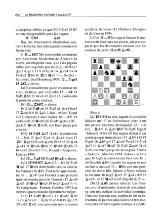 252 LA MODERNA VARIANTE NAJDORF
te aceptase tablas, ya que 24 f5 lLie5 25 f6!
es muy desagradable para las negras.
11 lLib3 �e6
Hay dos interesantes alternativas que,
hasta la fecha, han sido jugadas con menos
frecuencia:
1 ) 11 ... b5!? Me sorprendió enterarme
por Aperturas Modernas de Ajedrez, la
nueva enciclopedia rusa, que esta jugada
había sido sugerida por mí (JG). U f3 (12
�e2 lLi ge5 13 0-0 lLi c4 1 4 � xc4 bxc4
15 lLicl ll b8 16 l:l bl �a5 1h-1h, Svidler -
Sutovsky, Bad Homburg 1997) 12 ... tLige5
13 �f2, y ahora:
l a) Eventualmente pude encontrar mi
viejo análisis, que indicaba 13 ... b4 1 4
lLid5 ll b8 15 h4 e 6 16 lLie3 a5, evaluando
la posición como confusa.
lb) 13 ... ll b8!?, y ahora:
lbl) 14 lLid5 e6 15 lLie3 a5 16 a4 bxa4
17 l:l xa4 0-0 18 �e2, Lékó - Milos, Yopal
1 997, cuando Lékó indica 1 8 . . . d5 ! 1 9
exd5 exd5 20 �xd5 (20 lLixd5 �e6 ::¡: ) 20 ...
.íft.e6 21 �xd8 l:l fxd8, con buen juego por
el peón.
lb2) 14 lLid4 �d7 (Lékó recomienda
14 ... b4) 15 �e2 lLic4 16 �xc4 bxc4 1 7
l:l b l ll g8 18 lLixc6 �xc6 19 h3 h 5 20 �d4
�xd4 21 �xd4 �b6 22 �xb6 n xb6 23
b4 cxb3 24 axb3 1h-1h, Anand - Kasparov,
Linares 1 998.
le) 13 ... lLia5 14 lLixa5 �xa5, y ahora:
l e ! ) 15 0-0-0?! �e6 (15 ... b4 16 lLid5
�xa2 17 �xb4 debe haber sido la idea de
las blancas) 16 tbl lLic4 (creo que exami­
né 16 ... �c4! con Forster y me pareció
muy incómoda para las blancas) 17 �xc4
�xc3 18 �xc3 �xc3 19 bxc3 �xc4 1h-1h,
Ye Jiangchuan - Forster, Ginebra 1997. Las
negras siguen estando ligeramente mejor.
l c2) 15 lLi d5 �xd2+ 1 6 @ xd2 ll b8
17 c3 .íft.b7 (17 ... lLic6 18 a3 0-0 1 9 �e2 f5
20 exf5 ll xf5, con posición más o menos
igualada, Aronian - H. Olafsson, Olimpia­
da de Erevan 1996.
2) Con 11 ... f5 las negras buscan la má­
xima actividad para sus piezas, sin preocu­
parse por las debilidades creadas por los
avances de peón. 12 exf5 �xf5.
Ahora:
2a) 13 0-0-0 (a esta jugada le concedió
Sakaev un " ! " en Informator, pero a mí
me parece bastante arriesgada) 1 3 ... 0-0
(13 ... .!:!. c8!? 14 �d3 �d7 15 lLid5 lLige5!
-Sakaev) 14 h4 a5! (las negras deben crear
contraj uego inmediato) 15 � b5 ( 1 5 f3
lLige5 16 �b5 g4! 17 �xe5 tLixe5 1 8 lLid4
�d7 19 �xd7 �xd7 20 lLid5 l:l ae8! 21 f4
lLic6, con buen juego de las negras, Frolov
- Sakaev, Alush�a 1 994; Sakaev señala
que 15 hxg5 se contrarresta bien con 15 ...
a4 16 gxh6 .íft.f6!, cuando las negras tienen
un fuerte ataque) 15 ... �b6, con una posi­
ción de doble filo. Sakaev y Nesis indican
la variante 16 hxg5 �xc3 17 �c4+ d5! 18
�xd5+ e6 19 �xc3 exd5 20 gxh6 lLif6! oo.
2b) 13 .íft.d3 parece natural. Las blan­
cas, por el momento, tratan de contentar­
se con neutralizar la actividad enemiga.
Una vez logrado eso, confiarán en su es­
tructura de peones (dos islotes vs tres islo­
tes) para obtener alguna ventaja. La parti-
 