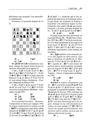 alfil blanco está atrapado. Una maravillo­
sa combinación.
Volvamos a la posición después de 12
f3.
12 lLige5
13 lLid5
13 .1lf2 b5 14 llJd5 normalmente tras­
pone, aunque las negras tienen un par de
opciones adicionales en la jugada 13:
1 ) 13 . . . llJ a5 14 llJ d4! llJ ac4 15 'lWcl
l:!. c8 1 6 �e2 '1Wa5 17 0-0 lLig6 (17 ... lLixb2
1 8 '1Wxb2 '1Wxc3 19 'lWxb7 es mejor para las
blancas) 1 8 �xc4 n xc4 19 lLi ce2 0-0 20
c3, con ventaja blanca, Stefansson - Ftac­
nik, Olimpiada de Moscú 1994.
2) 13 . . . llJc4 14 �xc4 �xc4 1 5 llJd5!
�xd5 16 exd5 lLie5 17 c3 '1Wd7 1 8 llJd4,
con cierta ventaja blanca, McShane - Gor­
mally, Cardiff 1997.
13
14 �f2
15 llJd4
b5
l:!. b8
llJxd4
En la partida Gavrikov - Brunner,
Campeonato de Suiza por equipos 1993,
las negras mantuvieron la tensión con 15
• • • '1Wd7!? y consiguieron unas fáciles tablas
después de 16 n dl llJxd4 17 �xd4 �xd5
18 exd5 '1Wb7 19 �e3 lLic4 20 �xc4 bxc4
21 b3 cxb3 22 cxb3 '1Wb4 23 'it>f2 '1Wxd2+ 24
6 �e3 liJg4 255
.ll xd2 c;t>d7 1/,-1/,. Sospecho que la 16a. ju­
gada de las blancas no es lo bastante activa,
ya que desde ese momento se dedican a
reaccionar a las amenazas negras. La En­
ciclopedia rusa sugiere 16 a4, que parece
trasponer a la línea principal después de
1 6 ... llJxd4 17 �xd4 �xd5 1 8 exd5 'lWb7.
16 �xd4 �xd5
El juego negro fue muy interesante en
la partida Wang Zili - Wojtkiewicz, Gine­
bra 1997: 16 ... f5!? 17 h4 f4 (la crucial casi­
lla e5 es ahora propiedad de las negras) 18
hxg5 hxg5 1 9 n xh8+ j¿ xh8 20 0-0-0
�c8!? 21 'it>bl �b7 22 ilc3 c;t>f7, con po­
sibilidades equivalentes, como mínimo, de
las negras.
16 . . . n g8 también se ha ensayado, pe­
ro es una jugada un tanto pasiva, cuya
idea es desclavar el caballo de e5. Des­
pués de 17 0-0-0 .txd5 18 exd5 n c8 ( 18 ...
'1Wc7, seguido de ...'1Wb7 o del avance del
peón a, parece perfectamente razonable
para las negras) 19 c;t>bl '1Wc7 20 h4 ilf6
(20 ... '1Wb7 ! ?) 2 1 hxg5 hxg5 22 �d3 ;!:; ,
Topalov - Genov, Campeonato de Bulga­
ria 1 993.
17 exd5 '1Wc7
18 h4
18 0-0-0 se replica eficazmente con
18 ... '1Wb7!, con la fea celada 19 .1le3? lLic4
20 �xc4 �xb2+ 21 c;t>xb2 bxc4+ y las ne­
gras ganan. La partida Nevednichy - Odeev,
Olimpiada de Erevan 1996, continuó así:
19 �xe5 �xe5 20 g3 b4 21 f4 gxf4 22 gxf4
� f6 23 '1Wd3 a5 24 il h3 '1Wa7 25 n hgl
'1Wc5 26 'it>bl (con idea de 27 '1Wh7) 26 ...
c;t> d8 ! , con muy buen juego para las ne­
gras. Aunque su rey está atascado en el
centro, no corre peligro (27 '1Wf5 l:!. b7) y
tienen un ataque potencialmente más
efectivo sobre casillas oscuras que las
blancas sobre las de su color.
18 ... '1Wb7!
 