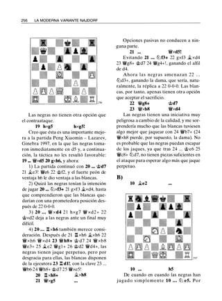 256 LA MODERNA VARIANTE NAJDORF
Las negras no tienen otra opción que
el contraataque.
19 hxg5 hxg5!
Creo que ésta es una importante mejo­
ra a la partida Peng Xiaomin - Lazarev,
Ginebra 1997, en la que las negras toma­
ron inmediatamente en d5 y, a continua­
ción, la táctica no les resultó favorable:
19 ... ¡yxd5 20 gxh6, y ahora:
1 ) La partida continuó con 20 •.• @d7
21 �e3! ¡ye6 22 @f2, y el fuerte peón de
ventaja h6 le dio ventaja a las blancas.
2) Quizá las negras tenían la intención
de jugar 20 ... tllxf3+ 21 gxf3 �xd4, hasta
que comprendieron que las blancas que­
darían con una prometedora posición des­
pués de 22 0-0-0.
3 ) 20 . . . ¡y xd4 2 1 hxg7 ¡y xd2+ 22
@xd2 deja a las negras ante un final muy
difícil.
4) 20 • . • l::txh6 también merece consi­
deración. Después de 21 l:!. xh6 �xh6 22
¡yxh6 ¡y xd4 23 ¡y hs+ @ d7 24 ¡y xb8
¡ye3+ 25 �e2 ¡yg l + 26 @d2 ¡yd4+, las
negras tienen jaque perpetuo, pero por
desgracia para ellas, las blancas disponen
de la ejecutora 23 l:!. dl!, con la clave 23 ...
¡yb6 24 ¡yh8+ @d7 25 ¡yxe5!
20 l:!. xh8+ �xh8
21 ¡yxg5
Opciones pasivas no conducen a nin­
guna parte.
21 ... ¡yxd5!
Evitando 21 . . . tllf3+ 22 gxf3 �xd4
23 ¡yg8+ @d7 24 ¡yg4+!, ganando el alfil
de d4.
Ahora las negras amenazan 22 . . .
tlld3+, ganando la dama, que sería, natu­
ralmente, la réplica a 22 0-0-0. Las blan­
cas, por tanto, apenas tienen otra opción
que aceptar el sacrificio.
22 ¡ygs+
23 ¡yxb8
@d7
¡yxd4
Las negras tienen una iniciativa muy
peligrosa a cambio de la calidad, y me sor­
prendería mucho que las blancas tuviesen
algo mejor que jaquear con 24 ¡yb7+ (24
¡yxh8 pierde, por supuesto, la dama). No
es probable que las negras puedan escapar
de los jaques, ya que tras 24 ... @ e6 25
¡yes+ tlld7, no tienen piezas suficientes en
el ataque para esperar algo más que jaque
perpetuo.
B)
10 �e2
10 h5
De cuando en cuando las negras han
j ugado simplemente 10 . . . tZ:l e5. Por
 