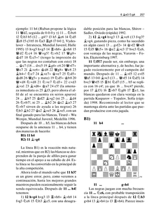 ejemplo: 1 1 h4 (Ruban propone la lógica
1 1 �d2, seguida de 0-0-0 y ±) 1 1 ... lLibc6
12 lLib3 b5 (12 ... g4! ? 13 h5 �e6 14 t2Jd5
.l::!.c8 15 c3 b5 16 tLie3 .l::!.g8 17 0-0 ;;, Vydes­
laver - Istratescu, Mundial Juvenil, Halle
1 995) 13 hxg5 hxg5 14 .l::!. xh8+ �xh8 15
� d2 tLi c4 16 � xg5 ! tLi xb2 17 � g8+
@ d7 1 8 tLi c5+ ! (tengo la impresión de
que las negras no contaban con esto) 18
... @c7 (18 ... dxc5 19 �g4+ e6 20 �xf7+
�e7 21 �xe6+ @ d8 22 �g8+ �e8 23
�h4+ ! tLi e7 24 �xe7+ @xe7 25 t2J d5+
@d8 26 �g5+ y mate) 19 t2Jd5+ @b8 20
� xd8 tLi xd8 2 1 tLi xe7 tLi d3 + 22 cxd3
�xal 23 �xd6+ @ a7 24 e5 ! (la amena­
za inmediata es 25 �f3, pero ahora el al­
fil de a1 se encuentra en serios apuros)
24 ... �b7 25 @d2! �xg2 (ni 25 ... �d4
26 tLixb7!, ni 25 ... �b2 26 @c2 �a3 27
tLi xb7 sirven de ayuda a las negras) 26
lLib3 �b2 27 @c2 �xe5 28 �xe5, con un
final ganado para las blancas, Tirard - Wu
Wenjin, Mundial Juvenil, Medellín 1 996.
Después de 10 . .. h5, las blancas deben
ocuparse de la amenaza 1 1 ... h4, y tienen
dos maneras de hacerlo:
Bl) 11 h4
B2) 11 �xg4
La línea B1 ) es la reacción más natu­
ral, mientras que en B2) las blancas se des­
prenden de la pareja de alfiles para ganar
tiempo en el apoyo a su caballo de d4. Es­
ta línea se ha convertido en la principal de
la alta competición.
Ahora todo el mundo sabe que 11 h3?
es un grave error, pero, como veremos a
continuación, hasta los mejores grandes
maestros pueden ocasionalmente seguir la
senda equivocada. Después de 11 . . . h4!
tenemos:
1 ) 12 hxg4 hxg3 13 .l::!. xh8+ �xh8 14
fxg3 tLic6 15 lLib3 �e5, con una desagra-
6 �e3 ltJg4 257
dable posición para las blancas, Shirov -
Sadler, Oviedo (rápida) 1992.
2) 12 �xg4 hxg3 1 3 �xc8 (13 fxg3?
�xg4, ganando pieza, como ha sucedido
en algún caso) 13 ... gxf2+ 14 @xf2 �xc8
15 t2Jf5 �c5+ 16 @e2 �xc3 17 bxc3 tLic6,
con ventaja de las negras, Varavin - Fo­
kin, Ekaterinburg 1997.
11 t2Jf5!? puede ser, sin embargo, una
importante alternativa y, de hecho, fue ju­
gado recientemente por el campeón del
mundo. Después de 1 1 ... �xf5 12 exf5
�a5 13 0-0 �xc3 ( 1 3 ... �xf5 14 t2Jd5) 14
bxc3 �xf5 15 n bl t2Jd7 (15 ... b5 se repli­
ca con 1 6 c4! , ya que 16 ... bxc4? pierde,
por 17 �f3) 16 .l::!. xb7 t2Jgf6 17 .l::!. e l , las
blancas quedaron con clara ventaja en la
partida Kasparov - Topalov, Sofía (rápi­
da) 1 998. Recomiendo al lector que se
mantenga alerta ante las partidas que pue­
dan producirse con esta jugada.
Bl)
11 h4
11 gxh4
Las negras juegan con mucha frecuen­
cia 11 ... tLic6, con probable transposición
a la línea principal después de 12 tLi b3
gxh4 13 �xh4 (o 13 .l::!. xh4). Parece insen-
 