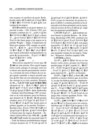258 LA MODERNA VARIANTE NAJDORF
sato aceptar el sacrificio de peón. Rash­
kovsky indica u t2Jxc6 bxc6 13 hxg5 n b8
14 'iWcl 1'Wa5 15 0-0 h4 1 6 j¿f4 j¿d4, con
ventaja de las negras.
12 t2Jf3 también es un poco dudosa. La
partida Lanka - Oll, Vilnius 1 993, por
ejemplo, continuó así: 12 ... gxh4 13 j¿xh4
1'Wa5 14 0-0 (14 1'Wd2 �e6 15 �g5, y ahora
15 ... �xc3 16 bxc3 .l:l c8 17 .l:lbl b5 1 8 0-0
t2Jce5 le dio buen juego a las negras en la
partida Weigler - Züger, Campeonato de
Suiza por equipos 1993, aunque yo prefe­
riría 15 ... .l:l c8) 14 ... �xc3 15 bxc3 1'Wxc3
1 6 .l:l b l .l:l g8! 1 7 .l:l b3 1'Wg7 1 8 g3 .l:l h8!
(las negras defienden tranquilamente su
peón h, preparando . . . ttJ ge5 ) 1 9 1'W d2
tbge5 20 .l:ldl f6! ::¡:: (011).
12 j¿xh4
Muy pocos jugadores creen que 12
.l:l xh4 sea más precisa. Pero quizá tengan
cierta razón, porque el enroque corto no
es ahora una opción precisamente atracti­
va, y al tomar de torre el flanco de rey ne­
gro queda sometido a mayor presión que
tras j¿xh4. Que eso sea suficiente para se­
llar ventaja ya es otra cuestión. Después
de 12 ... t2Jc6 13 t2Jb3 �e6 14 1'Wd2 1'Wb6
(después de 14 ... .ll c8, 1 5 1'Wg5? �f6 1 6
.l:l xh5 @d7! 17 t2Jc5+ dxc5 18 1'Wd2+ t2Jd4
19 j¿xg4 j¿xg4 20 .l:l d5+ @e8, Smikovsky
- Yudasin, San Petersburgo 1997, la situa­
ción es de total desastre para las blancas,
que después de 21 .l:l xd8+ .l:l xd8 pueden
rendirse, pero 15 f3 t2Jge5 16 j¿f2 t2Ja5 17
t2Jxa5 1'Wxa5 1 8 �d4! fue bueno para el
primer jugador en la partida Tiviakov -
Rashkovsky, Elistá 1 996) 15 t2J d5 ( 1 5
�xg4 hxg4 1 6 n xh8+ �xh8 1 7 0-0-0 n c8
es bueno para las negras, Kanefsek - So­
rokin, General Pico City 1996) 15 ... ii.xd5
16 exd5 t2Jce5 (nadie ha ensayado aquí 16
... t2Jd4; las blancas probablemente tengan
ventaja después de 1 7 t2J xd4 � xd4 1 8
�xg4 hxg4 19 c3 �f6 20 .l:l xh8+ �xh8 21
0-0-0, ya que la estructura de peones ne­
gros es débil). La misma posición se ha al­
canzado en la línea principal, con la excep­
ción de la torre de h4 y el alfil de g3. Aquí
hay las siguientes posibilidades:
1 ) 17 c3?! t2Jg6 (17 ... j¿f6 también pa­
rece bueno; la partida Borriss - H. Grün­
berg, Bundesliga 1992-1993, continuó con
18 n h3 h4 1 9 �xe5 t2Jxe5 20 0-0-0 n g8
21 f4 t2Jg4 22 .l:lel 0-0-0 23 �f3, con juego
igualado) 1 8 n h3 h4 1 9 ii. xg4 hxg3
20 n xh8+ �xh8 21 1'We3 gxf2+ 22 @xf2
1'Wxe3+ 23 @xe3 t2Je5 24 j¿e2 @d7, con
una pequeña ventaja de las negras, Topa­
lov - Kasparov, Ginebra (rápida) 1996.
2) 17 0-0-0, y ahora:
2a) 17 ... �f6 1 8 n hhl h4 no es tan
bueno como antes, porque las blancas
pueden jugar 19 �f4!, cuando 19 ... 1'Wxf2?
(19 ... t2Jxf2? 20 �e3) 20 �xe5! �xe5 (20
... t2Jxe5 21 ii.b5+) 21 .l:l dfl 1'Wg3 22 .l:l h3
gana material (22 ... �xb2+ es forzado).
2b) 17 ... t2Jg6 18 .l:l h3, y ahora 18 ... h4
también es menos efectiva que en la línea
1 ), ya que las blancas pueden, simplemen­
te, jugar 1 9 �xh4! .l:l xh4 (19 ... t2Jxh4 20
ii.xg4) 20 n xh4 t2Jxh4 21 j¿xg4, puesto
que 21 ... t2Jxg2 22 1'Wg5! @f8 23 j¿f3! gana
pieza. Sin embargo, 18 ... j¿h6! 19 f4 1'We3
20 j¿xg4! 1'Wxd2+ 21 t2J xd2 hxg4 da un
juego más o menos igualado, Ernst - He­
llers, Estocolmo 1996-1997.
2c) 17 ... �h6 18 f4 1'We3! 19 1'Wxe3 (19
ii. xg4 1'Wxg3 es bueno para las negras,
mientras que 19 .l:l h3 t2Jg6 traspone a 2b)
1 9 ... t2Jxe3 20 fxe5 ! (20 .l:l dhl .l:l c8! 2 1
n x h 5 n xc2+ 2 2 @ b l n x e 2 23 fxe5
.l:l xg2 24 �f4 j¿xf4! 25 .l:l xh8+ @d7 26
exd6 �e5 es excelente para las negras, se­
gún de la Villa) 20 ... tbf5+ 21 @bl t2Jxg3
22 exd6 j¿ g5 ! 23 n b4 t2J xe2 24 dxe7 !
�xe7 25 .l:l xb7!, y 25 ... .l:l g8! es la mejora
 