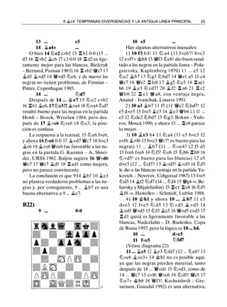 6 �c4: TEMPRANAS DIVERGENCIAS Y LA ANTIGUA LÍNEA PRINCIPAL 25
13 . • . eS
14 �a4+
O bien 14 ll'ie2 cxb2 l S .l::!. bl 0-0 (lS ...
dS 16 .l::!. xb2 �c6 17 c3 0-0 18 .l::!. d2 es lige­
ramente mejor para las blancas, Bielczyk
- Bernard, Poznan 1 983) 1 6 .l::!. xb2 Wic7 1 7
�dS �xdS 1 8 WixdS ll'ic6, y de nuevo las
negras no tienen problemas, de Firmian -
Pinter, Copenhague 1 98S.
14 ... ll'id7
Después de 14 . .. @ e7 l S ll'i e2 cxb2
16 .l::!.bl �c6, 17 ll'ic3?! �xa4 18 tl'ixa4 ll'id7
resultó bueno para las negras en la partida
Honfi - Bozek, Wroclaw 1 984, pero des­
pués de 17 �xc6 ll'ixc6 1 8 ll'ic3, la posi­
ción es confusa.
La respuesta a la textual, lS ll'ie6 fxe6,
y ahora 16 fxe6 0-0 17 �xd7 Wic7 1 8 bxc3
�c6 1 9 �xc6 Wixc6 fue favorable a las ne­
gras en la partida G. Kuzmin - A. Shnei­
der, URSS 1 982. Baljon sugiere 16 Wixd6
Wie7 1 7 Wic7 �dS 18 .l::!. adl como mejora,
pero no parece convincente.
La conclusión es que 9 f4 �b7 1 0 �e3
no plantea verdaderos problemas a las ne­
gras y, por consiguiente, 9 ... �b7 es una
buena alternativa a 9 ... �e7.
B22)
9 ... 0-0
10 eS
Hay algunas alternativas inusuales:
1 ) 10 fS b4! 1 1 ll'i a4 ( 1 1 fxe6? ! bxc3
12 exf7+ @h8 13 Wif3 ll'ic6! dio buen resul­
tado a las negras en la partida Jansa - Polu­
gaievsky, Kapfenberg 1 970) 1 1 ... eS 12
ll'ie2 �b7 1 3 ll'ig3 ll'ibd7 14 Wiel aS lS c4
Wic7 1 6 Wie2 .l::!. fc8 1 7 �gS ll'icS 1 8 .l::!. acl
h6 1 9 � e3 ll'i cd7 ! 20 �f2 .l::!. a6 2 1 .l::!. c2
Wib8 22 .l::!. e 1 Wi a8, con ventaj a negra,
Anand - Ivanchuk, Linares 1 991.
2) 10 a3 �b7 1 1 fS ( 1 1 Wie2 ll'ibd7! 12
eS dxeS 13 fxeS �es 14 �e3 Wib6 +) 11 ...
eS 12 ll'ide2 ll'ibd7 13 ll'ig3, Bokan - Yufe­
rov, Moscú 1 990, y ahora 13 ... .l::!. c8 parece
lo mejor.
3) 10 �e3 b4 1 1 ll'i a4 ( 1 1 eS bxc3 12
exf6 �xf6 13 bxc3 Wic7! es bueno para las
negras) 1 1 ... �b7 ( 1 1 ... ll'ixe4? 12 fS dS
13 fxe6 fxe6 14 tl'ifS! ll'ic6 lS ll'ib6 .l::!. b8 16
tl'i xdS ! es bueno para las blancas) 12 eS
dxeS ( 1 2 ... ll'idS? 1 3 �xdS! �xdS 14 ll'ifS
le dio a las blancas ventaja en la partida Ya­
kovich - Neverov, Uzhgorod 1987) 13 fxeS
ll'idS 14 �f2 tl'id7 ( 14 ... tl'if4 1S Wig4 oo, Be­
liavsky y Mijalchishin) lS .l::!.el .l::!. e8 16 tl'ifS
�f8 oo, Hawelko - Schmidt, Lublin 1988.
4) 10 @ hl y ahora 10 ... � b7 1 1 eS
dxeS 12 fxeS lLi dS 1 3 lLi xdS � xdS 14
�xdS WixdS lS ll'ifS �cS 16 WixdS exdS 17
.l::!. dl quizá es ligeramente favorable a las
blancas, Nadezhdin - D. Rudenko, Copa
de Rusia 1 997, pero la lógica es 10 ... b4.
10 ... dxeS
11 fxeS tl'ifd7
(Véase diagrama 22)
11 . . . �es 12 �e3 ll'ifd7 (12 ... tl'ic6? 1 3
tl'ixc6 �xe3+ 14 @hl no es posible aquí,
ya que las negras pierden material, tanto
después de 14 ... Wixdl lS ll'ixd l , como de
14 ... Wic7 l S exf6 Wixc6 1 6 ll'idS! WicS 17
ll'ie7+ @h8 18 Wif3 ! , Kacheishvili - Gre­
tarsson, Gausdal 1 992) es una alternativa,
 