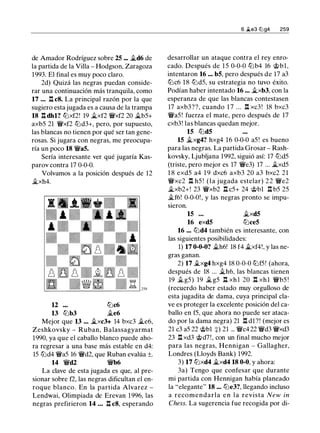 de Amador Rodríguez sobre 25 ... �d6 de
la partida de la Villa - Hodgson, Zaragoza
1993. El final es muy poco claro.
2d) Quizá las negras puedan conside­
rar una continuación más tranquila, como
17 ... .l:!. c8. La principal razón por la que
sugiero esta jugada es a causa de la trampa
18 .l:!. dhl? tt::lxf2! 19 �xf2 �xf2 20 �b5+
axb5 21 �xf2 tt::ld3+, pero, por supuesto,
las blancas no tienen por qué ser tan gene­
rosas. Si jugara con negras, me preocupa­
ría un poco 18 �a5.
Sería interesante ver qué jugaría Kas­
parov contra 17 0-0-0.
Volvamos a la posición después de 12
�xh4.
12 tt::lc6
13 tt::lb3 �e6
Mejor que 13 ... ..ixc3+ 14 bxc3 ..ie6,
Zeshkovsky - Ruban, Balassagyarmat
1990, ya que el caballo blanco puede aho­
ra regresar a una base más estable en d4:
15 tt::ld4 �a5 16 �d2, que Ruban evalúa ±.
14 �d2 �b6
La clave de esta jugada es que, al pre­
sionar sobre f2, las negras dificultan el en­
roque blanco. En la partida Alvarez -
Lendwai, Olimpiada de Erevan 1996, las
negras prefirieron 14 ... .l:!. c8, esperando
6 �e3 tl:lg4 259
desarrollar un ataque contra el rey enro­
cado. Después de 1 5 0-0-0 tt::lb4 16 @bl,
intentaron 16 ... b5, pero después de 17 a3
tt::lc6 18 tt::ld5, su estrategia no tuvo éxito.
Podían haber intentado 16 ... �xb3, con la
esperanza de que las blancas contestasen
17 axb3??, cuando 1 7 ... .l:!. xc3! 18 bxc3
�a5! fuerza el mate, pero después de 17
cxb3! las blancas quedan mejor.
15 tt::ld5
15 ii.xg4? hxg4 16 0-0-0 a5 ! es bueno
para las negras. La partida Grosar - Rash­
kovsky, Ljubljana 1992, siguió así: 17 tt::ld5
(triste, pero mejor es 17 �e3) 17 ... ..ixd5
1 8 exd5 a4 1 9 dxc6 axb3 20 a3 bxc2 21
�xc2 .l:!. h5 ! (la jugada estelar) 22 �e2
�xb2+! 23 �xb2 .l:!. c5+ 24 @bl .l:!. b5 25
�f6! 0-0-0!, y las negras pronto se impu-
s1eron.
15 ...
16 exd5
�xd5
tt::lce5
16 ... tt::ld4 también es interesante, con
las siguientes posibilidades:
1) 17 0-0-0? ii.h6! 18 f4 �xf4!, y las ne­
gras ganan.
2) 17 �xg4 hxg4 18 0-0-0 tt::lf5! (ahora,
después de 18 ... �h6, las blancas tienen
19 ii. g5) 19 �g5 .l:!. xh l 20 .l:!. xhl �b5 !
(recuerdo haber estado muy orgulloso de
esta jugadita de dama, cuya principal cla­
ve es proteger la excelente posición del ca­
ballo en f5, que ahora no puede ser ataca­
do por la dama negra) 21 .l:!. dl?! (mejor es
21 c3 a5 22 @bl +) 21 ... �c4 22 �d3 �xd3
23 .l:!. xd3 @d7!, con un final mucho mejor
para las negras, Hennigan - Gallagher,
Londres (Lloyds Bank) 1992.
3) 17 tt::lxd4 �xd4 18 0-0, y ahora:
3a) Tengo que confesar que durante
mi partida con Hennigan había planeado
la "elegante" 18 ... tt::le3?, llegando incluso
a recomendarla e n l a revista New in
Chess. La sugerencia fue recogida por di-
 