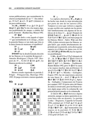 260 LA MODERNA VARIANTE NAJDORF
versas publicaciones, que normalmente la
citaron acompañada de un " ! ". Sin embar­
go, 19 fxe3! �xe3+ 20 �f2! (Adams) es
un poco embarazosa.
3b) 18 ... 0-0-0!? 19 ce �es 20 �xe7
lldg8 21 �h4 ll g7 le da a las negras algu­
nas posibilidades de ataque a cambio del
peón, Eismont - Rashkovsky. Moscú 1992.
17 �a5
No puedo darle a esta jugada el signo
"!" que normalmente se le otorga. ¿Acaso
la posición blanca es tan mala que ésta es
la única forma de mantener el equilibrio?
17 �xa5+
18 lZ:Jxa5 lZ:Jg6
19 c3
19 0-0-0? fue la desafortunada elección
de las blancas en la partida Konguveel -
Amador Rodríguez, Úbeda 1 997. Des­
pués de 19 ... lZ:J xh4 20 ll xh4 �f6 ! , las
blancas perdieron la calidad.
19 lZ:Jf4!
20 �g3 lZ:Jxe2
21 @xe2 ll c8
Hemos estado siguiendo la partida J.
Polgár - Polugaievsky, Hastings 1 992-
1993. El juego está más o menos igualado.
B2)
11 �xg4
11 ... ..txg4
La captura alternativa, 11 . .. hxg4, se
ha hecho rara desde la vieja introducción
por parte de uno de los autores (JG).
Tampoco yo creo que volviera a jugarla,
ya que escribir este capítulo me ha permi­
tido familiarizarme con algunas de las su­
tilezas de la línea 1 1 ... �xg4. Después de
12 0-0 lZ:Jc6 ( 1 2 ... �xd4 13 �xd4 f6 14
lZ:JdS lZ:Jc6 lS �e3 �e6, con buen juego de
las blancas, Shirov - Salov, Wijk aan Zee
1998; el plan correcto para las blancas, se­
gún Salov, que estaba absolutamente de­
primido por su posición, sería ahora ganar
espacio en el flanco de dama con c4, b4,
etc.) 13 lZ:Jf5 �xf5 14 exf5, hay las siguien­
tes posibilidades:
1 ) 14 ... ..txc3 lS bxc3 lZ:JeS (después de
lS ... f6, 16 �xg4 �as 17 ll abl 0-0-0 18
llb3 ll d7 19 llfbl llc7 20 f3 �dS 21 llel
@b8 22 ..tf2 112-112, Mainka - Tischbierek,
Baden-Baden 1992, pero 16 ll b l ! le causa
a las negras muchos más problemas) 1 6
�xeS ( 1 6 c4 �c7 17 ll bl f6! 18 cS! ? �xcS
1 9 ll xb7 @ f7 =. Mainka - Gallagher,
Eupen 1 993, fue mi experiencia anterior
de esta línea) 16 ... dxeS 17 �xg4 f6 18
�e4! �c7 19 ll abl 0-0-0 20 g3 ;l;, Apice­
lla - Gallagher, Campeonato de Francia
por equipos 1997. El peón extra del flanco
de dama es irrelevante, pero las blancas tie­
nen algún juego sobre la columna b y un
potencial peón pasado en la columna h.
2) Quizá 14 ... �a5 merezca alguna
atención, aunque su única aparición en es­
cena haya sido un desastre. La partida
Lanka - Degraeve, Cappelle-la-Grande
1994, continuó así: lS lZ:JdS .tes 16 ..txeS
lZ:J xeS 1 7 b4 � d8 1 8 c4 f6 1 9 bS @ f8
20 ll el �d7? (20 ... @g7 mantendría a las
negras e n la partida) 2 1 lZJ b6 � xfS
22 ll xeS dxeS 23 lZ:Jxa8 @g7 24 lZ:Jc7 �h7
2S h3 gxh3 26 lZ:Je6+ 1-0.
 