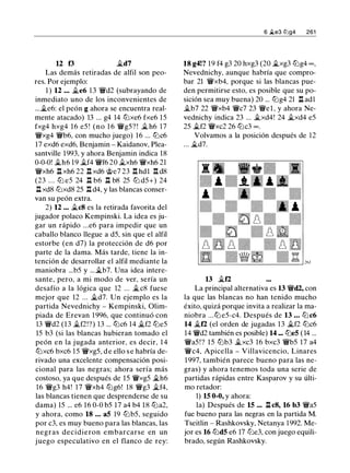 12 f3 �d7
Las demás retiradas de alfil son peo­
res. Por ejemplo:
1 ) 12 • • • �e6 13 'ii'd2 (subrayando de
inmediato uno de los inconvenientes de
...�e6: el peón g ahora se encuentra real­
mente atacado) 13 ... g4 14 lt:ixe6 fxe6 15
fxg4 hxg4 16 e5 ! (no 1 6 'ii'g5? ! � h6 17
'ii'xg4 'ii'b6, con mucho juego) 16 ... lt:ic6
17 exd6 exd6, Benjamin - Kaidanov, Plea­
santville 1993, y ahora Benjamin indica 18
0-0-0! �h6 19 �f4 'ii'f6 20 �xh6 'ii'xh6 21
'ii'xh6 l:t xh6 22 .l:t xd6 @e7 23 .l:!. hdl .l:!. d8
(23 . . . lt:i e5 24 .l:t b6 .l:t b8 25 lt:i d5+) 24
.l:t xd8 lt:ixd8 25 .l:!. d4, y las blancas conser­
van su peón extra.
2) 12 ... �cS es la retirada favorita del
jugador polaco Kempinski. La idea es ju­
gar un rápido ...e6 para impedir que un
caballo blanco llegue a d5, sin que el alfil
estorbe (en d7) la protección de d6 por
parte de la dama. Más tarde, tiene la in­
tención de desarrollar el alfil mediante la
maniobra ...b5 y ...�b7. Una idea intere­
sante, pero, a mi modo de ver, sería un
desafío a la lógica que 12 ... �c8 fuese
mejor que 12 ... �d7. Un ejemplo es la
partida Nevednichy - Kempinski, Olim­
piada de Erevan 1 996, que continuó con
13 'ii'd2 (13 �f2!?) 13 ... lt:ic6 14 �f2 lt:ie5
15 b3 (si las blancas hubieran tomado el
peón en la jugada anterior, es decir, 1 4
lt:ixc6 bxc6 1 5 'ii'xg5, d e ello s e habría de­
rivado una excelente compensación posi­
cional para las negras; ahora sería más
costoso, ya que después de 15 'ii'xg5 �h6
16 'ii'g3 h4! 17 'ii'xh4 lt:ig6! 18 'ii'g3 �f4,
las blancas tienen que desprenderse de su
dama) 15 ... e6 16 0-0 b5 17 a4 b4 18 lt:ia2,
y ahora, como 18 ... a5 19 lt:ib5, seguido
por c3, es muy bueno para las blancas, las
negras decidieron embarcarse en un
juego especulativo en el flanco de rey:
6 �e3 tt:lg4 261
18 g4!? 19 f4 g3 20 hxg3 (20 �xg3 lt:ig4 oo,
Nevednichy, aunque habría que compro­
bar 21 'ii'xb4, porque si las blancas pue­
den permitirse esto, es posible que su po­
sición sea muy buena) 20 ... lt:ig4 21 .l:t ad1
�b7 22 'ii'xb4 'ii'c7 23 'ii'el, y ahora Ne­
vednichy indica 23 ... �xd4! 24 �xd4 e5
25 �f2 'ii'xc2 26 lt:ic3 oo.
Volvamos a la posición después de 12
... �d7.
13 �12
La principal alternativa es 13 'ii'd2, con
la que las blancas no han tenido mucho
éxito, quizá porque invita a realizar la ma­
niobra ...lt:i e5-c4. Después de 13 . • • lt:ic6
14 �12 (el orden de jugadas 13 �f2 lt:ic6
14 'ii'd2 también es posible) 14 ••• lt:ie5 ( 14 ...
'ii'a5! ? 15 lt:ib3 �xc3 16 bxc3 'ii'b5 17 a4
'ii'c4, Apicella - Villavicencio, Linares
1997, también parece bueno para las ne­
gras) y ahora tenemos toda una serie de
partidas rápidas entre Kasparov y su últi­
mo retador:
1) 15 0-0, y ahora:
la) Después de 15 .•• .l:t cS, 16 b3 'ii'a5
fue bueno para las negras en la partida M.
Tseitlin - Rashkovsky, Netanya 1 992. Me­
jor es 16 lt:id5 e6 17 lt:ie3, con juego equili­
brado, según Rashkovsky.
 