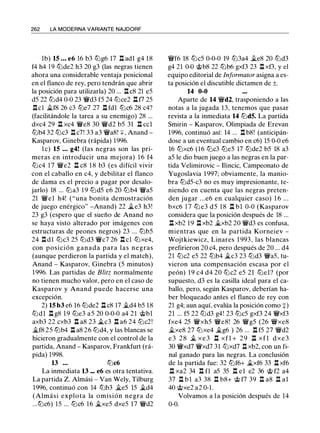 262 LA MODERNA VARIANTE NAJDORF
lb) 15 ... e6 16 b3 ltJg6 17 l:l. adl g4 18
f4 h4 19 ltJde2 h3 20 g3 (las negras tienen
ahora una considerable ventaja posicional
en el flanco de rey, pero tendrán que abrir
la posición para utilizarla) 20 ... l:l. c8 21 eS
dS 22 ltJd4 0-0 23 �d3 fS 24 ltJce2 .ll f7 2S
l:l.ci �f8 26 c3 ltJe7 27 l:l. fdl ltJc6 28 c4?
(facilitándole la tarea a su enemigo) 28 ...
dxc4 29 .ll xc4 �e8 30 �d2 bS 31 l:l. ccl
ltJb4 32 ltJc3 .ll c7! 33 a3 �a8! +, Anand ­
Kasparov, Ginebra (rápida) 1 996.
l e) 15 ... g4! (las negras son las pri­
meras en introducir una mejora) 1 6 f4
ltJc4 1 7 �e2 l:l. c8 1 8 b3 (es difícil vivir
con el caballo en c4, y debilitar el flanco
de dama es el precio a pagar por desalo­
jarlo) 18 ... ltJa3 1 9 ltJdS e6 20 ltJb4 �as
21 �el h4! ("una bonita demostración
de juego enérgico" -Anand) 22 �e3 h3!
23 g3 (espero que el sueño de Anand no
se haya visto alterado por imágenes con
estructuras de peones negros) 23 ... ltJbS
24 l:l. d l ltJc3 2S ltJd3 �c7 26 l:l. cl ltJxe4,
con posición ganada para las negras
(aunque perdieron la partida y el match),
Anand - Kasparov, Ginebra (S minutos)
1 996. Las partidas de Blitz normalmente
no tienen mucho valor, pero en el caso de
Kasparov y Anand puede hacerse una
excepción.
2) 15 b3 e6 16 ltJde2 .ll c8 17 �d4 bS 18
ltJdl l:l. g8 1 9 ltJe3 aS 20 0-0-0 a4 21 @bl
axb3 22 cxb3 l:I. a8 23 �c3 l:I. a6 24 ltJc2!
�f8 2S ltJb4 l:l. a8 26 ltJd4, y las blancas se
hicieron gradualmente con el control de la
partida, Anand - Kasparov, Frankfurt (rá­
pida) 1998.
13 ... ltJc6
La inmediata 13 ... e6 es otra tentativa.
La partida Z. Almási - Van Wely, Tilburg
1996, continuó con 14 ltJb3 �es lS �d4
(Almási explota la omisión negra de
...ltJc6) lS ... ltJc6 16 �xeS dxeS 17 �d2
�f6 18 ltJcS 0-0-0 19 ltJ3a4 �e8 20 ltJd3
g4 21 0-0 @b8 22 ltJb6 gxf3 23 l:l. xf3, y el
equipo editorial de Informator asigna a es­
ta posición el discutible dictamen de ±.
14 0-0
Aparte de 14 �d2, trasponiendo a las
notas a la jugada 13, tenemos que pasar
revista a la inmediata 14 ltJd5. La partida
Smirin - Kasparov, Olimpiada de Erevan
1996, continuó así: 14 ... l:l. b8! (anticipán­
dose a un eventual cambio en c6) lS 0-0 e6
16 ltJxc6 (16 ltJc3 ltJeS 17 ltJde2 bS 18 a3
aS le dio buen juego a las negras en la par­
tida Velimirovic - Ilincic, Campeonato de
Yugoslavia 1 997; obviamente, la manio­
bra ltJdS-c3 no es muy impresionante, te­
niendo en cuenta que las negras preten­
den jugar ...e6 en cualquier caso) 1 6 ...
bxc6 1 7 ltJ e3 dS 1 8 l:l. bl 0-0 (Kasparov
considera que la posición después de 18 ...
.ll xb2 19 l:l. xb2 �xb2 20 �d3 es confusa,
mientras que en la partida Korneiev -
Wojtkiewicz, Linares 1 993, las blancas
prefirieron 20 c4, pero después de 20 ... d4
21 ltJc2 eS 22 ltJb4 �c3 23 ltJd3 �aS, tu­
vieron una compensación escasa por el
peón) 19 c4 d4 20 ltJc2 eS 21 ltJel? (por
supuesto, d3 es la casilla ideal para el ca­
ballo, pero, según Kasparov, deberían ha­
ber bloqueado antes el flanco de rey con
21 g4; aun aquí, evalúa la posición como +)
21 ... fS 22 ltJd3 g4! 23 ltJcS gxf3 24 �xf3
fxe4 2S �xhS �e8! 26 �gS (26 �xe8
�xe8 27 ltJxe4 �g6 ) 26 ... l:I. fS 27 �d2
e 3 2 8 � xe 3 l:I. xfl + 2 9 n xfl d x e 3
30 �xd7 �xd7 31 ltJxd7 l:l. xb2, con un fi­
nal ganado para las negras. La conclusión
de la partida fue: 32 ltJf6+ �xf6 33 l:I. xf6
.ll xa2 34 l:l. fl aS 3S l:l. el e2 36 @ f2 a4
37 l:l. bl a3 38 l:l. b8+ @ f7 39 l:l. a8 .ll al
40 @xe2 a2 0-1 .
Volvamos a l a posición después de 14
0-0.
 