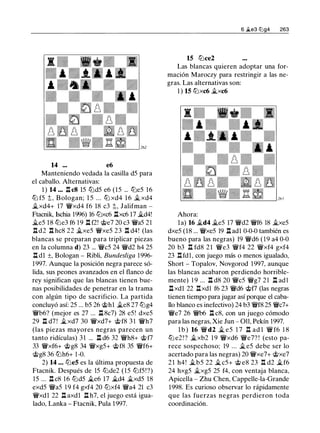 14 ... e6
Manteniendo vedada la casilla d5 para
el caballo. Alternativas:
1 ) 14 ... .l::t c8 15 tt:Jd5 e6 (15 ... tt:Je5 16
tt:J f5 t, Bologan; 1 5 ... tt:J xd4 1 6 � xd4
�xd4+ 17 �xd4 f6 18 c3 t, Jalifman -
Ftacnik, Ischia 1996) 16 tt:Jxc6 .l::txc6 17 �d4!
�e5 18 tt:Je3 f6 19 .l::t f2! @e7 20 c3 �a5 21
n d2 n hc8 22 �xe5 �xe5 23 n d4! (las
blancas se preparan para triplicar piezas
en la columna d) 23 ... �c5 24 �d2 h4 25
.l::t dl ±, Bologan - Ribli, Bundesliga 1996-
1997. Aunque la posición negra parece só­
lida, sus peones avanzados en el flanco de
rey significan que las blancas tienen bue­
nas posibilidades de penetrar en la trama
con algún tipo de sacrificio. La partida
concluyó así: 25 ... b5 26 @h1 �e8 27 tt:Jg4
�b6? (mejor es 27 ... .l::t 8c7) 28 e5! dxe5
29 .l::t d7 ! �xd7 30 �xd7+ @f8 3 1 �h7
(las piezas mayores negras parecen un
tanto ridículas) 31 ... .l::t d6 32 �h8+ @f7
33 �xf6+ @g8 34 �xg5+ @f8 35 �f6+
@g8 36 tt:Jh6+ 1 -0.
2) 14 ... tt:Je5 es la última propuesta de
Ftacnik. Después de 15 tt:Jde2 ( 1 5 tt:Jf5!?)
15 ... .l::t c8 16 tt:Jd5 �e6 17 �d4 �xd5 18
exd5 �a5 19 f4 gxf4 20 tt:Jxf4 �a4 21 c3
�xdl 22 .l::t axdl .l::t h7, el juego está igua­
lado, Lanka - Ftacnik, Pula 1997.
6 �e3 lUg4 263
15 tt:Jce2
Las blancas quieren adoptar una for­
mación Maroczy para restringir a las ne­
gras. Las alternativas son:
1 ) 15 tt:Jxc6 �xc6
Ahora:
la) 16 �d4 �e5 17 �d2 �f6 18 �xe5
dxe5 (18 ... �xe5 19 .l::t adl 0-0-0 también es
bueno para las negras) 19 �d6 ( 1 9 a4 0-0
20 b3 .l::t fd8 21 �e3 �f4 22 �xf4 gxf4
23 .l:!.fd1, con juego más o menos igualado,
Short - Topalov, Novgorod 1997, aunque
las blancas acabaron perdiendo horrible­
mente) 1 9 ... .l::t d8 20 �c5 �g7 2 1 .l::t ad l
.l::txdl 22 .l::txdl f6 23 �d6 @f7 (las negras
tienen tiempo para jugar así porque el caba­
llo blanco es inefectivo) 24 b3 �f8 25 �c7+
�e7 26 �b6 n c8, con un juego cómodo
para las negras, Xie Jun - 011, Pekín 1997.
l b ) 16 � d2 � e5 1 7 .l::t ad l � f6 1 8
tt:J e2 ! ? �xb2 1 9 �xd6 �e7? ! (esto pa­
rece sospechoso; 19 ... �e5 debe ser lo
acertado para las negras) 20 �xe7+ @xe7
2 1 h4! �b5 22 � c5+ @ e8 23 .l:!. d2 �f6
24 hxg5 �xg5 25 f4, con ventaja blanca,
Apicella - Zhu Chen, Cappelle-la-Grande
1998. Es curioso observar lo rápidamente
que las fuerzas negras perdieron toda
coordinación.
 