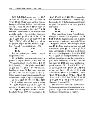 264 LA MODERNA VARIANTE NAJDORF
2) 15 lZ'ide2 'J/lic7 (mejor que lS ... 'J/lie7
1 6 lZ'i a4 bS 1 7 lZ'i b6 ll b8 1 8 c3 lZ'i eS 1 9
ltJxd7 'J/lixd7 20 �d4, con ventaja blanca,
Bologan - Kulaots, Tallinn 1998, mientras
que l S ... lZJ eS 1 6 a4 ( 1 6 'J/lixd6 lZ'i c4 17
'J/lib4 bS es menos claro) 1 6 ... �c6 17 �d4
también fue favorable a las blancas en la
partida Lanka - Rogozenko, Kishinev
1 998) 16 'J/lid2 g4 17 f4 h4 18 �e3 bS 1 9
l:t a d1 � f8 20 e S dxeS 21 lZJ e4 0-0-0 22
'J/liel fS 23 lZJgS h3 24 g3 ll e8, y la cadena
de peones negros resultó decisiva, Topa­
lov - Anand, Frankfurt (rápida) 1 998.
15 ... lZ'ie5
16 b3
Las alternativas parecen ofrecer mejo­
res posibilidades:
1 ) 16 'J/lid2 es más prometedora. La
partida J. Polgár - Sutovsky, Wijk aan Zee
1997, continuó así: 1 6 ... bS (16 ... ll c8 17
b3 ;!;, Sutovsky) 17 b3 lZ'ig6 (la clave de 'J/lid2
es que, tras 17 ... g4 1 8 f4 h4 19 fxeS dxeS,
las blancas tienen 20 l:t ad l , con buen jue­
go) 18 l:t adl l:l c8 1 9 c3 �es 20 lZ'ic2 ;!;.
Estoy seguro de que los mejores revólveres
sabrán cómo mejorar aquí el juego negro.
2) 16 c3 n c8 1 7 b3 bS 1 8 'J/lid2 'J/lif6
19 �e3, y ahora, antes que jugar la pasiva
19 ... �h6 20 l:t adl l:t g8 21 lZ'ic2 �f8, las
negras prefirieron entregar un peón con
19 ... ll g8, en la partida Socko - Vaulin,
San Petersburgo 1997, pero después de 20
�xgS 'J/lig6 21 �e3 �h6 22 g3, no pudie­
ron demostrar demasiado. También aquí,
las jugadas 16-18 de las negras parecen ser
un poco descuidadas y, sin duda, pueden
mejorarse.
16 ...
17 f4
g4
h4!
Otro ejemplo de lo que Anand llama­
ría ajedrez potente. Por supuesto, tras 18
fxe5 dxeS, las negras recuperan la pieza
con ventaja posicional. La partida Shirov
- Kasparov, Linares 1 997, prosiguió ahora
con 18 �e3 (es una buena idea salir del
camino del peón g) 1 8 ... h3 19 g3 lZ'i c6
(una vez logrado el objetivo en el flanco
de rey, el caballo puede retirarse) 20 'J/lid3
0-0 21 ll adl fS! (si experimenta la sensa­
ción de lo déjii vu, repase las notas a la ju­
gada 13 de las blancas) 22 c4 'J/liaS 23 lZ'ic3?
(es mejor 23 'J/lid2, con juego confuso se­
gún Kasparov) 23 ... ll ae8 24 l:t fe1 ? eS !
2S ltJxc6 �xc6 26 b4 'J/lia3?! (26 ... 'J/lixb4!
aún es más fuerte) 27 bS exf4 28 �xf4
axbS 29 cxbS 'J/licS+ 30 �e3 'J/lixc3 3 1 bxc6
'J/lixc6 32 'J/lixd6 'J/lixe4 33 'J/lidS+ 'J/lixdS 34
ll xdS �c3 3S l:t e2 l:t e4 36 @f2 ll fe8 37
.l:l d3 �f6 38 l:t ed2 l:t xe3 0-1 , Shirov -
Kasparov, Linares 1997.
De modo que la batalla continúa ra­
biosamente, pero una cosa es segura: la ju­
gada 6 ... lZ'ig4 se ha hecho un hueco entre
las líneas principales de la Najdorf.
 