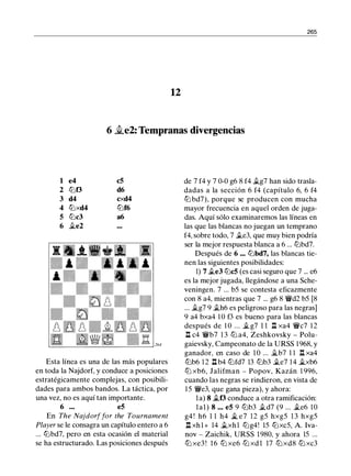 265
12
6 �e2: Tempranas divergencias
1 e4 cS
2 lt:Jt3 d6
3 d4 cxd4
4 tt:Jxd4 lt:Jf6
5 lt:Jc3 a6
6 .te2
Esta línea es una de las más populares
en toda la Najdorf, y conduce a posiciones
estratégicamente complejas, con posibili­
dades para ambos bandos. La táctica, por
una vez, no es aquí tan importante.
6 ... es
En The Najdorffor the Tournament
Player se le consagra un capítulo entero a 6
... lt:Jbd7, pero en esta ocasión el material
se ha estructurado. Las posiciones después
de 7 f4 y 7 0-0 g6 8 f4 .tg7 han sido trasla­
dadas a la sección 6 f4 (capítulo 6, 6 f4
tt:J bd7), porque se producen con mucha
mayor frecuencia en aquel orden de juga­
das. Aquí sólo examinaremos las líneas en
las que las blancas no juegan un temprano
f4, sobre todo, 7 .te3, que muy bien podría
ser la mejor respuesta blanca a 6 ... lt:Jbd7.
Después de 6 .•. lt:Jbd7, las blancas tie­
nen las siguientes posibilidades:
1) 7 .te3 lt:JcS (es casi seguro que 7 ... e6
es la mejor jugada, llegándose a una Sche­
veningen. 7 ... b5 se contesta eficazmente
con 8 a4, mientras que 7 ... g6 8 1lVd2 b5 [8
... .tg7 9 .th6 es peligroso para las negras]
9 a4 bxa4 1 0 f3 es bueno para las blancas
después de 1 O ... .tg7 1 1 l::t xa4 1lVc7 1 2
1:t c4 1lVb7 1 3 ltJ a4, Zeshkovsky - Polu­
gaievsky, Campeonato de la URSS 1 968, y
ganador, en caso de 1 0 ... jt_b7 1 1 .!::!. xa4
lt:Jb6 1 2 .ll b4 lt:Jfd7 13 lt:Jb3 .te7 14 �xb6
ltJ xb6, Jalifman - Popov, Kazán 1 996,
cuando las negras se rindieron, en vista de
1 5 1lVe3, que gana pieza), y ahora:
la) 8 .tf3 conduce a otra ramificación:
lal) 8 . . . eS 9 lt:Jb3 .td7 (9 ... .te6 10
g4 ! h6 1 1 h4 � e7 12 g5 hxg5 1 3 hxg5
l:t xh l + 14 .txhl lt:Jg4! 15 lt:Jxc5, A. lva­
nov - Zaichik, URSS 1980, y ahora 15 . ..
ltJ xe3 ! 1 6 ltJ xe6 ltJ xd 1 17 ltJxd8 ltJ xc3
 