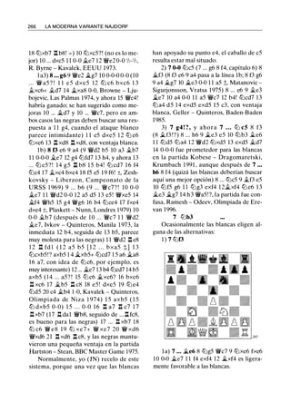 266 LA MODERNA VARIANTE NAJDORF
18 lbxb7 l:t b8! = ) 10 lbxc5?! (no es lo me­
jor) 10 ... dxc5 1 1 0-0 .il..e7 12 '1We2 0-0 1h-1h,
R. Byrne - Kavalek, EEUU 1973.
1 a3) 8 ... g6 9 'iWe2 .i..g7 10 0-0-0 0-0 (10
. . . '1W a5 ? ! 1 1 e5 dxe5 12 lb c6 bxc6 1 3
.il..xc6+ .il..d7 14 .i_xa8 0-0, Browne - Lju­
bojevic, Las Palmas 1974, y ahora 15 '1Wc4!
habría ganado; se han sugerido como me­
joras 10 ... .i..d7 y 10 ... '1Wc7, pero en am­
bos casos las negras deben buscar una res­
puesta a 1 1 g4, cuando el ataque blanco
parece intimidante) 1 1 e5 dxe5 1 2 lb e6
lbxe6 13 l:t xd8 l:t xd8, con ventaja blanca.
1b) 8 f3 e6 9 a4 (9 '1Wd2 b5 10 a3 .il..b7
1 1 0-0-0 j/_e7 12 g4 lbfd7 1 3 h4, y ahora 13
... lb e5 ? ! 14 g5 n b8 1 5 b4! lb cd7 1 6 f4
lbc4 17 .il..xc4 bxc4 18 f5 e5 19 f6! ±, Zesh­
kovsky - Liberzon, Campeonato de la
URSS 1 969) 9 ... b6 (9 ... 'iWc7? ! 10 0-0
.il..e7 1 1 '1Wd2 0-0 12 a5 d5 13 e5! '1Wxe5 14
j/_f4 '1Wh5 15 g4 '1Wg6 16 b4 lbce4 17 fxe4
dxe4 ±, Plaskett - Nunn, Londres 1979) 10
0-0 .il..b7 (después de 1 0 ... 'iWc7 1 1 'iWd2
.il..e7, lvkov - Quinteros, Manila 1 973, la
inmediata 12 b4, seguida de 13 b5, parece
muy molesta para las negras) 1 1 '1Wd2 l:t c8
1 2 n fd l ( 1 2 a5 b5 [ 1 2 . . . bxa5 t] 1 3
lbcxb5!? axb5 1 4 i;_xb5+ lbcd7 1 5 a6 .il..a8
1 6 a7, con idea de lbc6, por ejemplo, es
muy interesante) 12 ... ii..e7 13 b4 lbcd7 14 b5
axb5 (14 ... a5? ! 15 lbc6 il..xc6? 16 bxc6
n xc6 17 �b5 n c8 18 e5 ! dxe5 19 lb e4
lbd5 20 c4 .il..b4 1-0, Kavalek - Quinteros,
Olimpiada de Niza 1 974) 1 5 axb5 ( 1 5
lb dxb5 0-0) 1 5 . . . 0-0 1 6 l:t a7 l:t c7 1 7
l:txb7 (17 l:t dal '1Wb8, seguido de ... l:t fc8,
es bueno para las negras) 17 ... l:t xb7 1 8
lb c6 'iW e8 1 9 lb xe7+ '1W xe7 20 '1W xd6
'1Wxd6 21 l:t xd6 l:t c8, y las negras mantu­
vieron una pequeña ventaja en la partida
Hartston - Stean, BBC Master Game 1975.
Normalmente, yo (JN) recelo de este
sistema, porque una vez que las blancas
han apoyado su punto e4, el caballo de c5
resulta estar mal situado.
2) 7 0-0 lbc5 (7 ... g6 8 f4, capítulo 6) 8
il..f3 (8 f3 e6 9 a4 pasa a la línea lb; 8 f3 g6
9 a4 il..g7 10 ii..e3 0-0 1 1 a5 ;l;, Matanovic -
Sigurjonsson, Vratsa 1975) 8 ... e6 9 .il..e3
i;_e7 10 a4 0-0 1 1 a5 '1Wc7 12 b4! lbcd7 13
lba4 d5 14 exd5 exd5 15 c3, con ventaja
blanca, Geller - Quinteros, Baden-Baden
1 985.
3) 7 g4! ?, y ahora 7 ... lb c5 8 f3
(8 ii..f3 !?) 8 ... h6 9 ii..e3 e5 10 lbb3 .il..e6
1 1 lbd5 lba4 12 '1Wd2 lbxd5 13 exd5 .il..d7
14 0-0-0 fue prometedor para las blancas
en la partida Kobese - Dragomaretski,
Krumbach 1 991 , aunque después de 7 ...
h6 8 f4 (quizá las blancas deberían buscar
aquí una mejor opción) 8 ... lbc5 9 .il..f3 e5
10 lbf5 g6 1 1 lbg3 exf4 12.i..xf4 lb e6 13
.il..e3 ii..g7 14 h3 '1Wa5!?, la partida fue con­
fusa, Ramesh - Odeev, Olimpiada de Ere­
van 1996.
7 lbb3
Ocasionalmente las blancas eligen al­
guna de las alternativas:
1 ) 7 lbf3
la) 7 ... i;_e6 8 lbg5 '1Wc7 9 lbxe6 fxe6
10 0-0 ii..e7 1 1 f4 exf4 12 i;_xf4 es ligera­
mente favorable a las blancas.
 