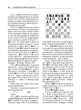 268 LA MODERNA VARIANTE NAJDORF
2a) 7 ... �xfS 8 exf5 h6 fue el antídoto
propuesto por Polugaievsky en la segunda
edición de la ECO B . Argumenta que,
aunque las negras están ligeramente me­
jor, las blancas ejercen el control de las ca­
sillas blancas con 9 �f3!
2b) 7 .•. lllxe4?! (pensaba que valía la
pena intentar 7 lllf5 por sus efectos psico­
lógicos, pero fui yo quien recibió el shock
al ver la arriesgada réplica de mi oponen­
te, tras sólo diez segundos de reflexión) 8
lllxg7+ ii.xg7 9 lllxe4 d5 10 �g5 (puede
que sea mejor la sencilla 1 0 lll g3) 1 0 ...
'iVa5+ (10 ... f6 11 ii.h5+ @e7 12 �d2!? es
bueno para las blancas, ya que 12 ... dxe4?
pierde, por 1 3 Ji.b4+ @e6 14 'iVg4+) 1 1
llld2 h6 12 ii.h4 'iVb4 (quizá las negras de­
berían haberse concentrado en su desarro­
llo) 13 c4! 0-0 14 0-0 ii.f5 15 a3 'iVxb2 16
cxd5 b5 (16 ... 'iVd4 17 g4!?) 17 .l:I e l llld7
18 ii.f3! ii.h7? ( 1 8 ... ii.g6 habría manteni­
do bajo control la diagonal h5-e8) 19 ii.e7!
I He8 20 d6 ll ac8?! 21 �g4! f5 22 ii.h5 +-,
Gallagher - M. Roder, Ginebra 1 992.
2) 7 ... dS (probablemente, lo mejor) 8
Íi. g5 d4 (8 . . . � xf5 9 exf5 ii. b4 1 0 0-0
ii.xc3 1 1 bxc3! �) 9 ii.f6 'iVxf6 (9 ... gxf6 10
l2Jb1 ii.xf5 1 1 exf5 .1i.b4+ 12 l2Jd2 'iVa5 oo)
10 llld5 'iVd8 1 1 c4 lllc6 12 0-0 g6 13 lllg3
h5!? ( 1 3 ... ii.g7 se contesta con 1 4 c5) 1 4
ii.f3 ! � e6 1 5 lll e2 ii. g7 1 6 lll cl 0-0 1 7
llld3 llle7 'h-'h, King - A . Petrosian, Bél­
gica 1991.
Desde luego, hay campo abierto para
nuevos experimentos.
Volvamos a la posición después de 7
lllb3 (diagrama 267).
7 ... ii.e7
O bien:
1) 7 . • . ii.d7 es una idea excéntrica, por
ejemplo: 8 �gS ii.c6 9 ii.xf6 'iVxf6 1 0 llla5
'iVd8 1 1 lllc4 b5 12 llle3 �e7 oo, Shulman -
Vitolinsh, Riga 1 986, o bien 8 f4 ii. c6
9 �f3 lllbd7 10 g4 exf4 1 1 g5 lllg8 12 ii.xf4,
King - Vitolinsh, Yurmala 1985, 1 2 ... llle5 �-
2) 7 ... ii.e6 8 f4 (8 ii.g5 no tiene senti­
do, ya que las negras pueden responder 8
... l2Jbd7, para retomar en f6 de caballo;
normalmente, esto bloquea el alfil dama,
pero no en esta posición; 8 0-0 lllbd7 pro­
bablemente traspone a la línea principal,
tras la subsiguiente ...ii.e7), y ahora:
2a) 8 • . . lllc6 9 f5 �xb3 10 axb3 d5 ! ?
(10 ... 'iVb6 1 1 ii.g5! ii.e7 12 ii.xf6 ii.xf6 1 3
llld5 'iVd8 1 4 0-0 0-0 15 ii.d3 ±, Ilijin - Pus­
casu, Rumanía 1979) 1 1 exd5 ! (1 1 lllxd5
lllxe4 12 ii.e3 'iVh4+ 13 g3 ii.b4+ 14 lllxb4
lllxg3 15 hxg3 'iVxhl+ 16 ii.fl lllxb4 fue
bueno para las negras en la partida Vein­
gold - Vitolinsh, URSS 1976) 1 1 ... llld4
1 2 0-0 �b4 1 3 �g5 ll c8 1 4 ii.c4 b5 15
�d3 'iVb6 16 @hl ±, Koroliov - Sabitov,
Correspondencia 1 979.
2b) 8 .•• lllbd7 9 f5 �xb3 1O axb3 d5 se
replica eficazmente con 1 1 lllxd5 lll xe4
12 Il a4! lllec5 13 ll c4 ±.
2c) 8 •.. 'iVc7 9 g4!, y ahora:
2cl ) 9 . . . exf4 1 0 g5 ( 1 0 �xf4?! h6)
10 ... lll fd7 1 1 �xf4 lll c6 ( 1 1 ... lll e5? !
12 llld5! il.,xd5 13 'iVxd5 lllbc6 14 c3! 0-0-0
1 5 0-0-0 ±) 1 2 'iVd2 lll ce5 ( 1 2 . . . n d8
13 0-0-0 lllde5 14 h4 il.e7 15 llld5 ii.xd5
16 exd5 lllb8 l7 llld4 ±, Gallagher - Chiong,
 