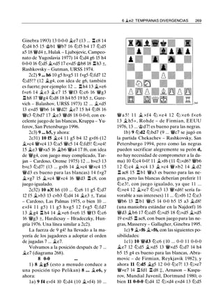 Ginebra 1993) 13 0-0-0 �e7 (13 ... .!:!. cS 14
tt::ld4 b5 15 @bl �b7 16 tt::lf5 b4 17 tt::ld5
a5 lS �d4 ±, Hulak - Ljubojevic, Campeo­
nato de Yugoslavia 1977) 14 tt::ld4 g6 15 h4
0-0-0 16 tt::ld5 .i.xd5 17 exd5 @bS lS .!:!. h3 ±,
Rashkovsky - Gutman, URSS 1974.
2c2) 9 ... h6 10 g5 hxg5 1 1 fxg5 tt::lfd7 12
tt::ld5 ! ? (12 �g4, con idea de g6, también
es fuerte; por ejemplo: 12 ... .!:!. h4 13 �xe6
fxe6 1 4 �e3 �e7 15 �f3 tt::l c6 16 �g3
.!:!. hS 17 �g4 tt::ldS lS h4 b5 19 h5 ±, Gure­
vich - Balashov, URSS 1973) 12 ... �xd5
13 exd5 �b6 14 �d2! �e7 1 5 h4 tt::lfS 16
�c3 tt::lbd7 17 �e3 �dS lS 0-0-0, con ex­
celente juego de las blancas, Kruppa - Yu­
ferov, San Petersburgo 1996.
2c3) 9 ... b5, y ahora:
2c31) 10 f5 �c4 1 1 g5 b4 12 gxf6 (12
�xc4 �xc4 13 tt::la5 �c5 14 tt::lfd5! tt::lxe4!
15 �e3 �xa5 16 �b6 �a4 17 f6, con idea
de �g4, con juego muy complicado, Tar­
jan - Cardoso, Orense 1975) 12 ... bxc3 13
bxc3 tt::ld7! (13 ... gxf6 14 �xc4 �xc4 15
�d3 es bueno para las blancas) 14 fxg7
�xg7 15 �xc4 �xc4 16 �d3 .!:!. cS, con
juego igualado.
2c32) 10 a3! h6 (10 ... tt::lc6 1 1 g5 tt::ld7
12 f5 �xb3 13 cxb3 tt::ld4 14 �e3 ±, Tatai
- Cardoso, Las Palmas 1975, o bien 10 ...
exf4 1 1 g5 ) 1 1 g5 hxg5 1 2 fxg5 tt::l fd7
1 3 �g4 .!:!. h4 14 �xe6 fxe6 15 �f3 tt::lc6
16 �g3 ±, Hardicsay - Hradeczky, Hun­
gría 1976. Una línea similar a 2c2).
La fuerza de 9 g4! ha llevado a la ma­
yoría de los jugadores a adoptar el orden
de jugadas 7 ... �e7.
Volvamos a la posición después de 7 ...
�e7 (diagrama 26S).
8 0-0
1 ) 8 �g5 (esto a menudo conduce a
una posición tipo Pelikan) 8 . . . jLe6, y
ahora:
la) 9 f4 exf4 10 tt::ld4 (10 �xf4) 10 ...
6 �e2: TEMPRANAS DIVERGENCIAS 269
� a 5 ! 1 1 .i. xf4 tt::l xe4 1 2 tt::l xe6 fxe6
1 3 � h5+, Rohde - de Firmian, EEUU
1976, 13 ... @d7! es bueno para las negras.
lb) 9 tt::ld2 tt::lbd7 (9 ... �c7 se jugó en
la partida Chekachev - Rashkovsky, San
Petersburgo 1994, pero como las negras
pueden sacrificar alegremente su peón d,
no hay necesidad de comprometer a la da­
ma) 10 tt::lc4 0-0! 1 1 �xf6 (11 tt::lxd6? �b6
1 2 tt::l c4 � xc4 1 3 � xc4 �xb2 1 4 � d2
.!:!. aes 15 .!:!. b1 �a3 es bueno para las ne­
gras, pero las blancas deberían preferir 1 1
tt::l e3 ! , con juego igualado, ya que 1 1 ...
tt::lxe4 1 2 �xe7 tt::lxc3 13 �xd6! sería fa­
vorable a sus intereses) 1 1 ... tt::lxf6 12 tt::le3
�b6 13 .!:!. bl �c5 14 0-0 b5 15 a3 �dS!
(una maniobra estándar en la Najdorf) 16
�d3 �b6 17 lbcd5 tt::lxd5 lS tt::lxd5 �xd5
19 exd5 .!:!. aes, con buen juego para las ne­
gras, Masserey - Gallagher, Ginebra 1995.
le) 9 �xf6 �xf6, con las siguientes po­
sibilidades:
lcl) 10 �d3 tt::l c6 ( 10 ... 0-0 1 1 0-0-0
.1i..e7 12 tt::ld5 �xd5 13 �xd5 tt::ld7 14 h4
b5 15 g4 es bueno para las blancas, Abra­
movic - de Firmian, Reykjavik 19S2), y
ahora 11 tt::ld5 �g5 12 0-0 tt::le7! 13 tt::lxe7
�xe7 14 .!:!. fdl .!:!. dS :¡:, Arnason - Kaspa­
rov, Mundial Juvenil, Dortmund 19SO, o
bien 11 0-0-0 tt::ld4 12 tt::lxd4 exd4 13 tt::ld5
 