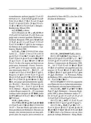 tremadamente molesta jugada) 13 a4 (13
0-0-0 a4 +) 13 ... lt:Jc6 14 lt:Jd5 �xd5 15 exd5
tt:J b4 1 6 c4 .l:!. c8 1 7 .l:!. cl tt:J xa4 1 8 � g4
tt:J xb2! 1 9 �xc8 lt:J2d3+ 20 @e2 tt:Jxcl+
21 .l:!. xcl �xc8 22 tt:Jxa5 lt:Ja6 ::¡::, Smagin -
Rashkovsky, Moscú 1984.
4a2) 11 �d2, y ahora:
4a2 1 ) Después de 11 ... a5, 12 f4 a4
13 f5 axb3 14 fxe6 fxe6 15 cxb3 lt:Jc6, con
juego más o menos igualado, Dolmatov -
Gelfand, Klaipeda 1988, pero 12 a4 tt:Ja6
1 3 ttJ d5 �xd5 1 4 exd5 ttJ ac5 1 5 ttJ xc5
tt:Jxc5 16 h4 �c8 17 �b5 le dio ventaja a
las blancas en la partida Dolmatov - Lju­
bojevic, Madrid 1988.
4a22) 11 ... lt:Jb6 12 0-0-0 (12 h4, véase
3a44) 1 2 . . . tt:J 8d7 1 3 h4 ( 1 3 f4 exf4 1 4
�xf4 tt:J e5 1 5 h4 �c7 16 @ b l .l:!. ac8 17
tt:Jd4?! lt:Jbc4 18 �xc4 tt:Jxc4 19 �d3 �b6
20 �el lt:J a3+ 21 @ a l �xd4! 22 �xd4
tt:Jxc2+ le dio a las negras un final con un
peón extra, Arizmendi - Ferrer, Torrevie­
ja 1997, pero 13 f4 sigue siendo, aun así,
una interesante idea) 13 ... .l:!. c8 (13 ... a5
14 @bl a4 15 lt:Jcl a3 16 b3 .l:!. c8 17 jlf3 ;l;,
Rogers) 1 4 @ b l ( 1 4 h5 lt:J c4 1 5 jl xc4
.l:!. xc4 16 lt:Jd5 �xd5 17 �xd5 b5 18 .l:!. hgl
�c7 19 c3 tt:Jb6 20 �xb6 �xb6 21 .l:!. g2
�c6, con juego aproximadamente iguala­
do, Roehrl - Kavalek , Olimpiada de
Skopje 1 972) 14 ... lt:Jc4 15 �xc4 .l:!. xc4
16 f3, Hübner - Rogers, Wellington 1988,
y ahora Rogers sugiere 16 ... f5!, con juego
confuso tanto después de 17 �d3, como
de 17 lt:Jd5 fxe4 18 tt:Jxe7+ �xe7 19 �xd6
�f7 20 fxe4.
4b) 8 ... �e6 y ahora:
4bl ) 9 f4 exf4 10 �xf4 lt:Jc6 11 �d2
( 1 1 lt:Jd4 tt:Jxd4 12 �xd4 .l:!. c8 13 0-0-0 0-0
14 e5! =, Van der Wiel), que solía ser una
línea predilecta de Dolmatov. Durante un
tiempo, este sistema parecía ser muy peli­
groso para las negras, pero entonces se
6 �e2: TEMPRANAS DIVERGENCIAS 271
descubrió la línea 4bl22) y ése fue el fin
del plan de Dolmatov.
4b1 1 ) 11 ... 0-0 U 0-0-0 lt:Je5, y ahora:
4b1 1 1 ) 13 ttJd4 �d7 (las líneas 13 ...
.l:!. c8 14 lt:Jf5 �xfS 15 exf5 .l:!. 5 ! y 13 ... �c7
14 lt:Jf5 �xf5 1 5 exf5 b5 16 g4, Ghinda -
Armas, Campeonato de Rumanía 1988,
16 . . . b4 17 lt:J d5 tt:J xd5 18 �xd5 .l:!. fc8
19 .l:!. d2 a5 también son jugables para las
negras) 14 tt:J xe6 �xe6 15 @ b l .l:!. ac8
16 .l:!. hel .l:!. fe8 17 jld3 jld8 18 lt:Je2 �b6
19 jlgS, Dorfman - A. Petrosian, Palma
de Mallorca 1989, y ahora Petrosian indica
19 ... tt:Jc4 20 �el �e5! =.
4b1 12) 13 @bl b5 14 h3 (la expansión
en el flanco de rey es el plan más natural pa­
ra las blancas), con una nueva bifurcación:
4b1 121) 14 ... �d7 15 g4 �b7 16 �d4
lt:Jg6 17 jlg3, Dolmatov - Arnason, Reyk­
javik 1990, y ahora Dolmatov indica 17 ...
b4 18 tt:J d5 � xd5 19 exd5 a5 20 g5 a4
21 lt:Jd2 tt:Jd7 22 tt:Je4 tt:Jge5 23 h4 ;l;.
4b 1 1 22) 14 ... b4? ! 1 5 tt:J d5 tt:J xe4
16 �xb4 lt:Jf2 17 �xe5 �xd5 18 �xg7 ±.
4b1 123) 14 ... .l:!. c8 1 5 g4 �c7 (15 ...
lt:J c4 1 6 �xc4 .l:!. xc4 17 �xd6 �xd6 18
�xd6 �c8 19 .l:!. d4! .l:!. xd4 20 tt:Jxd4 .l:!. d8
21 �b6 dejó a las blancas con un claro
peón de ventaja, Dolmatov - King, Reyk-
 