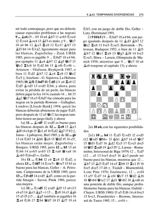 nir todo contrajuego, pero que no debería
causar especiales problemas a las negras)
9 ••• �e6 (9 ... b5 10 a4 ..Íii.b7 1 1 axb5 lt:Jxe4
12 lt:Jxe4 .ii_xe4 13 �f3 es malo, y 9 ... r;JJc7
10 a4 b6 l l ..Íii.e3 l:t e8 1 2 lt:lcl ! .i.b7 13
�f3 h6 14 lt:lla2, ligeramente mejor para
las blancas, Zagrebelny - Zaid, U RSS
1985, pero es jugable 9 ... lt:lbd7 10 a4 b6,
por ejemplo: 1 1 �c4 �b7 12 �g5 r;JJc7 13
r;JJe2 n fc8 14 lt:J d2 h6 1 5 .i.xf6 lt:Jxf6 = ,
Arnason - Olafsson, Reykjavik 1 987, o
bien 1 1 lt:J d2 .i.b7 1 2 �c4 l:t c8 1 3 r;JJe2
lt:Jc5 :¡:, loseliani - G. Sajatova, La Habana
1 985) 10 �n lt:lbd7 11 lt:Jd5 (1 1 a4 l:t c8 12
lt:J d5 �xd5 13 exd5 lt:lb6, y ahora, para
evitar la pérdida de un peón, las blancas
deben jugar la fea 14 f4, cuando 14 ... h6 15
�g2 r;JJc7 1 6 a5 lt:lbd7 fue cómodo para las
negras en la partida Rowson - Gallagher,
Londres [Lloyds Bank] 1994; quizá las
blancas deberían abstenerse de jugar lt:Jd5,
pero después de 12 a5 r;JJc7, las negras tam­
bién tienen un juego fácil), y ahora:
l a) 11 ••• �xd5 12 exd5 es bueno para
las blancas después de 12 ... l:te8 1 3 �e3
.i.IB 14 c4 g6 15 l:tcl a5 16 lt:Jd2 .i.g7 17 b3 t.
Jansa - Ljubojevic, Biel 1985, y de 12 ••• g6
13 c4 lt:Jh5 14 .i.h6 l:t e8 15 r;JJd2 f5 1 6 c5!,
las blancas están mejor, Zagrebelny -
Bangiev, URSS 1 985, pero 12 ... b5 13 a4
ltJ b6 1 4 axb5 axb5 1 5 n xa8 r;JJxa8 1 6
�xb5 lt:Jbxd5 oo , Geller.
lb) 11 • • • lt:l b6 12 c4 l:t c8 13 lt:l d2, y
ahora 13 ••• lt:Jfd7 14 lt:Jxe7+ r;JJxe7 15 b3 es
bueno para las blancas, Geller - A. Petro­
sian, Campeonato de la URSS 1985, pero
13 ... lt:Jfxd5 14 exd5 �d7, como en la par­
tida Smagin - Savon, Pinsk 1986, parece
una mejora.
l e) 11 • • • lt:Jxd5 12 exd5 �f5 13 a4 (13
c4 a5 14 �e3 il.g5 = ) 13 ... l:t c8 14 c3 �g6
1 5 a5 f5 (15 ... �g5 también es jugable) 16
l:t a4 lt:J f6 17 l:t b4 r;JJd7 18 f3 �f7 19 c4
6 �e2: TEMPRANAS DIVERGENCIAS 275
lt:Jh5, con un juego de doble filo, Geller -
Lutz, Dortmund 1991.
2) 9 f4 b5 (9 ... lt:lbd7 1 0 a4 b6, con jue­
go igualado después de 1 1 ii.d3 �b7 1 2
r;JJe2 l:t e8 13 fxe5 lt:Jxe5, Botvinnik - Pe­
trosian, Budapest 1 952, o bien de 1 1 �f3
�b7 12 r;JJe l l:t e8 13 r;JJg3 �f8 1 4 fxe5
lt:Jxe5, Sliwa - Larsen, Olimpiada de Mu­
nich 1 958, mientras que 9 ... r;JJc7 10 a4
�e6 traspone al capítulo 13), y ahora:
2a) 10 a4, con las siguientes posibilida­
des:
2a 1 ) 10 • • • b4 1 1 ltJ d5 lt:J xd5 12 exd5
(12 r;JJxd5 r;JJb6+ 13 @hl �b7 14 a5 r;JJc7
1 5 r;JJd3 lt:Jd7 1 6 �d2 lt:Jc5 1 7 lt:Jxc5 dxc5
18 r;JJf3 l:tad8 19 �e3 f5! :¡:, Larsen - Roma­
nishin, Interzonal de Riga 1979) 1 2 ... lt:Jd7
(12 ... a5 13 fxe5 dxe5 14 .i.e3 puede ser
bueno para las blancas, mientras que 12 ...
�b7 13 �f3 lt:Jd7 14 a5 l:t b8 15 l:t e l f5 16
fxe5 dxe5 1 7 d6 ±, Tisdall - Blumenfeld,
Lone Pine 1976; finalmente, 1 2 ... exf4
1 3 a5 ! lt:J d7 1 4 ii. xf4 r;JJc7 1 5 r;JJd2 �f6
16 r;JJxb4 r;JJxc2 17 �d 1 r;JJxb2 18 �xd6 es
una posición de doble filo, aunque proba­
blemente buena para las blancas, Gufeld -
Chejov, URSS 1980) 13 a5 lt:Jf6 14 c4 bxc3
1 5 bxc3, Prandstetter - Browne, Interzo­
nal de Taxco 1 985, 15 ... exf4 = .
 