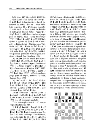 276 LA MODERNA VARIANTE NAJDORF
2a2) 10 ... �b7 l l axb5 ( 1 1 'li'd3?! b4
12 t2Jd5 t2Jbd7 13 a5 t2Jxd5 14 exd5 'li'c7
1 5 �d2 It. acS :¡:, Prandstetter - Saeed, In­
terzonal de Taxco l 9S5) 1 1 ... axb5 (tam­
bién es posible 1 1 ... 'li'b6+, por ejemplo:
12 @hl axb5 13 .ll xaS �xaS 14 'li'd3 b4
15 t2Jd5 �xd5 16 exd5 t2Jbd7 17 �e3 'li'c7
I S g3 t2Jb6 19 �f3 t2Jc4, con buen juego
para las negras, Bode - King, Bundesliga
1992) 1 2 .ll xaS �xaS 13 �xb5?! (13 'li'd3
t2Jbd7 14 �f3 b4 1 5 t2Jd5 t2Jxd5 16 exd5
exf4 = . Prandstetter - Staniszewski, Var­
sovia 1987) 13 ... 'li'b6+ 14 ll f2 t2Jxe4 15
ttJxe4 �xe4 1 6 �d3 �as 17 '@'e2 �h4!
lS �xh7+ @hS! 19 g3 @xh7 20 gxh4 'li'c6,
con posición ganadora de las negras, Un­
zicker - Stangl, Bad Homburg 1996.
2b) 10 �f3 �b7 1 1 a3 (1 1 'li'el t2Jbd7
12 f5? ! .l::t. cS 1 3 a3 t2Jb6 14 t2J a5 �as 15
�g5 t2Ja4! +. Rorvall - Pytel, Fredrikstad
1 97S) 1 1 ... t2Jbd7 12 'it>h l (12 'li'el .l:!. c8 13
'li'g3. Grushevsky - Krogius, URSS 1975,
13 ... @hS! = ) 12 ... 'li'c7 ( 1 2 ... l:!. cS) 13
f5?! .l:I. acS 14 g4 d5 ! 15 exd5 e4, con buen
juego para las negras, Zarnicki - Sadler,
Buenos Aires 1992.
2c) 10 a3 �b7 1 1 �d3 t2Jbd7 12 @hl
.l::t.cS 1 3 fxe5 (o bien 13 'li'e2 'li'c7 14 'li'f2
.ll feS 15 .ll e l �f8 oo) 1 3 ... t2Jxe5 14 �f4,
Klovan - Zaichik, URSS 1978, 14 ... t2Jc4
15 �xc4 It. xc4 16 t2Jd2 .l:!. cS = .
2d) 10 fxe5 dxe5 1 1 'li'xdS .ll xdS 1 2
�g5 �e6 1 3 a4 b4 1 4 �xf6 �xf6 15 t2Jd5
�xd5 16 exd5. Klovan - Gutman, URSS
l97S, 16 ... e4, con juego igualado.
Todo esto sugiere que 9 ... b5 es una
respuesta efectiva a 9 f4.
3) 9 �g5 �e6 (9 ... t2Jxe4? 10 �xe7
ttJ xc3 1 1 � xdS ttJ xd l 12 � e7 .ll eS 1 3
.llfxdl .l:!.xe7 1 4 .llxd6 ±, mientras que 9 ...
ttJbd7 1 O a4 es bueno para las blancas,
tanto después de 1 O . . . h6 1 1 � h4 b6
12 �c4 �b7 13 'li'e2 'li'c7 14 .l::t. fdl .l::t. fcS
15 t2Jd2, Jansa - Kuligowski, Nis 1979, co­
mo de 10 ... b6 1 1 �c4 �b7 12 'li'd3 'li'c7
1 3 .ll ad l 1 Hc8 1 4 �xf6 t2J xf6 1 5 t2J d2,
Matanovic - Bronstein, Vrsac 1979) 10 f4
(10 'li'd3 t2Jbd7 1 1 .l::t. adl .ll cS 12 f4? ! h6 13
� xf6 t2J xf6 14 f5 � c4 15 'li'f3 b5, con
buen juego para las negras, Larsen - Por­
tisch, Tilburg 19S1 , mientras que 1O �xf6
es similar a la nota a la Sa. jugada blanca,
en la línea le) 10 ... exf4 11 �xf4 (nótese
que esta posición normalmente se produ­
ce vía 9 �e3 �e6 1O f4 exf4 1 1 �xf4 ) 11
. • . t2Jc6 (esta posición también puede re­
sultar de la Variante Scheveningen, en es­
te orden: 1 e4 c5 2 ttJ f3 d6 3 d4 cxd4 4
t2Jxd4 t2Jf6 5 t2Jc3 e6 6 �e2 �e7 7 0-0 0-0
S f4 t2Jc6 9 �e3 e5 10 t2Jb3 exf4 1 1 �xf4
�e6, con la pequeña diferencia de que el
peón negro a sigue estando en a7; por otra
parte, la posición puede compararse tam­
bién con la línea A del capítulo 13, donde
las blancas tienen la jugada extra a4) 12
@hl (los lectores deberían tomar nota de
que las blancas tienen, sencillamente, un
tiempo menos en relación con la línea E
del capítulo 15, donde se llega a esta mis­
ma posición, correspondiéndoles jugar a
las blancas; no es sorprendente, por tanto,
que las negras apenas tengan aquí proble­
mas para igualar con las continuaciones:
 