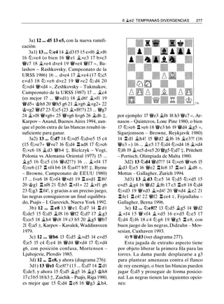 3a) 12 ... d5 13 e5, con la nueva ramifi­
cación:
3a 1) 13 • • • tt::le4 14 �d3 f5 1 5 exf6 �xf6
1 6 tt::lxe4 (o bien 16 'i!:Vel �xc3 17 bxc3
'i!:Vc7 1 8 �xe4 dxe4 1 9 'i!:Vxe4 'i!:Vf7 =, Ba­
lashov - Rashkovsky, Campeonato de la
URSS 1986) 16 ... dxe4 17 �xe4 (17 tt::lc5
exd3 1 8 ttJ xe6 dxc2 1 9 'i!:V xc2 ttJ d4 20
tt::lxd4 'i!:Vxd4 =, Zeshkovsky - Tukmakov,
Campeonato de la URSS 1987) 17 ... �c4
(es mejor 17 ... 'i!:Vxd l ) 18 �d6! �xfl 1 9
'i!:Vd5+ @h8 20 'i!:Vh5 g6 2 1 �xg6 �xg2+ 22
@xg2 'i!:Vd7 23 tt::lc5 (23 �xf8!?) 23 ... 'il:Vg7
24 �xf8 'i!:Vxg6+ 25 'i!:Vxg6 hxg6 26 �d6 �,
Karpov - Anand, Buenos Aires 1994, aun­
que el peón extra de las blancas resultó in­
suficiente para ganar.
3a2) 13 ... tt::ld7 14 tt::lxd5 tt::ldxe5 15 c4
(15 tt:Jxe7+ 'i!:Vxe7 16 tt::ld4 l:t ad8 17 tt::lxc6
tt:J xc6 18 �d3 'i!:Vb4 +, Bielczyk - Vogt,
Polonia vs Alemania Oriental 1977) 15 ...
�g5 1 6 tt::l c5 ( 1 6 'i!:Vd2 ! ? ) 16 ... �xf4 17
tt:Jxe6 (17 l:t xf4 b6 18 tt::la4?! b5! +, Byrne
- Browne, Campeonato de EEUU 1980)
17 ... fxe6 18 tt::lxf4 'i!:Vxd1 1 9 l:t axd1 .l:t f6!
20 @gl .l:t af8 21 tt::lh5 l:t xfl+ 22 �xfl g6
23 tt::lg3 l:t f4! , y gracias a un preciso juego,
las negras consiguieron un final equilibra­
do, Psajis - l. Gurevich, Nueva York 1992.
3b) 12 ... .l:t e8 1 3 'il:Ve l tt:J d7 14 l:l d l
tt::lde5 15 tt::ld5 �f8 1 6 'i!:Vf2 tt::ld7 17 �g3
tt::lce5 18 �h4 'i!:Vc8 19 c3 b5 20 �g5 'i!:Vb7
21 tt::la5 ±, Karpov - Kavalek, Waddinxveen
1 979.
3c) 12 . . . 'i!:Vb6 13 tt::ld5 �xd5 14 exd5
tt:Je5 15 c4 tt::le4 16 'i!:Vd4 'i!:Vxd4 17 tt:Jxd4
g6, con posición confusa, Mortensen -
Ljubojevic, Plovdiv 1983.
3d) 12 ... l:tc8, y ahora (diagrama 276):
3dl ) 13 'il:Vel tt::le8! ? ( 1 3 ... tt::ld7 14 l:t dl
tt::lde5, y ahora 15 tt::ld5 �g5 16 �g3 @h8
17 c3 b5 18 h3 �, Zaichik - Psajis, Riga 1980,
es mejor que 15 tt::ld4 l:t e8 16 'i!:Vg3 �h4,
6 �e2: TEMPRANAS DIVERGENCIAS 277
por ejemplo: 17 'il:Ve3 �f6 18 h3 'il:Vc7 =, Ar­
nason - Quinteros, Lone Pine 1980, o bien
17 tt:Jxe6 .l:t xe6 1 8 'il:Ve3 h6 19 'i!:Vd4 �g5 =,
Sigurjonsson - Browne, Reykjavik 1980)
14 .l:!. dl �h4! 15 'i!:Vd2 �f6 16 �e3?! (16
'i!:Ve3 =) 16 ... �e5 17 tt::ld4 tt::lxd4 18 �xd4
tt:Jf6 19 �xe5 dxe5 20 'il:Vg5 tt::ld7 +. Pritchett
- Portisch, Olimpiada de Malta 1980.
3d2) 13 tt::ld4 'i!:Vd7!? 14 tt::lxe6 'i!:Vxe6 15
�d3 tt::le5 16 'il:Ve2 l:t fe8 17 l:t ael �d8 =,
Mottas - Gallagher, Zurich 1994.
3d3) 13 �d3 tt:J e5 14 tt::l d5 tt:Jxd5 1 5
exd5 �g4 16 'i!:Vd2 �f6 1 7 c3 l:t e8 1 8 tt::ld4
tt::lxd3 1 9 'i!:Vxd3 �xd4! 20 'i!:Vxd4 �e2 21
.l:t fe1 .l:t c4! 22 'i!:Vf2 .l:t ce4 +, Fejzullahu -
Gallagher, Berna 1996.
3e) 12 . . . tt::le8!? 13 tt::ld5 �g5 14 'i!:Vd2
� xf4 1 5 'i!:V xf4 � xd5 1 6 exd5 tt::l e5 17
tt::l d4 tt::l f6 1 8 c4 tt::l g6 1 9 'i!:Vg5 .l:t e8, con
buen juego de las negras, Didzuhn - Mov­
sesian, Cuxhaven 1 993.
4) 9 'i!:Vd3 (ver diagrama 277).
Esta jugada de extraño aspecto tiene
por objeto liberar la primera fila para las
torres. La dama puede desplazarse a g3
para plantear amenazas contra el flanco
de rey enemigo, o bien las blancas pueden
jugar tt::ld5 y proseguir de forma posicio­
nal. Las negras tienen las siguientes opcio­
nes:
 