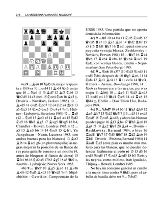 278 LA MODERNA VARIANTE NAJDORF
4a) 9 • • • �e6 10 lt:ld5 (la mejor respues­
ta a 10 f4 es 10 ... exf4 1 1 �xf4 lt:lc6, antes
que 10 ... lt:lc6 1 1 f5 �d7 12 �f3 lt:lb4 1 3
'iVe2 d5 1 4 a3 dxe4 15 lt:lxe4 lt:lc6 16 �e3 ;!;,
Dvoiris - Novikov, Jarkov 1 985) 10 . . .
�xd5 1 1 exd5 lt:lbd7 1 2 c4 ( 1 2 a4 Jl c8 13
a5 lt:lc5 14 lt:lxc5 dxc5 15 c4 e4 1h-1h, Hüb­
ner - Ljubojevic, Barcelona 1989) 12 ... Jle8
(12 ... lt:le8 1 3 �e3 a5 14 Jl acl a4 15 lt:ld2
lt:lc5 16 'iVc2 �g5 1 7 �xg5 'iVxg5 1 8 b4,
Chandler - Howell, Londres 1985, y 12 ...
a5 1 3 � e3 b6 14 f4 lt:l e8 15 @ h l , Ye
Jiangchuan - Nunn, Lucerna 1 985, son
ambas buenas para las blancas) 13 �e3
�f8 14 Jl acl g6 (un plan tranquilo; las ne­
gras mejoran la posición de su flanco de
rey para quitarle veneno a un posible f4,
antes de bloquear el flanco de dama) 15
.l:!.fdl b6 16 lt:ld2 a5 17 b3 ii.g7 18 a3 'iVc7 = ,
Kudrin - Ljubojevic, Nueva York 1985.
4b) 9 . . . 'iVc7 10 ii. g5 � e6 1 1 � xf6
�xf6 12 lt:ld5 �xd5 1 3 'iVxd5 1/,-1/,, Mijal­
chishin - Gavrikov, Campeonato de la
URSS 1 985. Una partida que no aporta
demasiada información.
4c) 9 . . . b5 10 a4 b4 1 1 lt:ld5 lt:lxd5 12
'iVxd5 .l:!. a7 1 3 �e3 �e6 14 'iVd2 .l:!. b7 1 5
a5 (15 .l:!. fdl 'iVc7 1 6 .l:!. acl, quizá con una
pequeña ventaja blanca, Zeshkovsky -
Novikov, Erevan 1984) 15 ... 'iVc7 16 Jl a4
'iVc6 1 7 .l:!. xb4 .l:!. xb4 18 'iVxb4 .l:!. xc2 1 9
lt:ld2, con ventaja blanca, Emelin - Nepo­
miashny, San Petersburgo 1995.
4d) 9 ... lt:lc6 10 a3!? (10 lt:ld5 lt:lxd5 1 1
exd5 lt:lb4; después de 1 0 'iVg3 iLe6, 1 1 f4
lt:ld4 12 �dl �c4 13 .l:!. el exf4 14 'iVxf4,
Hübner - Armas, Bundesliga 1990, 14 ...
lt:l e6 es bueno para las negras, pero es
mejor 1 1 ii.h6) 10 ... ii.e6 1 1 lt:ld5 �xd5
1 2 exd5 e4 1 3 'iV d l lt:l e5 14 c4 .l:!. c8 1 5
'iVd4 ;!;, Ebelin - Dao Thien Hai, Buda­
pest 1 994.
4e) 9 ... lt:lbd7 10 a4 b6 1 1 'iVg3 @h8 12
�e3 �b7 1 3 lt:ld2 'iVc7!? ( 1 3 . . . d5 14 exd5
lt:lxd5 15 lt:lxd5 �xd5, y ahora las blancas
pueden jugar 1 6 �f3 �h4 17 'iVh3 �e6 18
ii.g4 f5 1 9 ii.e2 'iVe7 20 ii.c4 oo, Dvoiris -
Rashkovsky, B arnaul 1 984, o bien 1 6
.l:!. adl ! 'iVc7 17 lt:lf3 'iVb7 1 8 .l:!. d2 �c6 19
l:Hdl Dvoiris - Peshina, Barnaul 1984) 14
.l:!. ad1 lt:lc5 (este plan es mucho más mo­
lesto para las blancas, que no pueden de­
fender fácilmente el peón e) 15 f3 d5 1 6
exd5 lt:lxd5 17 lt:lxd5 �xd5 18 b3 lt:le6, y
las negras, como mínimo, han igualado,
Thipsay - Howell, Londres 1985.
No hay un consenso general en cuanto
a la mejor línea contra 9 'iVd3, pero el ca­
ballo de batalla debe ser 9 ... lt:lbd7.
 