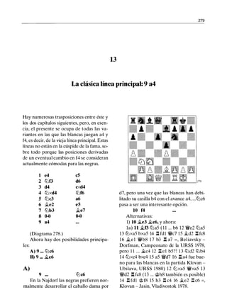 279
13
La clásica línea principal: 9 a4
Hay numerosas trasposiciones entre éste y
los dos capítulos siguientes, pero, en esen­
cia, el presente se ocupa de todas las va­
riantes en las que las blancas juegan a4 y
f4, es decir, de la vieja línea principal. Estas
líneas no están en la cúspide de la fama, so­
bre todo porque las posiciones derivadas
de un eventual cambio en f4 se consideran
actualmente cómodas para las negras.
1 e4 c5
2 tbf3 d6
3 d4 cxd4
4 tbxd4 tbf6
5 tbc3 a6
6 ii.e2 e5
7 lbb3 ii.e7
8 0-0 0-0
9 a4
(Diagrama 278.)
Ahora hay dos posibilidades principa­
les:
A) 9 ••• tbc6
B) 9 .•• �e6
A)
9 ... tbc6
En la Najdorf las negras prefieren nor­
malmente desarrollar el caballo dama por
d7, pero una vez que las blancas han debi­
litado su casilla b4 con el avance a4, ...tbc6
pasa a ser una interesante opción.
10 f4
Alternativas:
1) 10 �e3 ii.e6, y ahora:
la) 11 �f3 tba5 ( 1 1 ... b6 12 �e2 tba5
13 tbxa5 bxa5 14 .l::t fdl �c7 15 jt_d2 .l::t fc8
16 ii. e l �b8 17 b3 .i::t a7 = , Beliavsky -
Dorfman, Campeonato de la URSS 1978,
pero 1 1 ... �c4 12 .l::t e l b5? ! 13 tbd2 lbb4
14 tbxc4 bxc4 15 a5 �d7 16 .l::t a4 fue bue­
no para las blancas en la partida Klovan -
Ubilava, URSS 1980) 12 tbxa5 �xa5 13
�d2 .l::t fc8 (13 ... @h8 también es posible)
14 .l::t fdl @f8 15 h3 .l::t c4 16 �e2 .l::t c6 = ,
Klovan - Jasin, Vladivostok 1978.
 