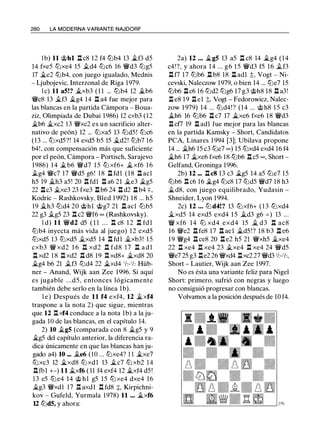 280 LA MODERNA VARIANTE NAJDORF
lb) 11 c;t>hl .l::t c8 12 f4 tllb4 13 �f3 d5
14 fxe5 tllxe4 15 .td4 tllc6 16 'il:Yd3 tllg5
17 �e2 tllb4, con juego igualado, Mednis
- Ljubojevic, Interzonal de Riga 1979.
le) 11 a5!? �xb3 ( 1 1 ... tllb4 12 �b6
'il:Yc8 13 �f3 �g4 14 .ll a4 fue mejor para
las blancas en la partida Cámpora - Boua­
ziz, Olimpiada de Dubai 1986) 12 cxb3 (12
�b6 �xc2 13 'il:Yxc2 es un sacrificio alter­
nativo de peón) 12 ... tllxa5 13 tlld5! tllc6
(13 ... tllxd5?! 14 exd5 b5 15 �d2! tllb7 16
b4!, con compensación más que suficiente
por el peón, Cámpora - Portisch, Sarajevo
1986) 1 4 �b6 'il:Yd7 1 5 tll xf6+ �xf6 1 6
.tg4 'il:Yc7 17 'il:Yd5 g6! 18 .ll fdl (18 .ll acl
h5 19 �h3 a5! 20 .l::t fdl l::t a6 21 �e3 �g5
22 .l::tc3 �xe3 23 fxe3 .l::tb6 24 .l::t d2 .l::tb4 ::¡:,
Kodric - Rashkovsky, Bled 1 992) 18 ... h5
19 �h3 tlld4 20 c;t>hl c;t>g7 21 .l::t acl tllb5
22 g3 .tg5 23 .l::t c2 'il:Yf6 oo (Rashkovsky).
l d) 11 'il:Yd2 d5 ( 1 1 . . . l::t c8 1 2 .l::t fdl
tllb4 inyecta más vida al juego) 12 exd5
tllxd5 13 tllxd5 �xd5 14 .ll fdl �xb3! 15
cxb3 'il:Y xd2 1 6 .ll xd2 .l::t fd8 17 .l::t a d l
.l::txd2 1 8 .ll xd2 .ll d8 19 .l:!. xd8+ �xd8 20
�g4 b6 21 .tf3 tlld4 22 �xd4 ' /2-'h Hüb­
ner - Anand, Wijk aan Zee 1996. Si aquí
es jugable . . .d5, entonces lógicamente
también debe serlo en la línea 1b).
l e) Después de 11 f4 exf4, 12 �xf4
traspone a la nota 2) que sigue, mientras
que 12 n xf4 conduce a la nota 1b) a la ju­
gada 10 de las blancas, en el capítulo 14.
2) 10 �g5 (comparada con 8 �g5 y 9
�g5 del capítulo anterior, la diferencia ra­
dica únicamente en que las blancas han ju­
gado a4) 10 ... .te6 (10 ... tllxe4? 1 1 �xe7
tllxc3 12 �xd8 tllxdl 13 �c7 tllxb2 14
n fb1 +-) 11 �xf6 ( 11 f4 exf4 12 �xf4 d5 !
13 e5 tlle4 14 c;t> h l g5 15 tllxe4 dxe4 16
�g3 'il:Yxdl 17 .ll axdl ll fd8 :¡:, Kirpichni­
kov - Gufeld, Yurmala 1978) 11 ... �xf6
12 tlldS, y ahora:
2a) 12 ... �g5 13 a5 .l::t c8 14 �g4 (14
c4!?, y ahora 14 ... g6 1 5 'il:Yd3 f5 16 .tf3
.ll f7 17 tllb6 .ll b8 18 .l::t adl :t Vogt - Ni­
cevski, Naleczow 1979, o bien 14 ... tlle7 15
tllb6 .llc6 16 tlld2 tllg6 17 g3 c;t>h8 18 .ll a3!
.l::t e8 19 .l::t e1 ;!;, Vogt - Fedorowicz, Nalec­
zow 1 979) 1 4 ... tlld4! ? (14 ... c;t>h8 1 5 c3
�h6 16 tllb6 .l::t c7 17 �xe6 fxe6 18 'il:Yd3
l::t cf7 19 .ll adl fue mejor para las blancas
en la partida Kamsky - Short, Candidatos
PCA, Linares 1 994 [3]; Ubilava propone
14 ... �h6 15 c3 tlle7 oo) 15 tllxd4 exd4 16 f4
�h6 17 �xe6 fxe6 18 tllb6 .l::tc5 oo, Short -
Gelfand, Groninga 1996.
2b) 12 ... .ll c8 13 c3 �g5 14 a5 tlle7 15
tllb6 ll c6 16 �g4 tllc8 17 tlld5 'il:Yd7 18 h3
�d8, con juego equilibrado, Yudasin -
Shneider, Lyon 1994.
2c) 12 ... tlld4!? 13 tllxf6+ (13 tllxd4
�xd5 14 exd5 exd4 1 5 �d3 g6 = ) 13 ...
'iY xf6 14 tll xd4 exd4 15 � d3 .l::t ac8
16 'il:Ye2 .l::t fe8 17 .l::t ael �d5!? 18 b3 .l::t e6
1 9 'iYg4 .ll ce8 20 .l::t e2 h5 21 'il:Yxh5 �xe4
22 .l::t xe4 .l::t xe4 23 .txe4 ll xe4 24 'iYd5
'il:Ye7 25 g3 .l::te2 26 'il:Yxd4 .l::txc2 27 'il:Yd3 'h-'h,
Short - Lautier, Wijk aan Zee 1997.
No es ésta una variante feliz para Nigel
Short: primero, sufrió con negras y luego
no consiguió progresar con blancas.
Volvamos a la posición después de 10 f4.
 