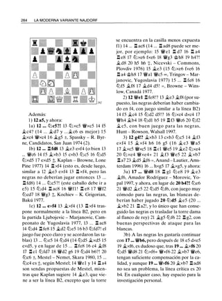 284 LA MODERNA VARIANTE NAJDORF
Además:
1 ) U a5, y ahora:
la) 12 . • . tt:Jc5?! 13 tt:J xc5 'ifxc5 14 f5
�c4? ( 1 4 ... �d7 y ...�c6 es mejor) 1 5
�xc4 'YWxc4 1 6 �g5 ±, Spassky - R. Byr­
ne, Candidatos, San Juan 1974 (2).
lb) U ••• l::t fd8 13 �e3 exf4 (o bien 13
... 'YWc6 14 f5 �xb3 15 cxb3 tt:Jc5 16 tt:Jd5
tt:Jxd5 17 exd5 t, Kaplan - Browne, Lone
Pine 1 977) 14 l::t xf4 (esto es, desde luego,
similar a 12 �e3 exf4 13 l::t xf4, pero las
negras no deberían jugar entonces 13 ...
l::t fd8) 1 4 ... tt:Jc5?! (este caballo debe ir a
e5) 15 tt:J d4 l::t ac8 1 6 'iffl ! .l::t e8 1 7 'iff2
tt:Jcd7 18 'ifg3 t, Kochiev - K. Grigorian,
Bakú 1 977.
le) 12 ... exf4 13 �xf4 (13 l::t xf4 tras­
pone normalmente a la línea B2, pero en
la partida Ljubojevic - Marjanovic, Cam­
peonato de Yugoslavia 1977, 13 ... l::t ac8
14 tt:Jd4 l::t fe8 15 �d2 tt:Je5 1 6 b3 tt:Jfd7! el
juego fue poco claro y se acordaron las ta­
blas) 13 ... tbe5 14 tt:Jd4 (14 tt:Jd5 �xd5 15
exd5, y en lugar de 1 5 ... l::t fe8 16 c4 �f8
17 l::t cl tt:Jfd7 18 'ifd2 g6 19 tt:Jd4 b6? ! 20
tt:Jc6 ±, Mestel - Nemet, Skara 1980, 15 ...
tt:Jc4 es t, según Mestel; 14 'ifel y 14 l::t a4
son sendas propuestas de Mestel, mien­
tras que Kaplan sugiere 14 �e3, que vie­
ne a ser la línea B2, excepto que la torre
se encuentra en la casilla menos expuesta
fl) 14 ... l::t ac8 (14 ... l::t ad8 puede ser me­
jor, por ejemplo: 15 'YWel l::t d7 16 l::t a4
l::t e8 17 tt:Jxe6 fxe6 18 'YWg3 @h8 19 h4?!
�d8 20 h5 h6 :¡: , Nicevski - Commons,
Plovdiv 1 976) 15 �e3 (15 tt:Jxe6 fxe6 16
l::t a4 @h8 17 'ifal 'ifc5 oo, Tringov - Mar­
janovic, Yugoslavia 1977) 1 5 ... l::t fe8 16
tt:Jf5 �f8 17 �d4 d5 ! = , Browne - Wins­
low, Canadá 1977.
2) U 'ifel l::t fe8!? 13 �e3 �f8 (por su­
puesto, las negras deberían haber cambia­
do en f4, con juego similar a la línea B2)
14 f5 �c4 15 tt:Jd2 d5 !? 16 tt:Jxc4 dxc4 17
'ifh4 �b4 18 tt:Jdl b5 19 l::t f3 'ifc6 20 tt:Jf2
� c5 , con buen juego para las negras,
Hunt - Rowson, Walsall 1997.
3) U g4!? �xb3 13 cxb3 tt:Jc5 1 4 it.f3
exf4 1 5 � xf4 h6 1 6 g5 ( 1 6 � e3 'if a5
17 �xc5 'ifxc5 18 n el 'ife5 19 �e2 tt:Jxe4
20 tt:J xe4 'ifxe4+ 21 �f3 'YWe5 22 �xb7
l::ta7 23 �d5 �f6 = , Anand - Lautier, Ams­
terdam 1996) 16 ... hxg5 17 �xg5, y ahora:
3a) 17 . . . 'ifd8 1 8 n gl tt:J e8 1 9 � e3
�f6, Amador Rodríguez - Morovic, Yo­
pal 1997, y ahora, en lugar de 20 b4?! tt:Je6
21 'ifd2 �e5 22 tt:Jd5 tbf6, con juego muy
cómodo para las negras, las blancas de­
berían haber jugado 20 tt:Jd5 �e5 (20 ...
�xb2 21 l::t a2!, y lo único que han conse­
guido las negras es trasladar la torre dama
al flanco de rey) 21 �g5 tt:Jf6 22 l::t g2, con
buenas perspectivas de ataque para las
blancas.
3b) A las negras les gustaría continuar
con 17 ... 'YWb6, pero después de 18 e5 dxe5
19 �xf6, es dudoso que, tras 19 ••• �xf6 20
tt:Jd5 'YWd8 21 tt:Jxf6+ 'ifxf6 22 �xb7 'YWe6,
tengan suficiente compensación por la ca­
lidad, y aunque 19 ... 'ifxf6 20 il.xb7 n ad8
no sea un problema, la línea crítica es 20
b4. En cualquier caso, hay espacio para la
investigación personal.
 