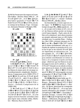 286 LA MODERNA VARIANTE NAJDORF
�xb6 fue bueno para las negras en la par­
tida Galkin - Dvoiris, Elistá 1996) 15 ... d5
16 exd5 �b4!? (16 ... e4 17 'ifdl .flb4 po­
dría haber igualado) 1 7 ttJ d2 ! 'iY c7 1 8
tt:Jde4 tt:Jxe4 1 9 tt:Jxe4 'ifxc2 20 f6, con cla­
ra ventaja de las blancas, Vogt - Groszpe­
ter, Alemania Oriental vs Hungría 1 980.
14 axb6 tt:Jxb6
15 .flg5
O bien 15 �e3 .l:t fc8, y ahora:
1) 16 .i:t. a2!? d5 ! (16 ... .l:t ab8?! 17 .flg5
�xe2 1 8 'ifxe2 'ifc4 1 9 'iff3 tt:J bd7 20
.i:t. fal d5! ? 21 exd5 .flb4 22 tt:Jd2 le dio a
las blancas la mejor parte de un juego ex­
traordinariamente complicado, Smyslov -
Savon, Campeonato de la URSS 1 973) 17
�xb6 'ifxb6 18 exd5 (no 18 tt:Jxd5 �xd5
1 9 exd5 tt:Je4!) 18 ... �b4 19 �xc4 l:t. xc4
20 'if e2 n f4 ! 2 1 n aal ! .fl xc3 22 bxc3
ttJxd5 23 'ifxe5 n xfl + 24 n xfl ttJf6 = ,
Aseiev - Gelfand, Campeonato de la
URSS 1989.
2) 16 tt:J a5 .fl xe2 1 7 'if xe2 tt:J c4 !
1 8 'ifxc4 'ifxc4 1 9 tt:Jxc4 n xc4 20 �g5 h6
21 �xf6 �xf6 22 .i:t. fdl .i:t. b8 23 Jl a2 d5!
24 exd5 (24 .i:t. xd5?? l:t. xc3!) 24 ... e4, y las
negras tuvieron bastante actividad como
para lograr unas cómodas tablas, Shaba­
lov - Morovic, Nueva York 1997.
3) 16 �xb6 'ifxb6 17 �xc4 (17 .i:t. a4
�b5 ! 1 8 tt:Jxb5 axb5 1 9 l:t. xa8 l:t. xa8 20
'ifd3 .i:t. a4 21 tt:Jd2 1h-'h, Anand - Gelfand,
Moscú 1989) 17 ... l:t. xc4, y ahora:
3a) Inicialmente, el texto aquí era co­
mo sigue: "A 18 'ifd3 las negras tienen
tiempo de jugar 18 ... Jlb4, seguido de ...a5
y ...a4, ya que con la dama en d3, y no en
e2, las blancas deben perder un tiempo
con h3 (para impedir ...tt:Jg4), antes de do­
blar en la columna a", pero ahora tenemos
un ejemplo adicional, pues yo (JG) había
olvidado esto. La partida Palac - Gallag­
her, Biel 1 998, continuó (después de 1 8
'ifd3) así: 18 ... .i:t. ac8 19 .i:t. a2 d5 ! ? (sabía
que la dama normalmente salía por e2, y
trataba de explotar su posición en d3, y es­
to fue lo que se me ocurrió) 20 exd5 �b4
(es importante no apresurarse con ...e4,
por ejemplo: 20 ... e4 21 'ife2 .flb4 falla,
por 22 tt:Jd2) 21 .i:t. a4 a5! (el plan de las ne­
gras consiste sencillamente en retirar su
torre a c4 y recuperar el peón con buen
juego -obsérvese que las blancas no pue­
den jugar la torre de fl, debido a ...tt:Jg4-)
22 tt:Jxa5!? (basado en un cálculo erróneo,
pero quizá sea lo mejor, de todos modos)
22 ... n xc3 (22 ... n d4 23 'ifb5) 23 bxc3
�xa5 24 .i:t. fal h5! (otras jugadas son muy
arriesgadas) 25 l:t. xa5 tt:Jg4 26 'ife2 tt:Jf2+
27 'ii;>gl tt:Jh3+ 28 'ii;>hl tt:Jf2+ 'h-'lz.
3b) 18 'ife2 nac8 (más fiable que 18 ...
.i:t. b4 19 .i:t. a2 h6 20 .i:t. fal �f8 21 .i:t. a4 �.
Karpov - Bronstein, Moscú 1971) 19 .i:t. a2
�d8! 20 .i:t.fal 'ifb7 21 .i:t.a4 l:t.xa4 ('h-'h, Kar­
pov - R. Byrne, Interzonal de Leningrado
1973) 22 .i:t. xa4 .i:t. c6 (22 ... a5 es una satis­
factoria alternativa, por ejemplo: 23 h3 g6
24 fxg6 hxg6 25 'ifd3 'ifb6 =, lzvozchikov -
Gutman, Georgia - Letonia 1974, 23 .i:t. c4
Jlxc4 24 'ifxc4 g6 25 fxg6 hxg6 26 g3 'ii;>g7 = ,
Baikov - Zilberstein, Daugavpils 1 974, o
bien 23 tt:Jb5 d5! 24 tt:Jd6? 'ifxb3) 23 'ifd3
 
